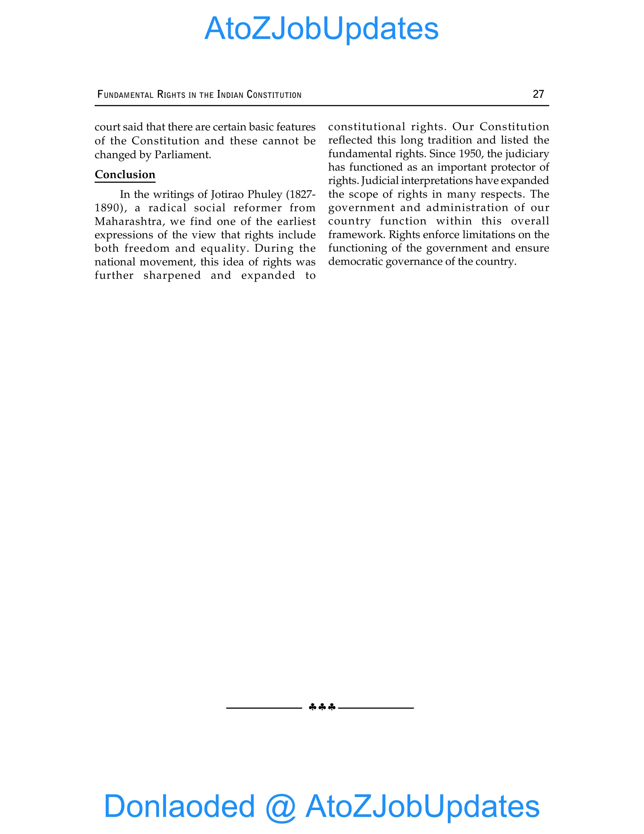 §§§
FUNDAMENTAL RIGHTS IN THE INDIAN CONSTITUTION 27
court said that there are certain basic features
of the Constitution and these cannot be
changed by Parliament.
Conclusion
In the writings of Jotirao Phuley (1827-
1890), a radical social reformer from
Maharashtra, we find one of the earliest
expressions of the view that rights include
both freedom and equality. During the
national movement, this idea of rights was
further sharpened and expanded to
constitutional rights. Our Constitution
reflected this long tradition and listed the
fundamental rights. Since 1950, the judiciary
has functioned as an important protector of
rights. Judicial interpretations have expanded
the scope of rights in many respects. The
government and administration of our
country function within this overall
framework. Rights enforce limitations on the
functioning of the government and ensure
democratic governance of the country.
Donlaoded @ AtoZJobUpdates
AtoZJobUpdates
 