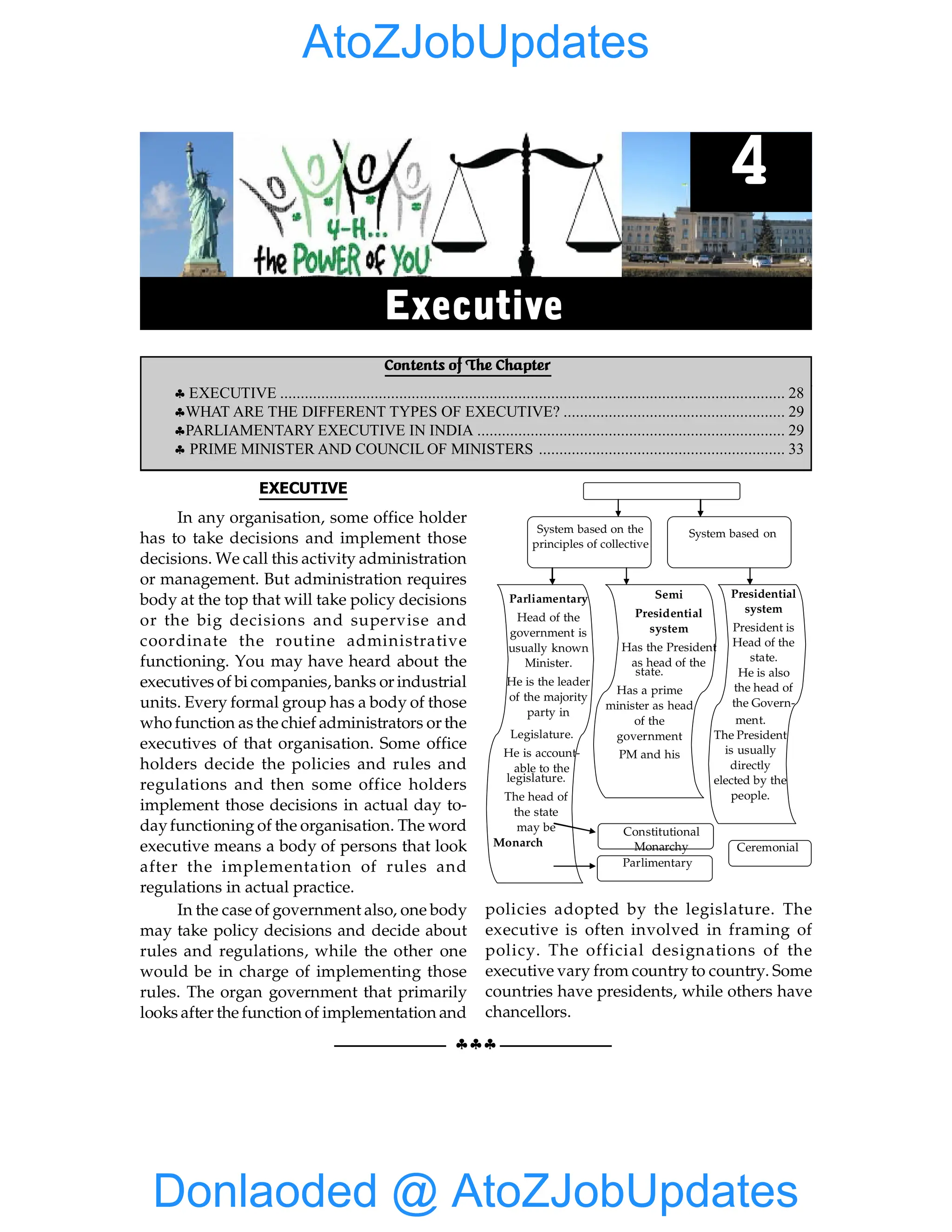 28 GIST OF NCERT INDIAN POLITY
§§§
EXECUTIVE
In any organisation, some office holder
has to take decisions and implement those
decisions. We call this activity administration
or management. But administration requires
body at the top that will take policy decisions
or the big decisions and supervise and
coordinate the routine administrative
functioning. You may have heard about the
executives of bi companies, banks or industrial
units. Every formal group has a body of those
who function as the chief administrators or the
executives of that organisation. Some office
holders decide the policies and rules and
regulations and then some office holders
implement those decisions in actual day to-
dayfunctioning of the organisation. The word
executive means a body of persons that look
after the implementation of rules and
regulations in actual practice.
In the case of government also, one body
may take policy decisions and decide about
rules and regulations, while the other one
would be in charge of implementing those
rules. The organ government that primarily
looks after the function of implementation and
administration is called the executive.
Executive is the branch of government
responsible for the implementation of laws an
System based on the
principles of collective
System based on
Parliamentary
Head of the
government is
usually known
Minister.
He is the leader
of the majority
party in
Legislature.
He is account-
able to the
legislature.
The head of
the state
may be
Monarch
Semi
Presidential
system
Has the President
as head of the
state.
Has a prime
minister as head
of the
government
PM and his
Presidential
system
President is
Head of the
state.
He is also
the head of
the Govern-
ment.
The President
is usually
directly
elected by the
people.
Constitutional
Monarchy
Parlimentary
Ceremonial
policies adopted by the legislature. The
executive is often involved in framing of
policy. The official designations of the
executive vary from country to country. Some
countries have presidents, while others have
chancellors.
Contents of The Chapter
§ EXECUTIVE ........................................................................................................................... 28
§WHAT ARE THE DIFFERENT TYPES OF EXECUTIVE? ...................................................... 29
§PARLIAMENTARY EXECUTIVE IN INDIA ........................................................................... 29
§ PRIME MINISTER AND COUNCIL OF MINISTERS ............................................................ 33
4
Executive
Donlaoded @ AtoZJobUpdates
AtoZJobUpdates
 