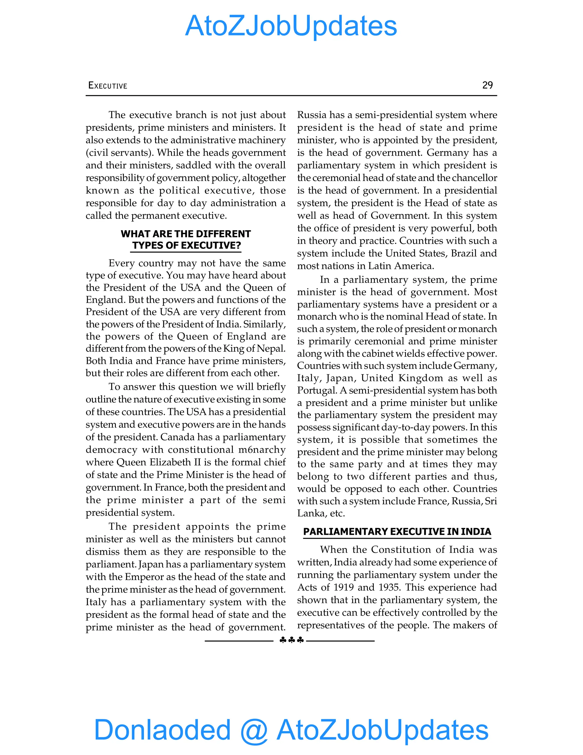 §§§
EXECUTIVE 29
The executive branch is not just about
presidents, prime ministers and ministers. It
also extends to the administrative machinery
(civil servants). While the heads government
and their ministers, saddled with the overall
responsibilityofgovernment policy, altogether
known as the political executive, those
responsible for day to day administration a
called the permanent executive.
WHAT ARE THE DIFFERENT
TYPES OF EXECUTIVE?
Every country may not have the same
type of executive. You may have heard about
the President of the USA and the Queen of
England. But the powers and functions of the
President of the USA are very different from
the powers of the President of India. Similarly,
the powers of the Queen of England are
different from the powers of the King of Nepal.
Both India and France have prime ministers,
but their roles are different from each other.
To answer this question we will briefly
outline the nature of executive existing in some
of these countries. The USA has a presidential
system and executive powers are in the hands
of the president. Canada has a parliamentary
democracy with constitutional m6narchy
where Queen Elizabeth II is the formal chief
of state and the Prime Minister is the head of
government. In France, both the president and
the prime minister a part of the semi
presidential system.
The president appoints the prime
minister as well as the ministers but cannot
dismiss them as they are responsible to the
parliament. Japan has a parliamentary system
with the Emperor as the head of the state and
the prime minister as the head of government.
Italy has a parliamentary system with the
president as the formal head of state and the
prime minister as the head of government.
Russia has a semi-presidential system where
president is the head of state and prime
minister, who is appointed by the president,
is the head of government. Germany has a
parliamentary system in which president is
the ceremonial head of state and the chancellor
is the head of government. In a presidential
system, the president is the Head of state as
well as head of Government. In this system
the office of president is very powerful, both
in theory and practice. Countries with such a
system include the United States, Brazil and
most nations in Latin America.
In a parliamentary system, the prime
minister is the head of government. Most
parliamentary systems have a president or a
monarch who is the nominal Head of state. In
such a system, the roleof president ormonarch
is primarily ceremonial and prime minister
along with the cabinet wields effective power.
Countries with such system include Germany,
Italy, Japan, United Kingdom as well as
Portugal. A semi-presidential system has both
a president and a prime minister but unlike
the parliamentary system the president may
possess significant day-to-day powers. In this
system, it is possible that sometimes the
president and the prime minister may belong
to the same party and at times they may
belong to two different parties and thus,
would be opposed to each other. Countries
with such a system include France, Russia, Sri
Lanka, etc.
PARLIAMENTARY EXECUTIVE IN INDIA
When the Constitution of India was
written, India alreadyhad some experience of
running the parliamentary system under the
Acts of 1919 and 1935. This experience had
shown that in the parliamentary system, the
executive can be effectively controlled by the
representatives of the people. The makers of
Donlaoded @ AtoZJobUpdates
AtoZJobUpdates
 