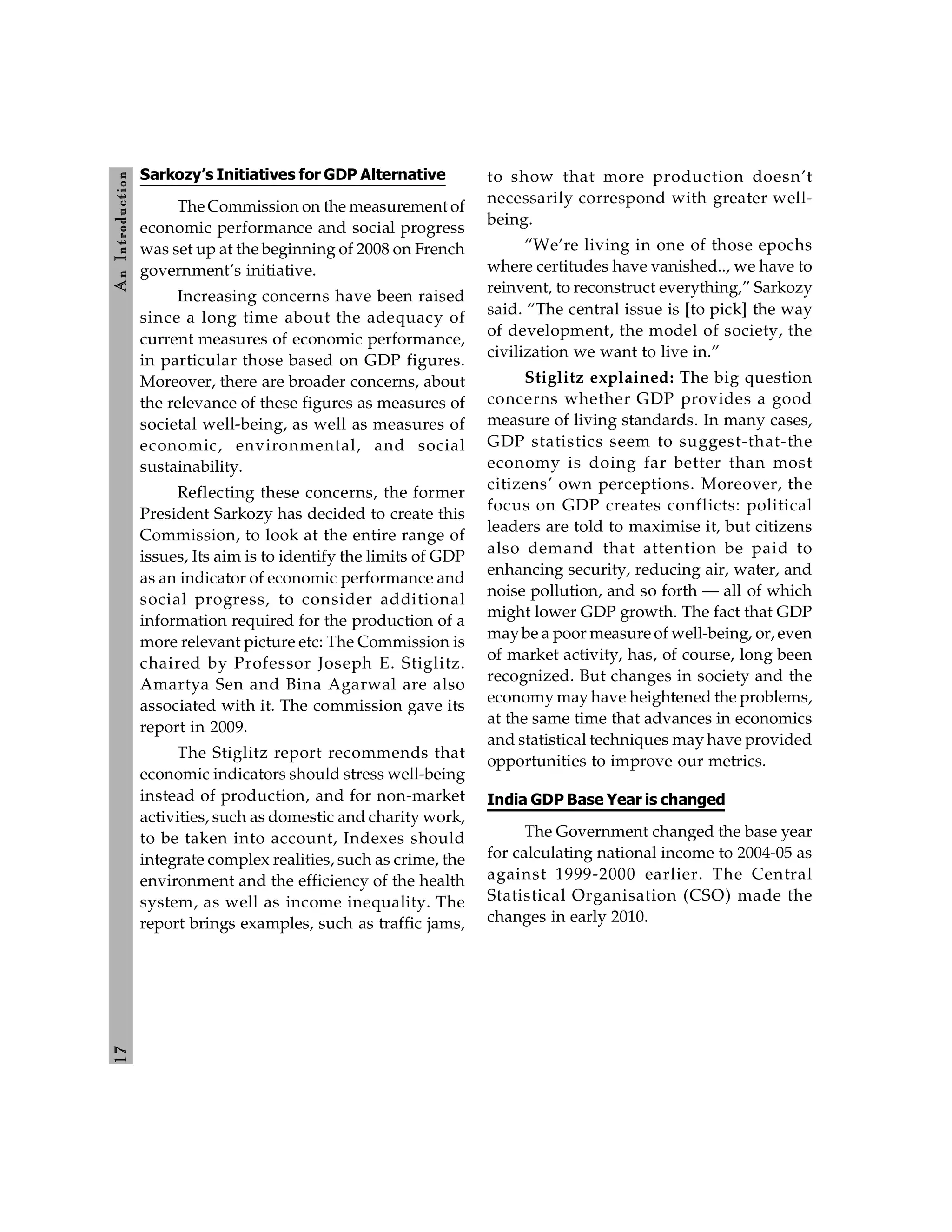 1
7
A
n
Introdu
ction
Sarkozy’s Initiatives for GDP Alternative
The Commission on the measurement of
economic performance and social progress
was set up at the beginning of 2008 on French
government’s initiative.
Increasing concerns have been raised
since a long time about the adequacy of
current measures of economic performance,
in particular those based on GDP figures.
Moreover, there are broader concerns, about
the relevance of these figures as measures of
societal well-being, as well as measures of
economic, environmental, and social
sustainability.
Reflecting these concerns, the former
President Sarkozy has decided to create this
Commission, to look at the entire range of
issues, Its aim is to identify the limits of GDP
as an indicator of economic performance and
social progress, to consider additional
information required for the production of a
more relevant picture etc: The Commission is
chaired by Professor Joseph E. Stiglitz.
Amartya Sen and Bina Agarwal are also
associated with it. The commission gave its
report in 2009.
The Stiglitz report recommends that
economic indicators should stress well-being
instead of production, and for non-market
activities, such as domestic and charity work,
to be taken into account, Indexes should
integrate complex realities, such as crime, the
environment and the efficiency of the health
system, as well as income inequality. The
report brings examples, such as traffic jams,
to show that more production doesn’t
necessarily correspond with greater well-
being.
“We’re living in one of those epochs
where certitudes have vanished.., we have to
reinvent, to reconstruct everything,” Sarkozy
said. “The central issue is [to pick] the way
of development, the model of society, the
civilization we want to live in.”
Stiglitz explained: The big question
concerns whether GDP provides a good
measure of living standards. In many cases,
GDP statistics seem to suggest-that-the
economy is doing far better than most
citizens’ own perceptions. Moreover, the
focus on GDP creates conflicts: political
leaders are told to maximise it, but citizens
also demand that attention be paid to
enhancing security, reducing air, water, and
noise pollution, and so forth — all of which
might lower GDP growth. The fact that GDP
maybe a poor measure of well-being, or, even
of market activity, has, of course, long been
recognized. But changes in society and the
economy may have heightened the problems,
at the same time that advances in economics
and statistical techniques may have provided
opportunities to improve our metrics.
India GDP Base Year is changed
The Government changed the base year
for calculating national income to 2004-05 as
against 1999-2000 earlier. The Central
Statistical Organisation (CSO) made the
changes in early 2010.
 