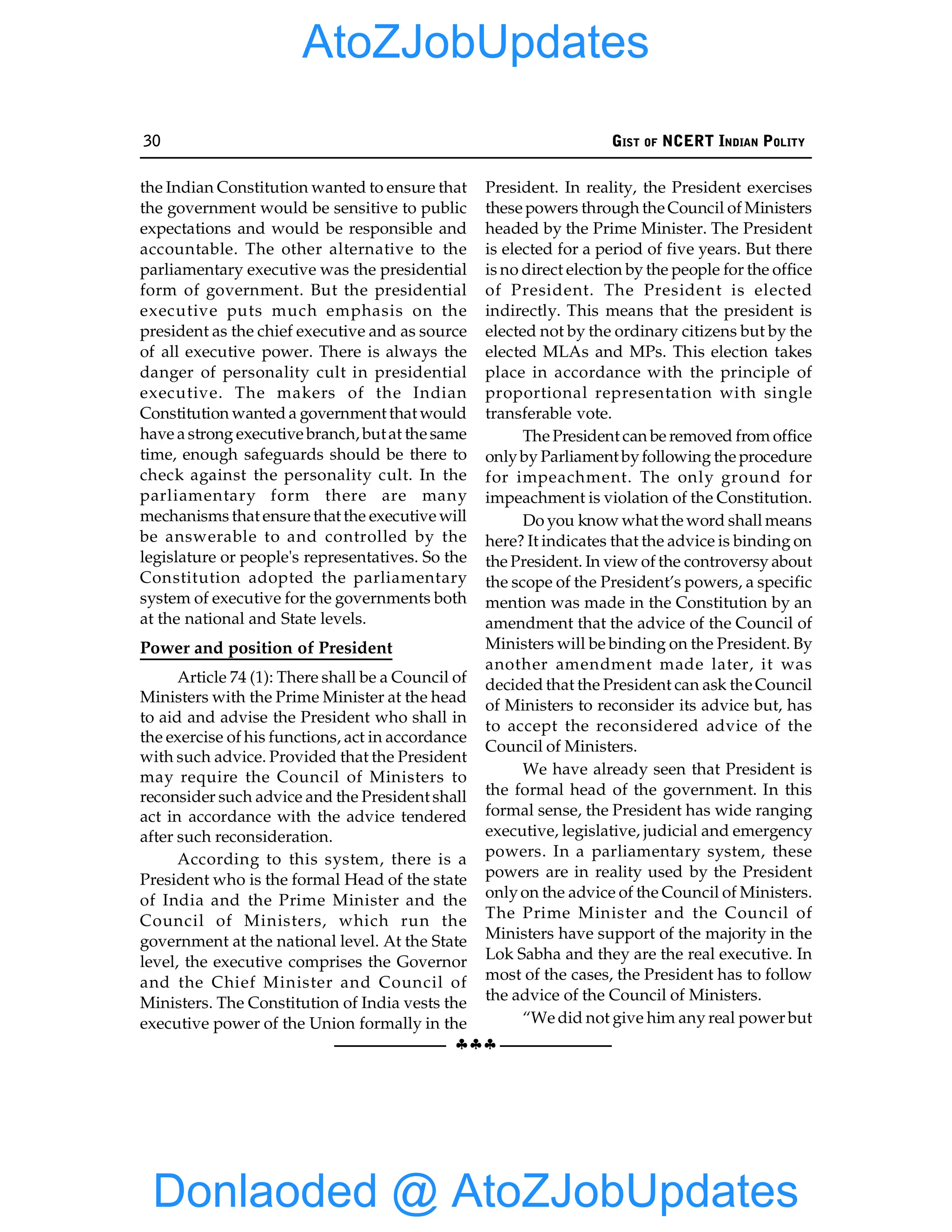 30 GIST OF NCERT INDIAN POLITY
§§§
the Indian Constitution wanted to ensure that
the government would be sensitive to public
expectations and would be responsible and
accountable. The other alternative to the
parliamentary executive was the presidential
form of government. But the presidential
executive puts much emphasis on the
president as the chief executive and as source
of all executive power. There is always the
danger of personality cult in presidential
executive. The makers of the Indian
Constitution wanted a government that would
have a strong executive branch, butat the same
time, enough safeguards should be there to
check against the personality cult. In the
parliamentary form there are many
mechanisms that ensure that the executive will
be answerable to and controlled by the
legislature or people's representatives. So the
Constitution adopted the parliamentary
system of executive for the governments both
at the national and State levels.
Power and position of President
Article 74 (1): There shall be a Council of
Ministers with the Prime Minister at the head
to aid and advise the President who shall in
the exercise of his functions, act in accordance
with such advice. Provided that the President
may require the Council of Ministers to
reconsider such advice and the President shall
act in accordance with the advice tendered
after such reconsideration.
According to this system, there is a
President who is the formal Head of the state
of India and the Prime Minister and the
Council of Ministers, which run the
government at the national level. At the State
level, the executive comprises the Governor
and the Chief Minister and Council of
Ministers. The Constitution of India vests the
executive power of the Union formally in the
President. In reality, the President exercises
these powers through the Council of Ministers
headed by the Prime Minister. The President
is elected for a period of five years. But there
is no direct election by the people for the office
of President. The President is elected
indirectly. This means that the president is
elected not by the ordinary citizens but by the
elected MLAs and MPs. This election takes
place in accordance with the principle of
proportional representation with single
transferable vote.
The President can be removed from office
onlyby Parliament byfollowing the procedure
for impeachment. The only ground for
impeachment is violation of the Constitution.
Do you know what the word shall means
here? It indicates that the advice is binding on
the President. In view of the controversy about
the scope of the President’s powers, a specific
mention was made in the Constitution by an
amendment that the advice of the Council of
Ministers will be binding on the President. By
another amendment made later, it was
decided that the President can ask the Council
of Ministers to reconsider its advice but, has
to accept the reconsidered advice of the
Council of Ministers.
We have already seen that President is
the formal head of the government. In this
formal sense, the President has wide ranging
executive, legislative, judicial and emergency
powers. In a parliamentary system, these
powers are in reality used by the President
onlyon the advice of the Council of Ministers.
The Prime Minister and the Council of
Ministers have support of the majority in the
Lok Sabha and they are the real executive. In
most of the cases, the President has to follow
the advice of the Council of Ministers.
“We did not give him any real power but
Donlaoded @ AtoZJobUpdates
AtoZJobUpdates
 