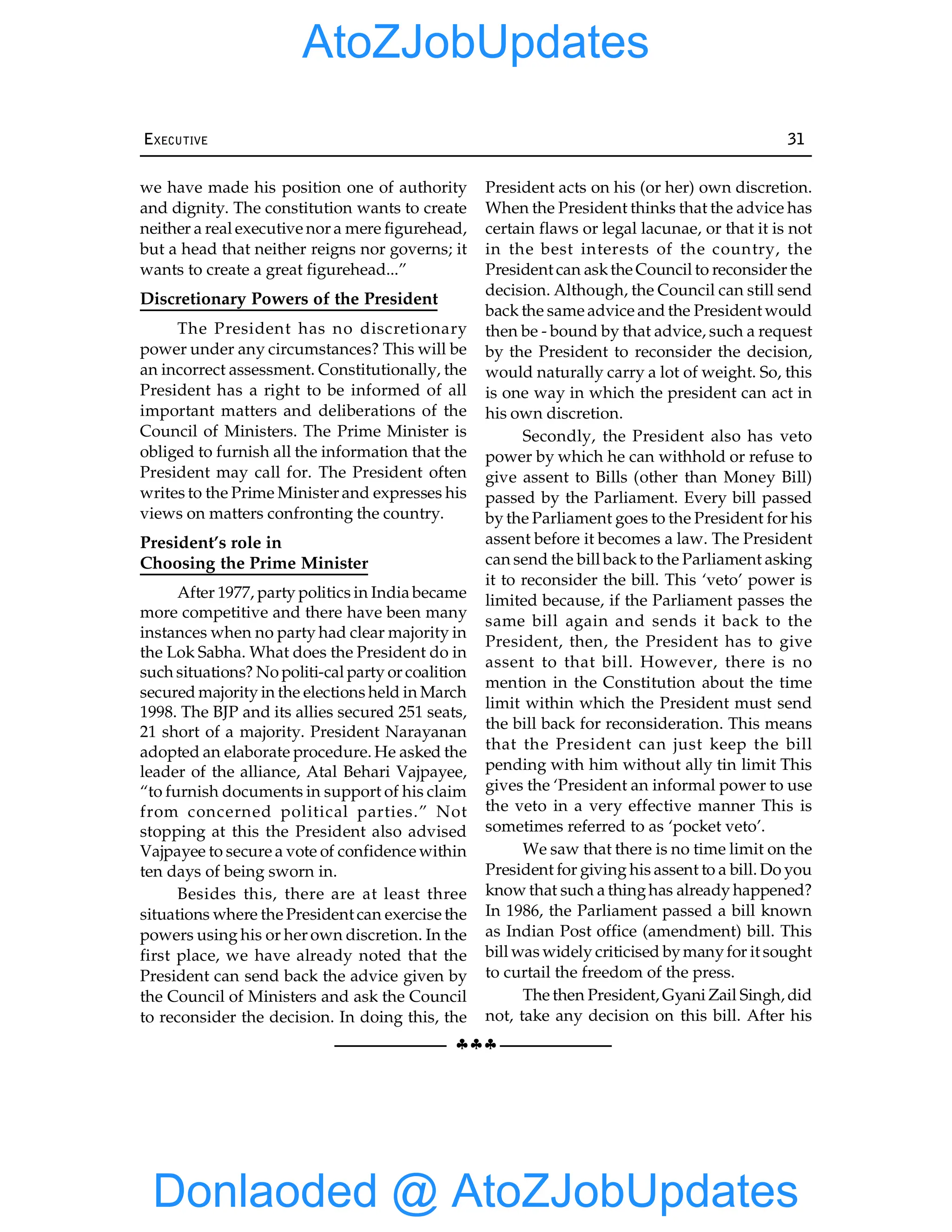 §§§
EXECUTIVE 31
we have made his position one of authority
and dignity. The constitution wants to create
neither a real executive nor a mere figurehead,
but a head that neither reigns nor governs; it
wants to create a great figurehead...”
Discretionary Powers of the President
The President has no discretionary
power under any circumstances? This will be
an incorrect assessment. Constitutionally, the
President has a right to be informed of all
important matters and deliberations of the
Council of Ministers. The Prime Minister is
obliged to furnish all the information that the
President may call for. The President often
writes to the Prime Minister and expresses his
views on matters confronting the country.
President’s role in
Choosing the Prime Minister
After 1977, party politics in India became
more competitive and there have been many
instances when no party had clear majority in
the Lok Sabha. What does the President do in
such situations? No politi-cal party or coalition
secured majority in the elections held in March
1998. The BJP and its allies secured 251 seats,
21 short of a majority. President Narayanan
adopted an elaborate procedure. He asked the
leader of the alliance, Atal Behari Vajpayee,
“to furnish documents in support of his claim
from concerned political parties.” Not
stopping at this the President also advised
Vajpayee to secure a vote of confidence within
ten days of being sworn in.
Besides this, there are at least three
situations where the President can exercise the
powers using his or her own discretion. In the
first place, we have already noted that the
President can send back the advice given by
the Council of Ministers and ask the Council
to reconsider the decision. In doing this, the
President acts on his (or her) own discretion.
When the President thinks that the advice has
certain flaws or legal lacunae, or that it is not
in the best interests of the country, the
President can askthe Council to reconsider the
decision. Although, the Council can still send
back the same advice and the President would
then be - bound by that advice, such a request
by the President to reconsider the decision,
would naturally carry a lot of weight. So, this
is one way in which the president can act in
his own discretion.
Secondly, the President also has veto
power by which he can withhold or refuse to
give assent to Bills (other than Money Bill)
passed by the Parliament. Every bill passed
by the Parliament goes to the President for his
assent before it becomes a law. The President
can send the bill backto the Parliament asking
it to reconsider the bill. This ‘veto’ power is
limited because, if the Parliament passes the
same bill again and sends it back to the
President, then, the President has to give
assent to that bill. However, there is no
mention in the Constitution about the time
limit within which the President must send
the bill back for reconsideration. This means
that the President can just keep the bill
pending with him without ally tin limit This
gives the ‘President an informal power to use
the veto in a very effective manner This is
sometimes referred to as ‘pocket veto’.
We saw that there is no time limit on the
President for giving his assent to a bill. Do you
know that such a thinghas already happened?
In 1986, the Parliament passed a bill known
as Indian Post office (amendment) bill. This
bill was widely criticised bymanyfor it sought
to curtail the freedom of the press.
The then President, Gyani Zail Singh, did
not, take any decision on this bill. After his
Donlaoded @ AtoZJobUpdates
AtoZJobUpdates
 