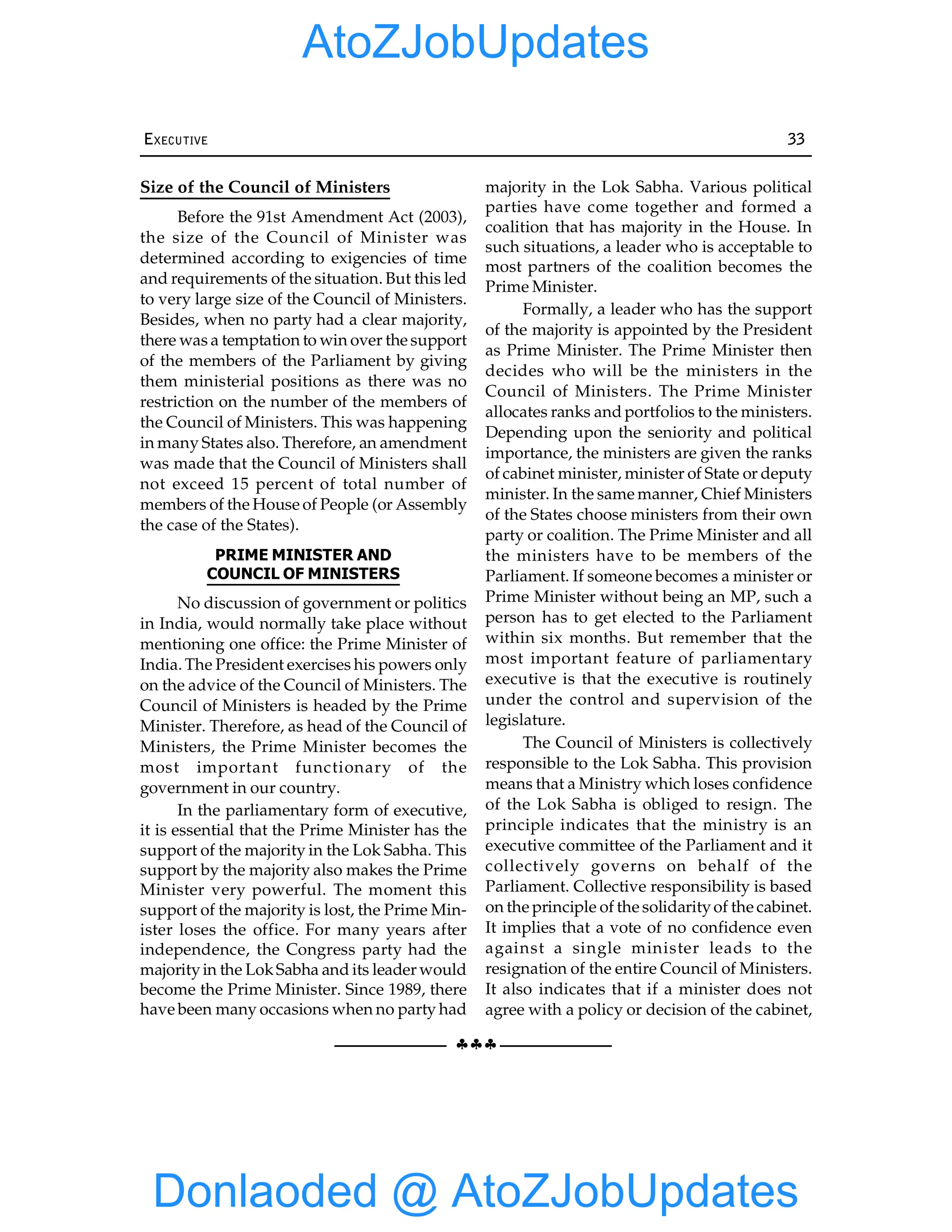 §§§
EXECUTIVE 33
Size of the Council of Ministers
Before the 91st Amendment Act (2003),
the size of the Council of Minister was
determined according to exigencies of time
and requirements of the situation. But this led
to very large size of the Council of Ministers.
Besides, when no party had a clear majority,
there was a temptation to win over the support
of the members of the Parliament by giving
them ministerial positions as there was no
restriction on the number of the members of
the Council of Ministers. This was happening
in many States also. Therefore, an amendment
was made that the Council of Ministers shall
not exceed 15 percent of total number of
members of the House of People (or Assembly
the case of the States).
PRIME MINISTER AND
COUNCIL OF MINISTERS
No discussion of government or politics
in India, would normally take place without
mentioning one office: the Prime Minister of
India. The President exercises his powers only
on the advice of the Council of Ministers. The
Council of Ministers is headed by the Prime
Minister. Therefore, as head of the Council of
Ministers, the Prime Minister becomes the
most important functionary of the
government in our country.
In the parliamentary form of executive,
it is essential that the Prime Minister has the
support of the majority in the Lok Sabha. This
support by the majority also makes the Prime
Minister very powerful. The moment this
support of the majority is lost, the Prime Min-
ister loses the office. For many years after
independence, the Congress party had the
majorityin the LokSabha and its leader would
become the Prime Minister. Since 1989, there
have been many occasions when no party had
majority in the Lok Sabha. Various political
parties have come together and formed a
coalition that has majority in the House. In
such situations, a leader who is acceptable to
most partners of the coalition becomes the
Prime Minister.
Formally, a leader who has the support
of the majority is appointed by the President
as Prime Minister. The Prime Minister then
decides who will be the ministers in the
Council of Ministers. The Prime Minister
allocates ranks and portfolios to the ministers.
Depending upon the seniority and political
importance, the ministers are given the ranks
of cabinet minister, minister of State or deputy
minister. In the same manner, Chief Ministers
of the States choose ministers from their own
party or coalition. The Prime Minister and all
the ministers have to be members of the
Parliament. If someone becomes a minister or
Prime Minister without being an MP, such a
person has to get elected to the Parliament
within six months. But remember that the
most important feature of parliamentary
executive is that the executive is routinely
under the control and supervision of the
legislature.
The Council of Ministers is collectively
responsible to the Lok Sabha. This provision
means that a Ministry which loses confidence
of the Lok Sabha is obliged to resign. The
principle indicates that the ministry is an
executive committee of the Parliament and it
collectively governs on behalf of the
Parliament. Collective responsibility is based
on the principle of the solidarityof the cabinet.
It implies that a vote of no confidence even
against a single minister leads to the
resignation of the entire Council of Ministers.
It also indicates that if a minister does not
agree with a policy or decision of the cabinet,
Donlaoded @ AtoZJobUpdates
AtoZJobUpdates
 