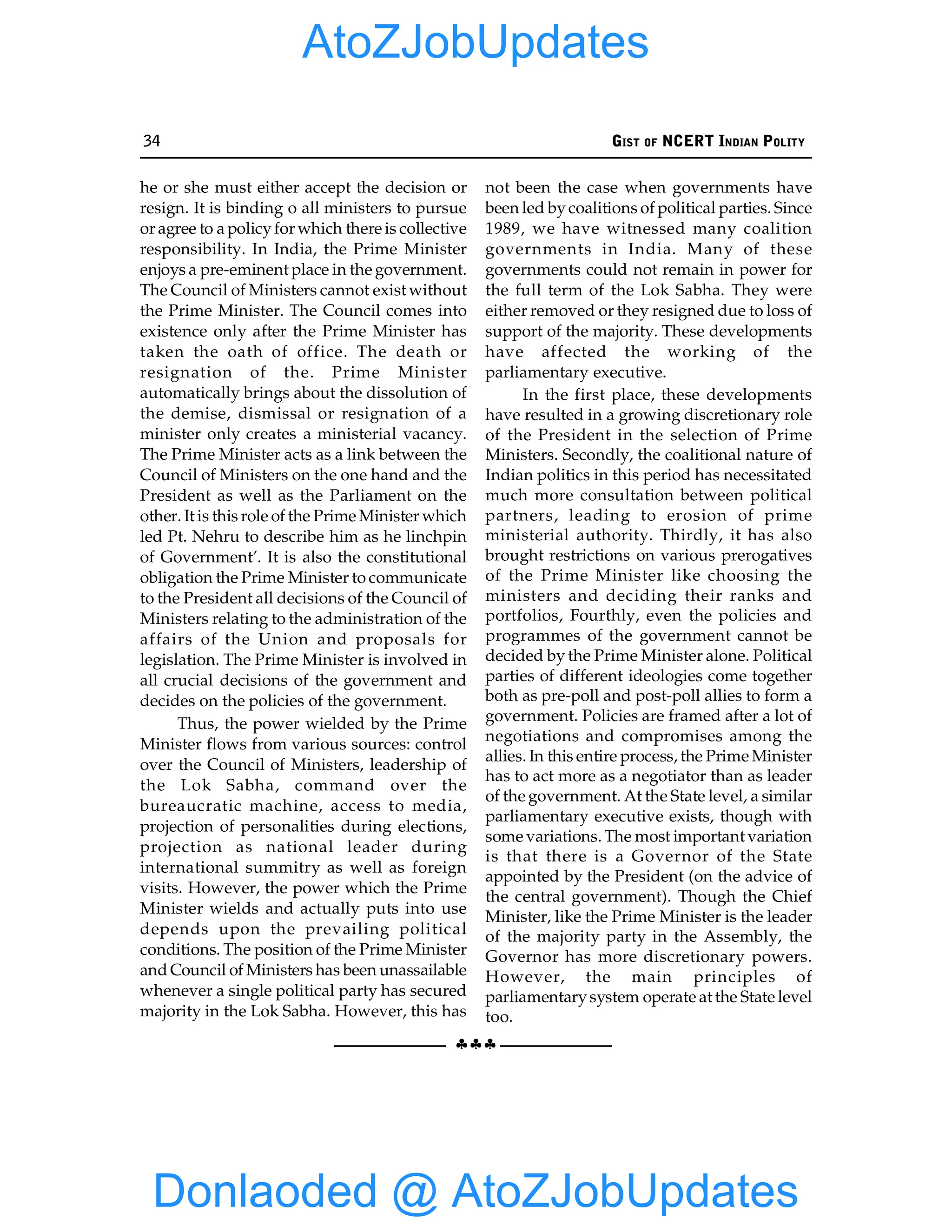 34 GIST OF NCERT INDIAN POLITY
§§§
he or she must either accept the decision or
resign. It is binding o all ministers to pursue
or agree to a policyfor which there is collective
responsibility. In India, the Prime Minister
enjoys a pre-eminent place in the government.
The Council of Ministers cannot exist without
the Prime Minister. The Council comes into
existence only after the Prime Minister has
taken the oath of office. The death or
resignation of the. Prime Minister
automatically brings about the dissolution of
the demise, dismissal or resignation of a
minister only creates a ministerial vacancy.
The Prime Minister acts as a link between the
Council of Ministers on the one hand and the
President as well as the Parliament on the
other. It is this role of the Prime Minister which
led Pt. Nehru to describe him as he linchpin
of Government’. It is also the constitutional
obligation the Prime Minister to communicate
to the President all decisions of the Council of
Ministers relating to the administration of the
affairs of the Union and proposals for
legislation. The Prime Minister is involved in
all crucial decisions of the government and
decides on the policies of the government.
Thus, the power wielded by the Prime
Minister flows from various sources: control
over the Council of Ministers, leadership of
the Lok Sabha, command over the
bureaucratic machine, access to media,
projection of personalities during elections,
projection as national leader during
international summitry as well as foreign
visits. However, the power which the Prime
Minister wields and actually puts into use
depends upon the prevailing political
conditions. The position of the Prime Minister
and Council of Ministers has been unassailable
whenever a single political party has secured
majority in the Lok Sabha. However, this has
not been the case when governments have
been led bycoalitions of political parties. Since
1989, we have witnessed many coalition
governments in India. Many of these
governments could not remain in power for
the full term of the Lok Sabha. They were
either removed or they resigned due to loss of
support of the majority. These developments
have affected the working of the
parliamentary executive.
In the first place, these developments
have resulted in a growing discretionary role
of the President in the selection of Prime
Ministers. Secondly, the coalitional nature of
Indian politics in this period has necessitated
much more consultation between political
partners, leading to erosion of prime
ministerial authority. Thirdly, it has also
brought restrictions on various prerogatives
of the Prime Minister like choosing the
ministers and deciding their ranks and
portfolios, Fourthly, even the policies and
programmes of the government cannot be
decided by the Prime Minister alone. Political
parties of different ideologies come together
both as pre-poll and post-poll allies to form a
government. Policies are framed after a lot of
negotiations and compromises among the
allies. In this entire process, the Prime Minister
has to act more as a negotiator than as leader
of the government. At the State level, a similar
parliamentary executive exists, though with
some variations. The most important variation
is that there is a Governor of the State
appointed by the President (on the advice of
the central government). Though the Chief
Minister, like the Prime Minister is the leader
of the majority party in the Assembly, the
Governor has more discretionary powers.
However, the main principles of
parliamentarysystem operate at the State level
too.
Donlaoded @ AtoZJobUpdates
AtoZJobUpdates
 