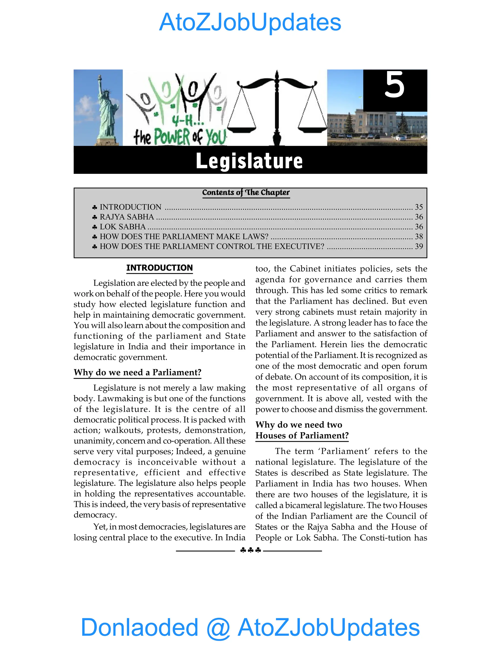 §§§
EXECUTIVE 35
INTRODUCTION
Legislation are elected by the people and
workon behalf of the people. Here you would
study how elected legislature function and
help in maintaining democratic government.
You will also learn about the composition and
functioning of the parliament and State
legislature in India and their importance in
democratic government.
Why do we need a Parliament?
Legislature is not merely a law making
body. Lawmaking is but one of the functions
of the legislature. It is the centre of all
democratic political process. It is packed with
action; walkouts, protests, demonstration,
unanimity, concern and co-operation. Allthese
serve very vital purposes; Indeed, a genuine
democracy is inconceivable without a
representative, efficient and effective
legislature. The legislature also helps people
in holding the representatives accountable.
This is indeed, the verybasis of representative
democracy.
Yet, in most democracies, legislatures are
losing central place to the executive. In India
too, the Cabinet initiates policies, sets the
agenda for governance and carries them
through. This has led some critics to remark
that the Parliament has declined. But even
very strong cabinets must retain majority in
the legislature. A strong leader has to face the
Parliament and answer to the satisfaction of
the Parliament. Herein lies the democratic
potential of the Parliament. It is recognized as
one of the most democratic and open forum
of debate. On account of its composition, it is
the most representative of all organs of
government. It is above all, vested with the
power to choose and dismiss the government.
Why do we need two
Houses of Parliament?
The term ‘Parliament’ refers to the
national legislature. The legislature of the
States is described as State legislature. The
Parliament in India has two houses. When
there are two houses of the legislature, it is
called a bicameral legislature. The two Houses
of the Indian Parliament are the Council of
States or the Rajya Sabha and the House of
People or Lok Sabha. The Consti-tution has
Contents of The Chapter
§ INTRODUCTION ................................................................................................................... 35
§ RAJYA SABHA ....................................................................................................................... 36
§ LOK SABHA ........................................................................................................................... 36
§ HOW DOES THE PARLIAMENT MAKE LAWS? .................................................................. 38
§ HOW DOES THE PARLIAMENT CONTROL THE EXECUTIVE? ........................................ 39
5
Legislature
Donlaoded @ AtoZJobUpdates
AtoZJobUpdates
 