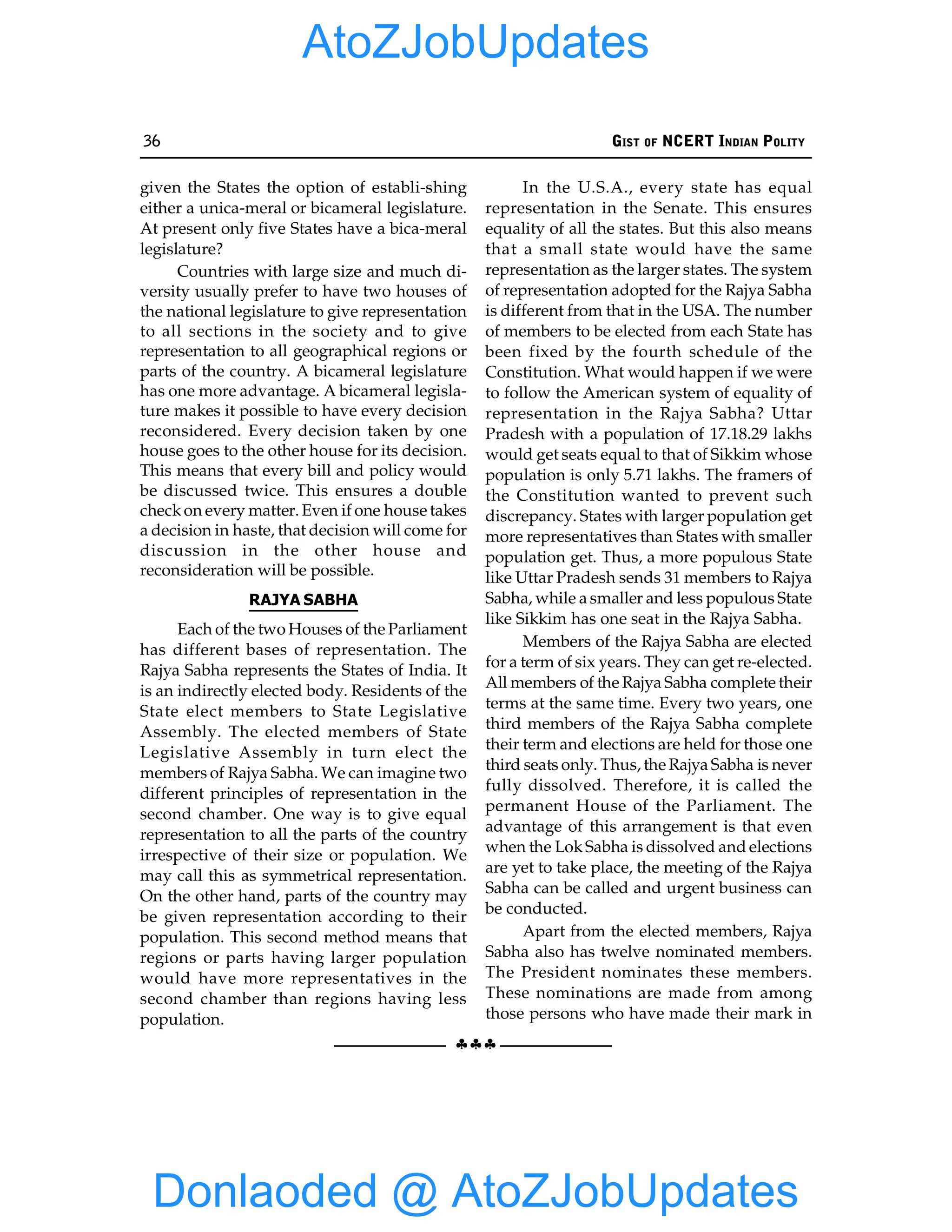 36 GIST OF NCERT INDIAN POLITY
§§§
given the States the option of establi-shing
either a unica-meral or bicameral legislature.
At present only five States have a bica-meral
legislature?
Countries with large size and much di-
versity usually prefer to have two houses of
the national legislature to give representation
to all sections in the society and to give
representation to all geographical regions or
parts of the country. A bicameral legislature
has one more advantage. A bicameral legisla-
ture makes it possible to have every decision
reconsidered. Every decision taken by one
house goes to the other house for its decision.
This means that every bill and policy would
be discussed twice. This ensures a double
checkon every matter. Even if one house takes
a decision in haste, that decision will come for
discussion in the other house and
reconsideration will be possible.
RAJYA SABHA
Each of the two Houses of the Parliament
has different bases of representation. The
Rajya Sabha represents the States of India. It
is an indirectly elected body. Residents of the
State elect members to State Legislative
Assembly. The elected members of State
Legislative Assembly in turn elect the
members of Rajya Sabha. We can imagine two
different principles of representation in the
second chamber. One way is to give equal
representation to all the parts of the country
irrespective of their size or population. We
may call this as symmetrical representation.
On the other hand, parts of the country may
be given representation according to their
population. This second method means that
regions or parts having larger population
would have more representatives in the
second chamber than regions having less
population.
In the U.S.A., every state has equal
representation in the Senate. This ensures
equality of all the states. But this also means
that a small state would have the same
representation as the larger states. The system
of representation adopted for the Rajya Sabha
is different from that in the USA. The number
of members to be elected from each State has
been fixed by the fourth schedule of the
Constitution. What would happen if we were
to follow the American system of equality of
representation in the Rajya Sabha? Uttar
Pradesh with a population of 17.18.29 lakhs
would get seats equal to that of Sikkim whose
population is only 5.71 lakhs. The framers of
the Constitution wanted to prevent such
discrepancy. States with larger population get
more representatives than States with smaller
population get. Thus, a more populous State
like Uttar Pradesh sends 31 members to Rajya
Sabha, while a smaller and less populous State
like Sikkim has one seat in the Rajya Sabha.
Members of the Rajya Sabha are elected
for a term of six years. They can get re-elected.
All members of the Rajya Sabha complete their
terms at the same time. Every two years, one
third members of the Rajya Sabha complete
their term and elections are held for those one
third seats only. Thus, the Rajya Sabha is never
fully dissolved. Therefore, it is called the
permanent House of the Parliament. The
advantage of this arrangement is that even
when the LokSabha is dissolved and elections
are yet to take place, the meeting of the Rajya
Sabha can be called and urgent business can
be conducted.
Apart from the elected members, Rajya
Sabha also has twelve nominated members.
The President nominates these members.
These nominations are made from among
those persons who have made their mark in
Donlaoded @ AtoZJobUpdates
AtoZJobUpdates
 
