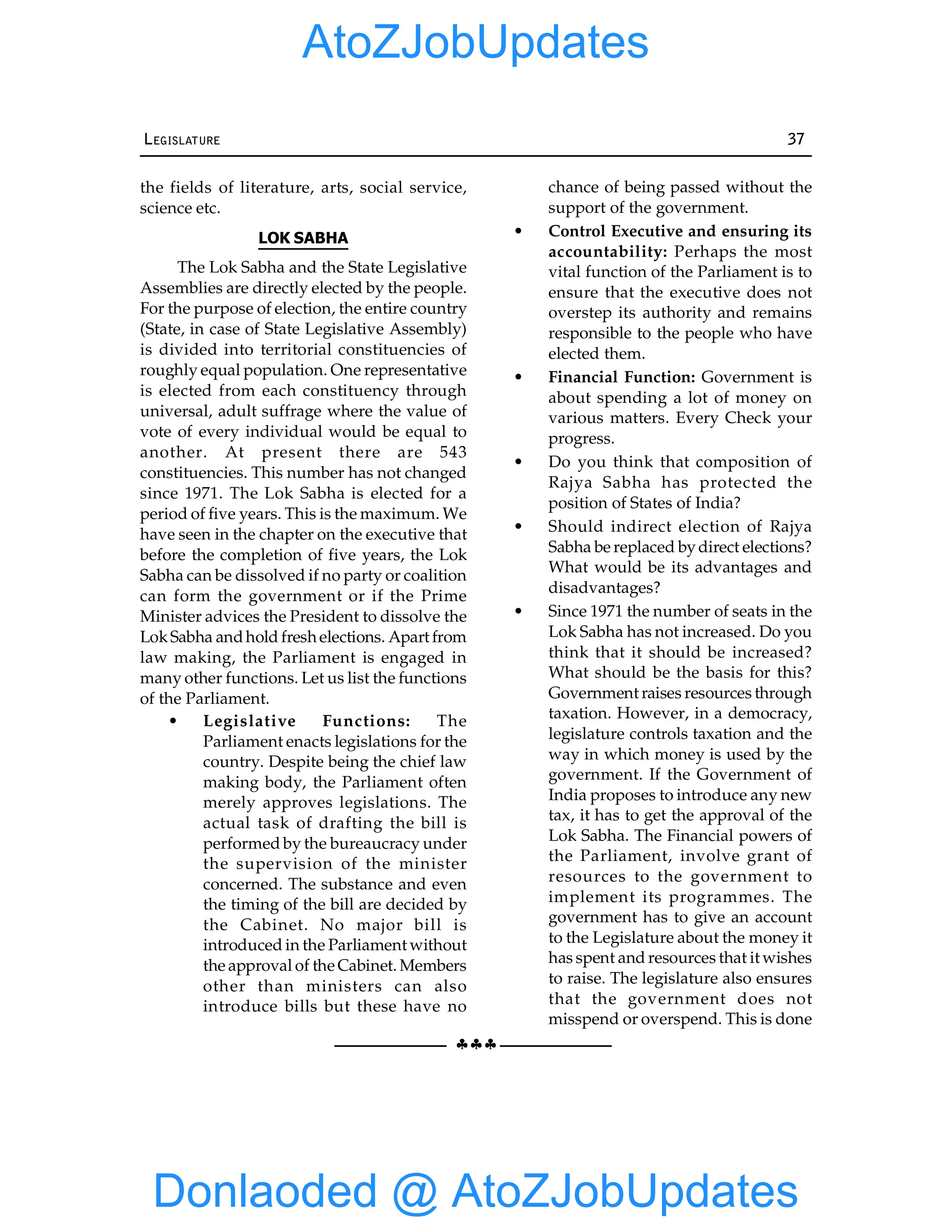 §§§
LEGISLATURE 37
the fields of literature, arts, social service,
science etc.
LOK SABHA
The Lok Sabha and the State Legislative
Assemblies are directly elected by the people.
For the purpose of election, the entire country
(State, in case of State Legislative Assembly)
is divided into territorial constituencies of
roughly equal population. One representative
is elected from each constituency through
universal, adult suffrage where the value of
vote of every individual would be equal to
another. At present there are 543
constituencies. This number has not changed
since 1971. The Lok Sabha is elected for a
period of five years. This is the maximum. We
have seen in the chapter on the executive that
before the completion of five years, the Lok
Sabha can be dissolved if no party or coalition
can form the government or if the Prime
Minister advices the President to dissolve the
LokSabha andhold freshelections. Apart from
law making, the Parliament is engaged in
many other functions. Let us list the functions
of the Parliament.
• Legislative Functions: The
Parliament enacts legislations for the
country. Despite being the chief law
making body, the Parliament often
merely approves legislations. The
actual task of drafting the bill is
performed by the bureaucracy under
the supervision of the minister
concerned. The substance and even
the timing of the bill are decided by
the Cabinet. No major bill is
introduced in the Parliament without
the approval of the Cabinet. Members
other than ministers can also
introduce bills but these have no
chance of being passed without the
support of the government.
• Control Executive and ensuring its
accountability: Perhaps the most
vital function of the Parliament is to
ensure that the executive does not
overstep its authority and remains
responsible to the people who have
elected them.
• Financial Function: Government is
about spending a lot of money on
various matters. Every Check your
progress.
• Do you think that composition of
Rajya Sabha has protected the
position of States of India?
• Should indirect election of Rajya
Sabha be replaced bydirect elections?
What would be its advantages and
disadvantages?
• Since 1971 the number of seats in the
Lok Sabha has not increased. Do you
think that it should be increased?
What should be the basis for this?
Government raises resources through
taxation. However, in a democracy,
legislature controls taxation and the
way in which money is used by the
government. If the Government of
India proposes to introduce any new
tax, it has to get the approval of the
Lok Sabha. The Financial powers of
the Parliament, involve grant of
resources to the government to
implement its programmes. The
government has to give an account
to the Legislature about the money it
has spent and resources that it wishes
to raise. The legislature also ensures
that the government does not
misspend or overspend. This is done
Donlaoded @ AtoZJobUpdates
AtoZJobUpdates
 
