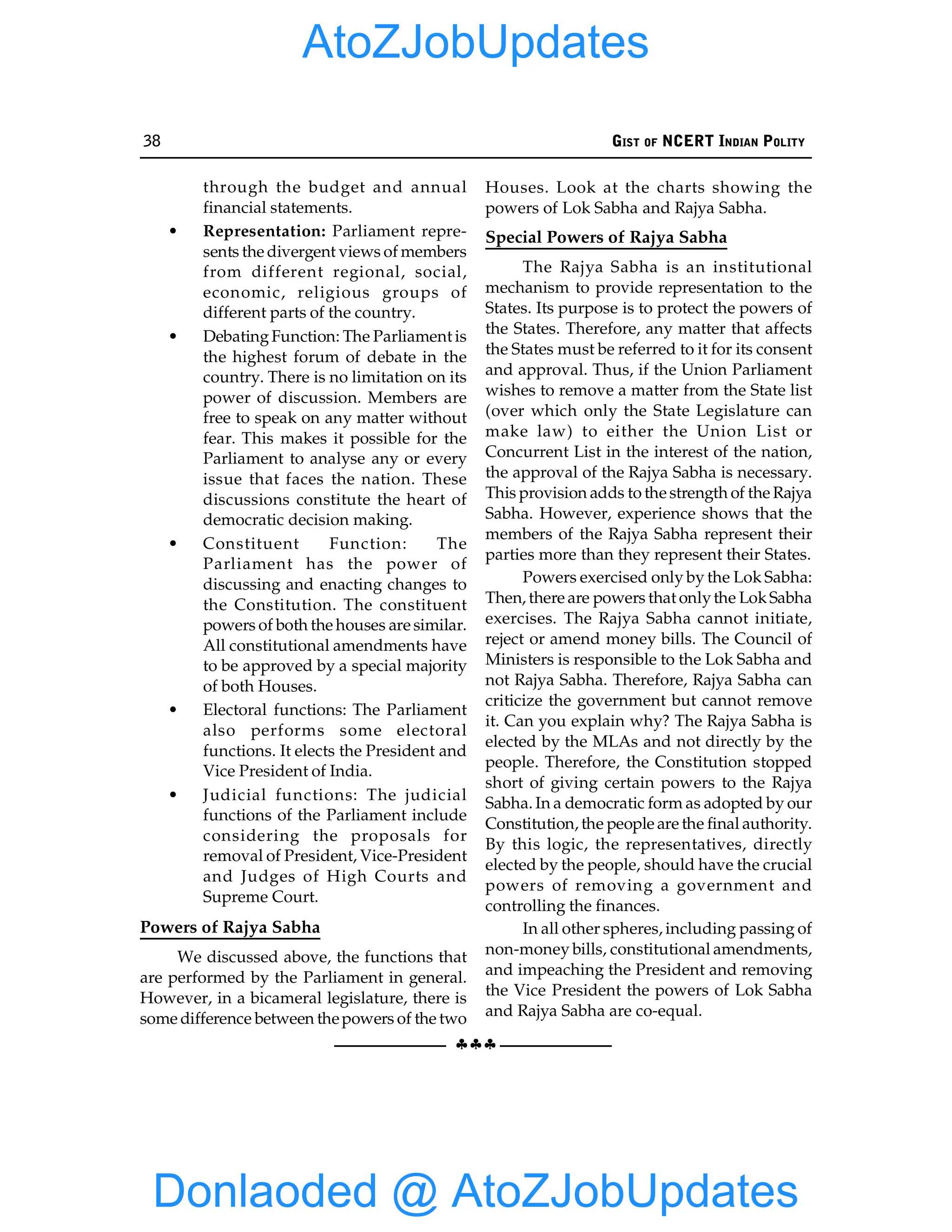 38 GIST OF NCERT INDIAN POLITY
§§§
through the budget and annual
financial statements.
• Representation: Parliament repre-
sents the divergent views of members
from different regional, social,
economic, religious groups of
different parts of the country.
• DebatingFunction: The Parliament is
the highest forum of debate in the
country. There is no limitation on its
power of discussion. Members are
free to speak on any matter without
fear. This makes it possible for the
Parliament to analyse any or every
issue that faces the nation. These
discussions constitute the heart of
democratic decision making.
• Constituent Function: The
Parliament has the power of
discussing and enacting changes to
the Constitution. The constituent
powers of both the houses are similar.
All constitutional amendments have
to be approved by a special majority
of both Houses.
• Electoral functions: The Parliament
also performs some electoral
functions. It elects the President and
Vice President of India.
• Judicial functions: The judicial
functions of the Parliament include
considering the proposals for
removal of President, Vice-President
and Judges of High Courts and
Supreme Court.
Powers of Rajya Sabha
We discussed above, the functions that
are performed by the Parliament in general.
However, in a bicameral legislature, there is
some difference between thepowers of the two
Houses. Look at the charts showing the
powers of Lok Sabha and Rajya Sabha.
Special Powers of Rajya Sabha
The Rajya Sabha is an institutional
mechanism to provide representation to the
States. Its purpose is to protect the powers of
the States. Therefore, any matter that affects
the States must be referred to it for its consent
and approval. Thus, if the Union Parliament
wishes to remove a matter from the State list
(over which only the State Legislature can
make law) to either the Union List or
Concurrent List in the interest of the nation,
the approval of the Rajya Sabha is necessary.
This provision adds to the strength of the Rajya
Sabha. However, experience shows that the
members of the Rajya Sabha represent their
parties more than they represent their States.
Powers exercised only by the Lok Sabha:
Then, there are powers that onlythe LokSabha
exercises. The Rajya Sabha cannot initiate,
reject or amend money bills. The Council of
Ministers is responsible to the Lok Sabha and
not Rajya Sabha. Therefore, Rajya Sabha can
criticize the government but cannot remove
it. Can you explain why? The Rajya Sabha is
elected by the MLAs and not directly by the
people. Therefore, the Constitution stopped
short of giving certain powers to the Rajya
Sabha. In a democratic form as adopted by our
Constitution, the people are the final authority.
By this logic, the representatives, directly
elected by the people, should have the crucial
powers of removing a government and
controlling the finances.
In all other spheres, including passing of
non-money bills, constitutional amendments,
and impeaching the President and removing
the Vice President the powers of Lok Sabha
and Rajya Sabha are co-equal.
Donlaoded @ AtoZJobUpdates
AtoZJobUpdates
 