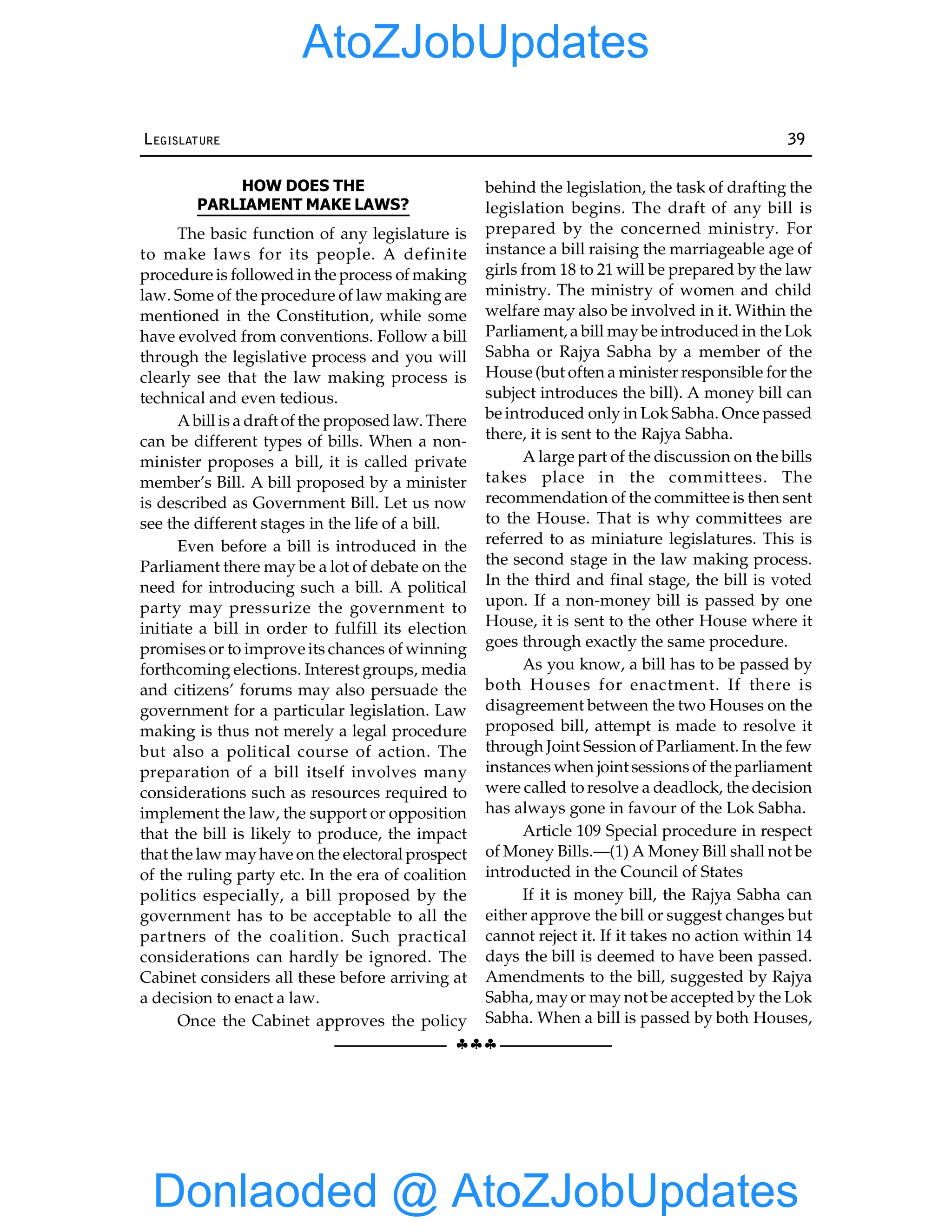 §§§
LEGISLATURE 39
HOW DOES THE
PARLIAMENT MAKE LAWS?
The basic function of any legislature is
to make laws for its people. A definite
procedure is followed in the process of making
law. Some of the procedure of law making are
mentioned in the Constitution, while some
have evolved from conventions. Follow a bill
through the legislative process and you will
clearly see that the law making process is
technical and even tedious.
A bill is a draft of the proposed law. There
can be different types of bills. When a non-
minister proposes a bill, it is called private
member’s Bill. A bill proposed by a minister
is described as Government Bill. Let us now
see the different stages in the life of a bill.
Even before a bill is introduced in the
Parliament there may be a lot of debate on the
need for introducing such a bill. A political
party may pressurize the government to
initiate a bill in order to fulfill its election
promises or to improve its chances of winning
forthcoming elections. Interest groups, media
and citizens’ forums may also persuade the
government for a particular legislation. Law
making is thus not merely a legal procedure
but also a political course of action. The
preparation of a bill itself involves many
considerations such as resources required to
implement the law, the support or opposition
that the bill is likely to produce, the impact
that the law mayhave on the electoral prospect
of the ruling party etc. In the era of coalition
politics especially, a bill proposed by the
government has to be acceptable to all the
partners of the coalition. Such practical
considerations can hardly be ignored. The
Cabinet considers all these before arriving at
a decision to enact a law.
Once the Cabinet approves the policy
behind the legislation, the task of drafting the
legislation begins. The draft of any bill is
prepared by the concerned ministry. For
instance a bill raising the marriageable age of
girls from 18 to 21 will be prepared by the law
ministry. The ministry of women and child
welfare may also be involved in it. Within the
Parliament, a bill maybe introduced in the Lok
Sabha or Rajya Sabha by a member of the
House (but often a minister responsible for the
subject introduces the bill). A money bill can
be introduced only in Lok Sabha. Once passed
there, it is sent to the Rajya Sabha.
A large part of the discussion on the bills
takes place in the committees. The
recommendation of the committee is then sent
to the House. That is why committees are
referred to as miniature legislatures. This is
the second stage in the law making process.
In the third and final stage, the bill is voted
upon. If a non-money bill is passed by one
House, it is sent to the other House where it
goes through exactly the same procedure.
As you know, a bill has to be passed by
both Houses for enactment. If there is
disagreement between the two Houses on the
proposed bill, attempt is made to resolve it
through Joint Session of Parliament. In the few
instances when joint sessions of the parliament
were called to resolve a deadlock, the decision
has always gone in favour of the Lok Sabha.
Article 109 Special procedure in respect
of Money Bills.—(1) A Money Bill shall not be
introducted in the Council of States
If it is money bill, the Rajya Sabha can
either approve the bill or suggest changes but
cannot reject it. If it takes no action within 14
days the bill is deemed to have been passed.
Amendments to the bill, suggested by Rajya
Sabha, mayor may not be accepted by the Lok
Sabha. When a bill is passed by both Houses,
Donlaoded @ AtoZJobUpdates
AtoZJobUpdates
 