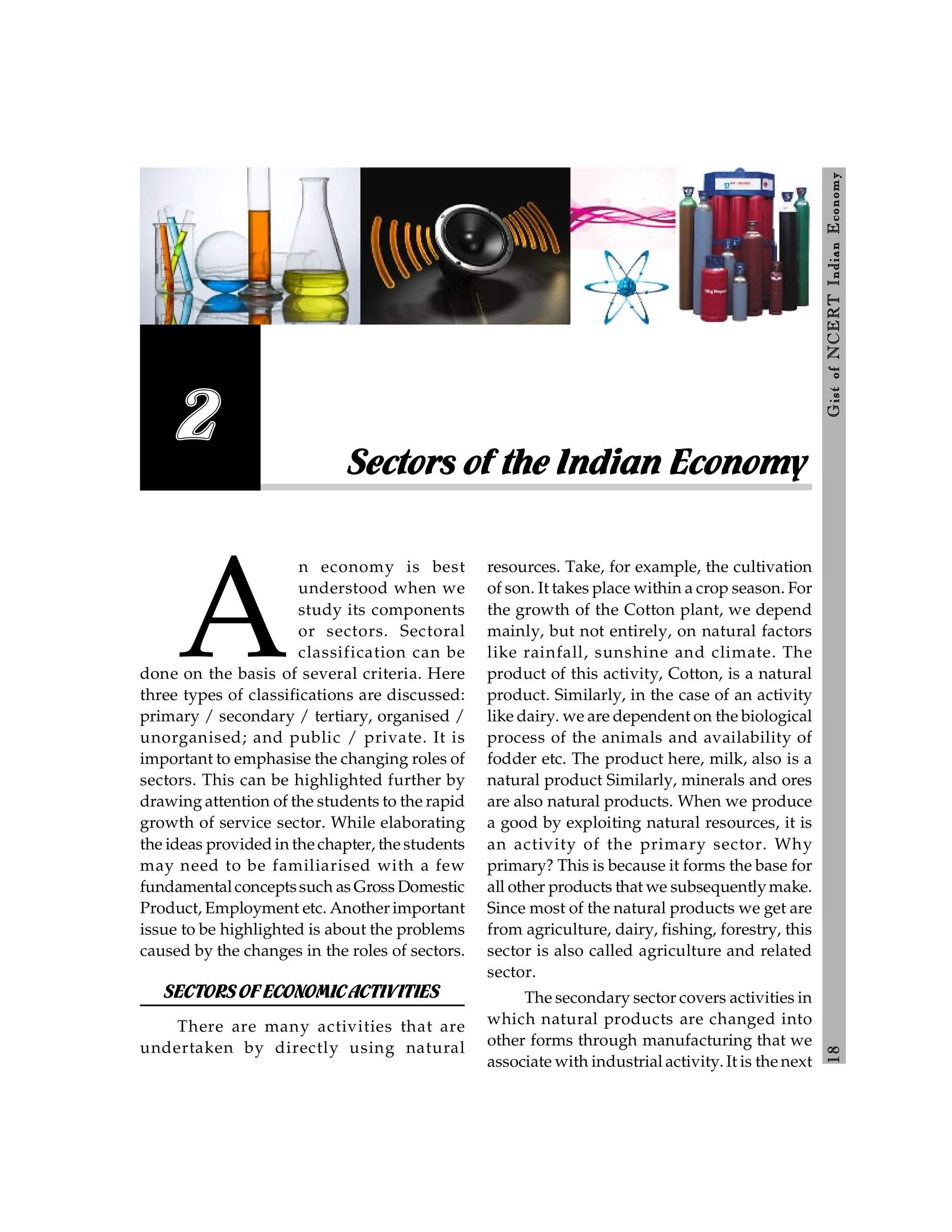 1
8
Gist
of
NCERT
Indian
Economy
A
n economy is best
understood when we
study its components
or sectors. Sectoral
classification can be
done on the basis of several criteria. Here
three types of classifications are discussed:
primary / secondary / tertiary, organised /
unorganised; and public / private. It is
important to emphasise the changing roles of
sectors. This can be highlighted further by
drawing attention of the students to the rapid
growth of service sector. While elaborating
the ideas provided in the chapter, the students
may need to be familiarised with a few
fundamentalconceptssuch as Gross Domestic
Product, Employment etc. Another important
issue to be highlighted is about the problems
caused by the changes in the roles of sectors.
SECTORSOFECONOMICACTIVITIES
There are many activities that are
undertaken by directly using natural
resources. Take, for example, the cultivation
of son. It takes place within a crop season. For
the growth of the Cotton plant, we depend
mainly, but not entirely, on natural factors
like rainfall, sunshine and climate. The
product of this activity, Cotton, is a natural
product. Similarly, in the case of an activity
like dairy. we are dependent on the biological
process of the animals and availability of
fodder etc. The product here, milk, also is a
natural product Similarly, minerals and ores
are also natural products. When we produce
a good by exploiting natural resources, it is
an activity of the primary sector. Why
primary? This is because it forms the base for
all other products that we subsequentlymake.
Since most of the natural products we get are
from agriculture, dairy, fishing, forestry, this
sector is also called agriculture and related
sector.
The secondary sector covers activities in
which natural products are changed into
other forms through manufacturing that we
associate with industrial activity. It is the next
Sectors of the Indian Economy
2
 