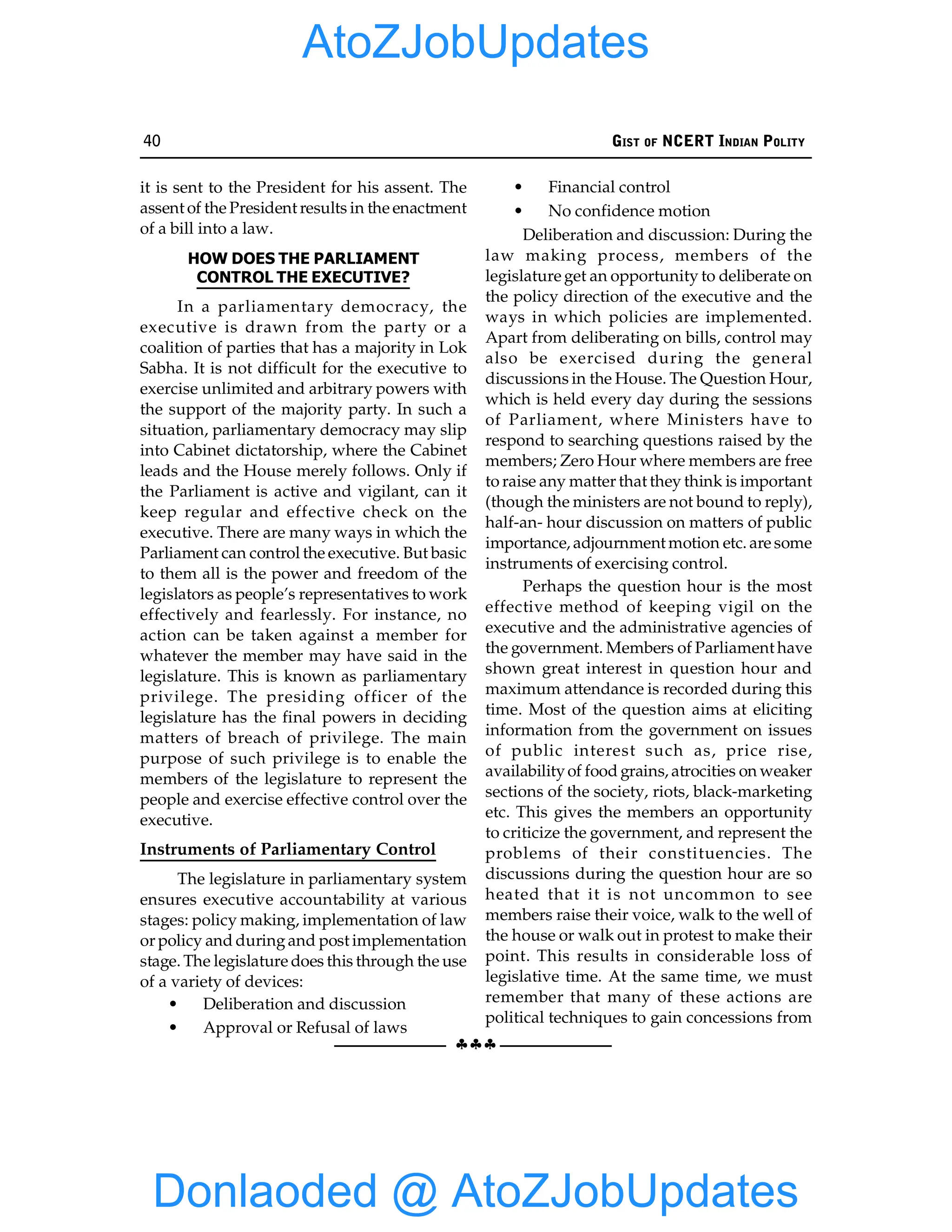 40 GIST OF NCERT INDIAN POLITY
§§§
it is sent to the President for his assent. The
assent of the President results in the enactment
of a bill into a law.
HOW DOES THE PARLIAMENT
CONTROL THE EXECUTIVE?
In a parliamentary democracy, the
executive is drawn from the party or a
coalition of parties that has a majority in Lok
Sabha. It is not difficult for the executive to
exercise unlimited and arbitrary powers with
the support of the majority party. In such a
situation, parliamentary democracy may slip
into Cabinet dictatorship, where the Cabinet
leads and the House merely follows. Only if
the Parliament is active and vigilant, can it
keep regular and effective check on the
executive. There are many ways in which the
Parliament can control the executive. But basic
to them all is the power and freedom of the
legislators as people’s representatives to work
effectively and fearlessly. For instance, no
action can be taken against a member for
whatever the member may have said in the
legislature. This is known as parliamentary
privilege. The presiding officer of the
legislature has the final powers in deciding
matters of breach of privilege. The main
purpose of such privilege is to enable the
members of the legislature to represent the
people and exercise effective control over the
executive.
Instruments of Parliamentary Control
The legislature in parliamentary system
ensures executive accountability at various
stages: policy making, implementation of law
or policy and duringand post implementation
stage. The legislature does this through the use
of a variety of devices:
• Deliberation and discussion
• Approval or Refusal of laws
• Financial control
• No confidence motion
Deliberation and discussion: During the
law making process, members of the
legislature get an opportunity to deliberate on
the policy direction of the executive and the
ways in which policies are implemented.
Apart from deliberating on bills, control may
also be exercised during the general
discussions in the House. The Question Hour,
which is held every day during the sessions
of Parliament, where Ministers have to
respond to searching questions raised by the
members; Zero Hour where members are free
to raise any matter that they think is important
(though the ministers are not bound to reply),
half-an- hour discussion on matters of public
importance, adjournment motion etc. are some
instruments of exercising control.
Perhaps the question hour is the most
effective method of keeping vigil on the
executive and the administrative agencies of
the government. Members of Parliament have
shown great interest in question hour and
maximum attendance is recorded during this
time. Most of the question aims at eliciting
information from the government on issues
of public interest such as, price rise,
availabilityof food grains, atrocities on weaker
sections of the society, riots, black-marketing
etc. This gives the members an opportunity
to criticize the government, and represent the
problems of their constituencies. The
discussions during the question hour are so
heated that it is not uncommon to see
members raise their voice, walk to the well of
the house or walk out in protest to make their
point. This results in considerable loss of
legislative time. At the same time, we must
remember that many of these actions are
political techniques to gain concessions from
Donlaoded @ AtoZJobUpdates
AtoZJobUpdates
 