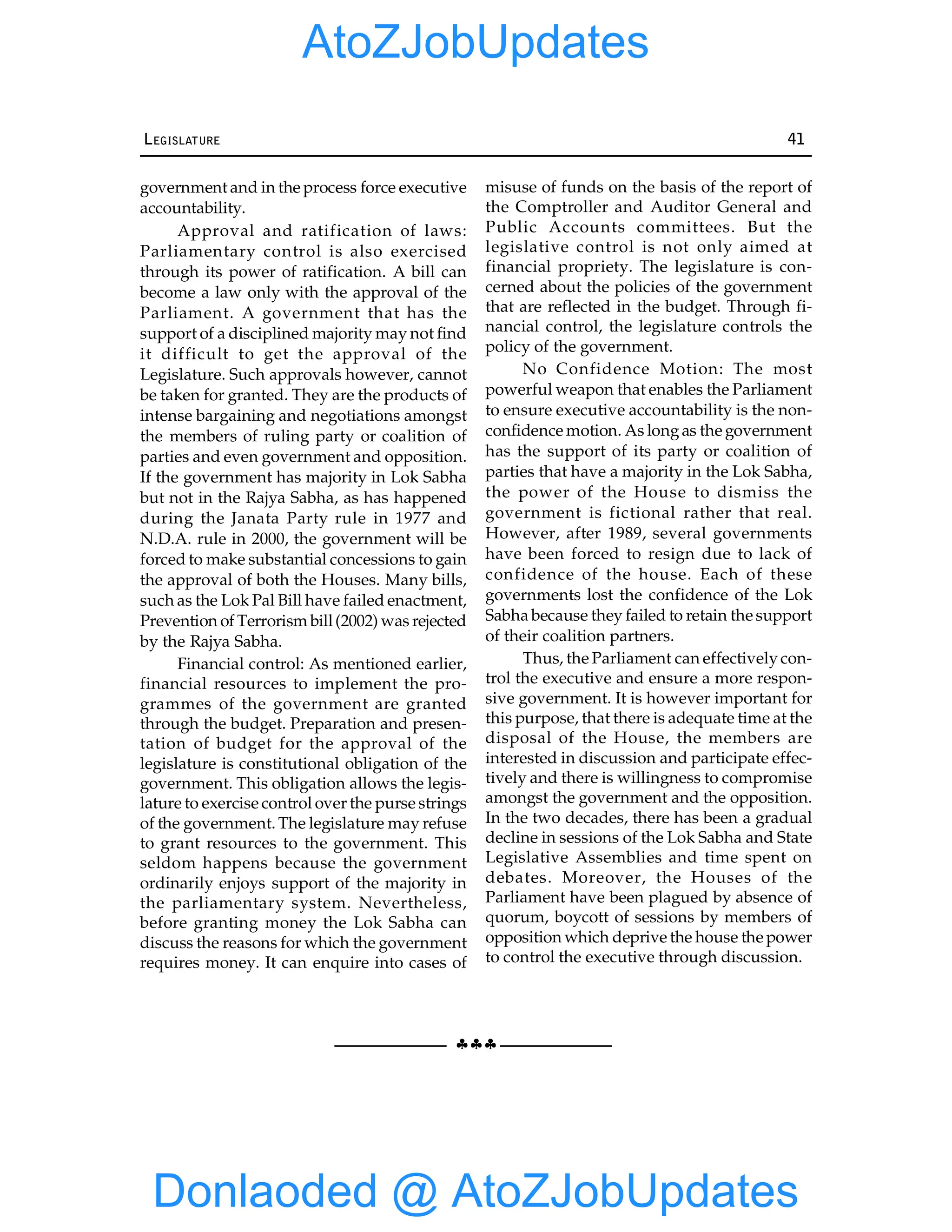 §§§
LEGISLATURE 41
government and in the process force executive
accountability.
Approval and ratification of laws:
Parliamentary control is also exercised
through its power of ratification. A bill can
become a law only with the approval of the
Parliament. A government that has the
support of a disciplined majority may not find
it difficult to get the approval of the
Legislature. Such approvals however, cannot
be taken for granted. They are the products of
intense bargaining and negotiations amongst
the members of ruling party or coalition of
parties and even government and opposition.
If the government has majority in Lok Sabha
but not in the Rajya Sabha, as has happened
during the Janata Party rule in 1977 and
N.D.A. rule in 2000, the government will be
forced to make substantial concessions to gain
the approval of both the Houses. Many bills,
such as the Lok Pal Bill have failed enactment,
Prevention of Terrorism bill(2002) was rejected
by the Rajya Sabha.
Financial control: As mentioned earlier,
financial resources to implement the pro-
grammes of the government are granted
through the budget. Preparation and presen-
tation of budget for the approval of the
legislature is constitutional obligation of the
government. This obligation allows the legis-
lature to exercise control over the purse strings
of the government. The legislature may refuse
to grant resources to the government. This
seldom happens because the government
ordinarily enjoys support of the majority in
the parliamentary system. Nevertheless,
before granting money the Lok Sabha can
discuss the reasons for which the government
requires money. It can enquire into cases of
misuse of funds on the basis of the report of
the Comptroller and Auditor General and
Public Accounts committees. But the
legislative control is not only aimed at
financial propriety. The legislature is con-
cerned about the policies of the government
that are reflected in the budget. Through fi-
nancial control, the legislature controls the
policy of the government.
No Confidence Motion: The most
powerful weapon that enables the Parliament
to ensure executive accountability is the non-
confidence motion. As longas the government
has the support of its party or coalition of
parties that have a majority in the Lok Sabha,
the power of the House to dismiss the
government is fictional rather that real.
However, after 1989, several governments
have been forced to resign due to lack of
confidence of the house. Each of these
governments lost the confidence of the Lok
Sabha because they failed to retain the support
of their coalition partners.
Thus, the Parliament can effectivelycon-
trol the executive and ensure a more respon-
sive government. It is however important for
this purpose, that there is adequate time at the
disposal of the House, the members are
interested in discussion and participate effec-
tively and there is willingness to compromise
amongst the government and the opposition.
In the two decades, there has been a gradual
decline in sessions of the Lok Sabha and State
Legislative Assemblies and time spent on
debates. Moreover, the Houses of the
Parliament have been plagued by absence of
quorum, boycott of sessions by members of
opposition which deprive the house the power
to control the executive through discussion.
Donlaoded @ AtoZJobUpdates
AtoZJobUpdates
 