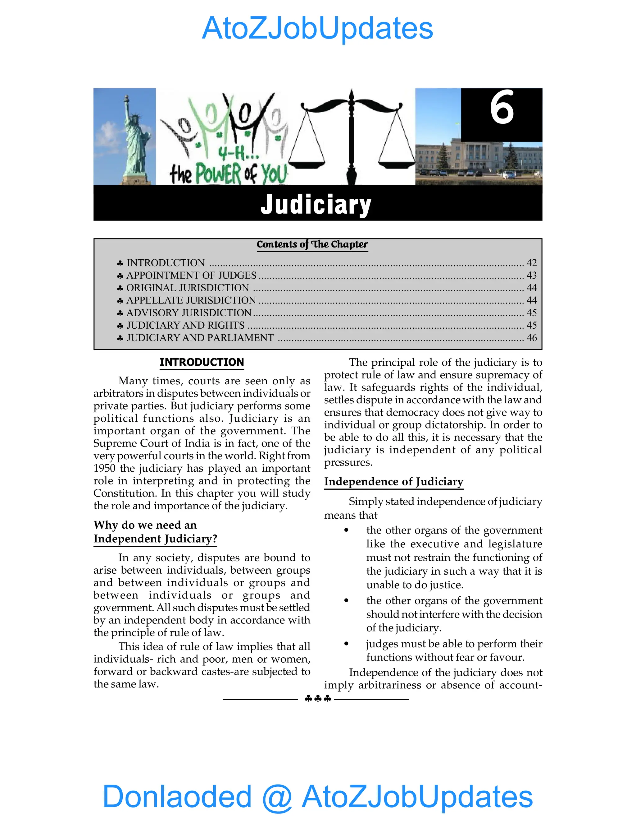 42 GIST OF NCERT INDIAN POLITY
§§§
INTRODUCTION
Many times, courts are seen only as
arbitrators in disputes between individuals or
private parties. But judiciary performs some
political functions also. Judiciary is an
important organ of the government. The
Supreme Court of India is in fact, one of the
verypowerful courts in the world. Right from
1950 the judiciary has played an important
role in interpreting and in protecting the
Constitution. In this chapter you will study
the role and importance of the judiciary.
Why do we need an
Independent Judiciary?
In any society, disputes are bound to
arise between individuals, between groups
and between individuals or groups and
between individuals or groups and
government. All such disputes must be settled
by an independent body in accordance with
the principle of rule of law.
This idea of rule of law implies that all
individuals- rich and poor, men or women,
forward or backward castes-are subjected to
the same law.
The principal role of the judiciary is to
protect rule of law and ensure supremacy of
law. It safeguards rights of the individual,
settles dispute in accordance with the law and
ensures that democracy does not give way to
individual or group dictatorship. In order to
be able to do all this, it is necessary that the
judiciary is independent of any political
pressures.
Independence of Judiciary
Simply stated independence of judiciary
means that
• the other organs of the government
like the executive and legislature
must not restrain the functioning of
the judiciary in such a way that it is
unable to do justice.
• the other organs of the government
should not interfere with the decision
of the judiciary.
• judges must be able to perform their
functions without fear or favour.
Independence of the judiciary does not
imply arbitrariness or absence of account-
Contents of The Chapter
§ INTRODUCTION ................................................................................................................... 42
§ APPOINTMENT OF JUDGES ................................................................................................. 43
§ ORIGINAL JURISDICTION ................................................................................................... 44
§ APPELLATE JURISDICTION ................................................................................................. 44
§ ADVISORY JURISDICTION................................................................................................... 45
§ JUDICIARY AND RIGHTS ..................................................................................................... 45
§ JUDICIARYAND PARLIAMENT .......................................................................................... 46
6
Judiciary
Donlaoded @ AtoZJobUpdates
AtoZJobUpdates
 