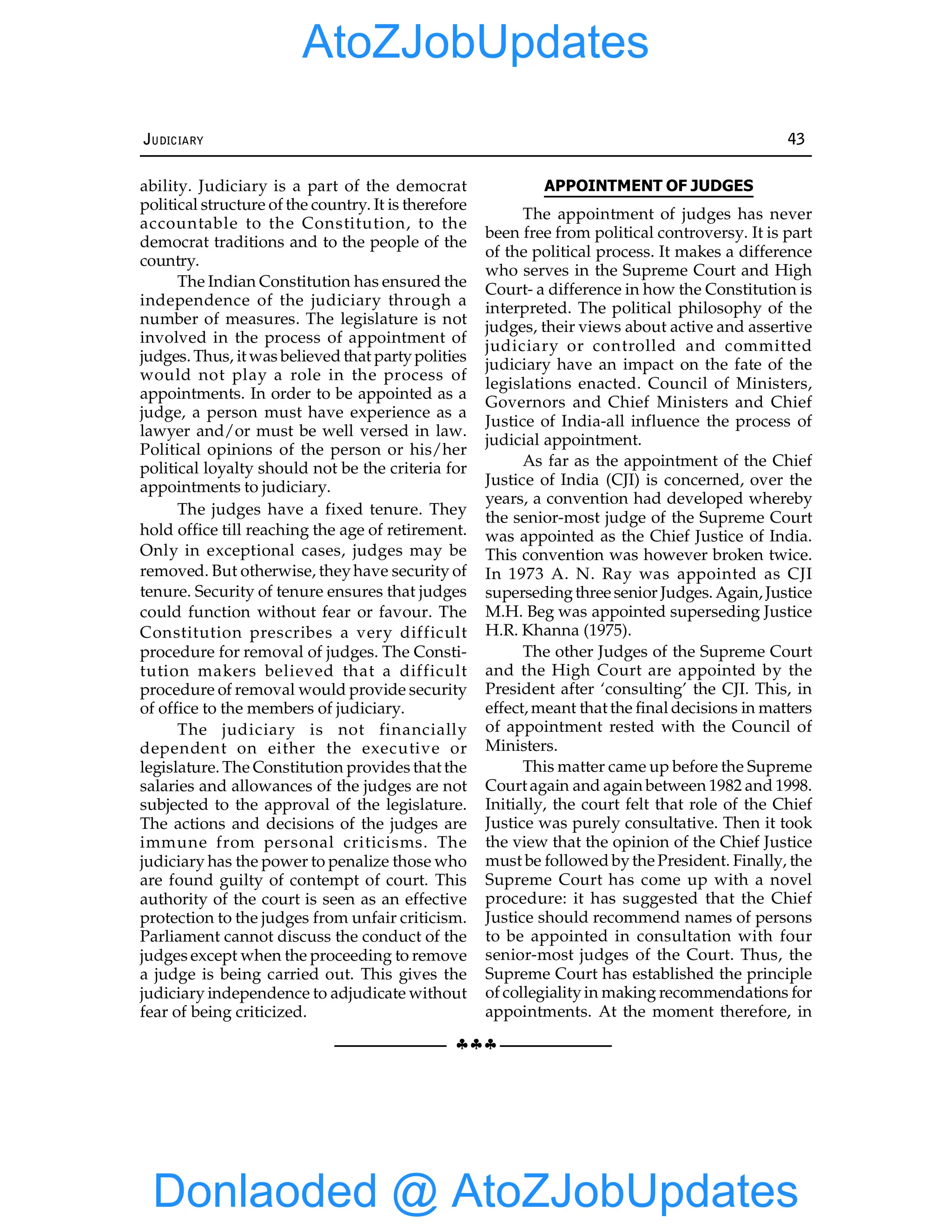 §§§
JUDICIARY 43
ability. Judiciary is a part of the democrat
political structure of the country. It is therefore
accountable to the Constitution, to the
democrat traditions and to the people of the
country.
The Indian Constitution has ensured the
independence of the judiciary through a
number of measures. The legislature is not
involved in the process of appointment of
judges. Thus, it was believed that partypolities
would not play a role in the process of
appointments. In order to be appointed as a
judge, a person must have experience as a
lawyer and/or must be well versed in law.
Political opinions of the person or his/her
political loyalty should not be the criteria for
appointments to judiciary.
The judges have a fixed tenure. They
hold office till reaching the age of retirement.
Only in exceptional cases, judges may be
removed. But otherwise, theyhave security of
tenure. Security of tenure ensures that judges
could function without fear or favour. The
Constitution prescribes a very difficult
procedure for removal of judges. The Consti-
tution makers believed that a difficult
procedure of removal would provide security
of office to the members of judiciary.
The judiciary is not financially
dependent on either the executive or
legislature. The Constitution provides that the
salaries and allowances of the judges are not
subjected to the approval of the legislature.
The actions and decisions of the judges are
immune from personal criticisms. The
judiciary has the power to penalize those who
are found guilty of contempt of court. This
authority of the court is seen as an effective
protection to the judges from unfair criticism.
Parliament cannot discuss the conduct of the
judges except when the proceeding to remove
a judge is being carried out. This gives the
judiciary independence to adjudicate without
fear of being criticized.
APPOINTMENT OF JUDGES
The appointment of judges has never
been free from political controversy. It is part
of the political process. It makes a difference
who serves in the Supreme Court and High
Court- a difference in how the Constitution is
interpreted. The political philosophy of the
judges, their views about active and assertive
judiciary or controlled and committed
judiciary have an impact on the fate of the
legislations enacted. Council of Ministers,
Governors and Chief Ministers and Chief
Justice of India-all influence the process of
judicial appointment.
As far as the appointment of the Chief
Justice of India (CJI) is concerned, over the
years, a convention had developed whereby
the senior-most judge of the Supreme Court
was appointed as the Chief Justice of India.
This convention was however broken twice.
In 1973 A. N. Ray was appointed as CJI
supersedingthree senior Judges. Again, Justice
M.H. Beg was appointed superseding Justice
H.R. Khanna (1975).
The other Judges of the Supreme Court
and the High Court are appointed by the
President after ‘consulting’ the CJI. This, in
effect, meant that the final decisions in matters
of appointment rested with the Council of
Ministers.
This matter came up before the Supreme
Court again and again between 1982 and 1998.
Initially, the court felt that role of the Chief
Justice was purely consultative. Then it took
the view that the opinion of the Chief Justice
must be followed bythe President. Finally, the
Supreme Court has come up with a novel
procedure: it has suggested that the Chief
Justice should recommend names of persons
to be appointed in consultation with four
senior-most judges of the Court. Thus, the
Supreme Court has established the principle
of collegialityin making recommendations for
appointments. At the moment therefore, in
Donlaoded @ AtoZJobUpdates
AtoZJobUpdates
 