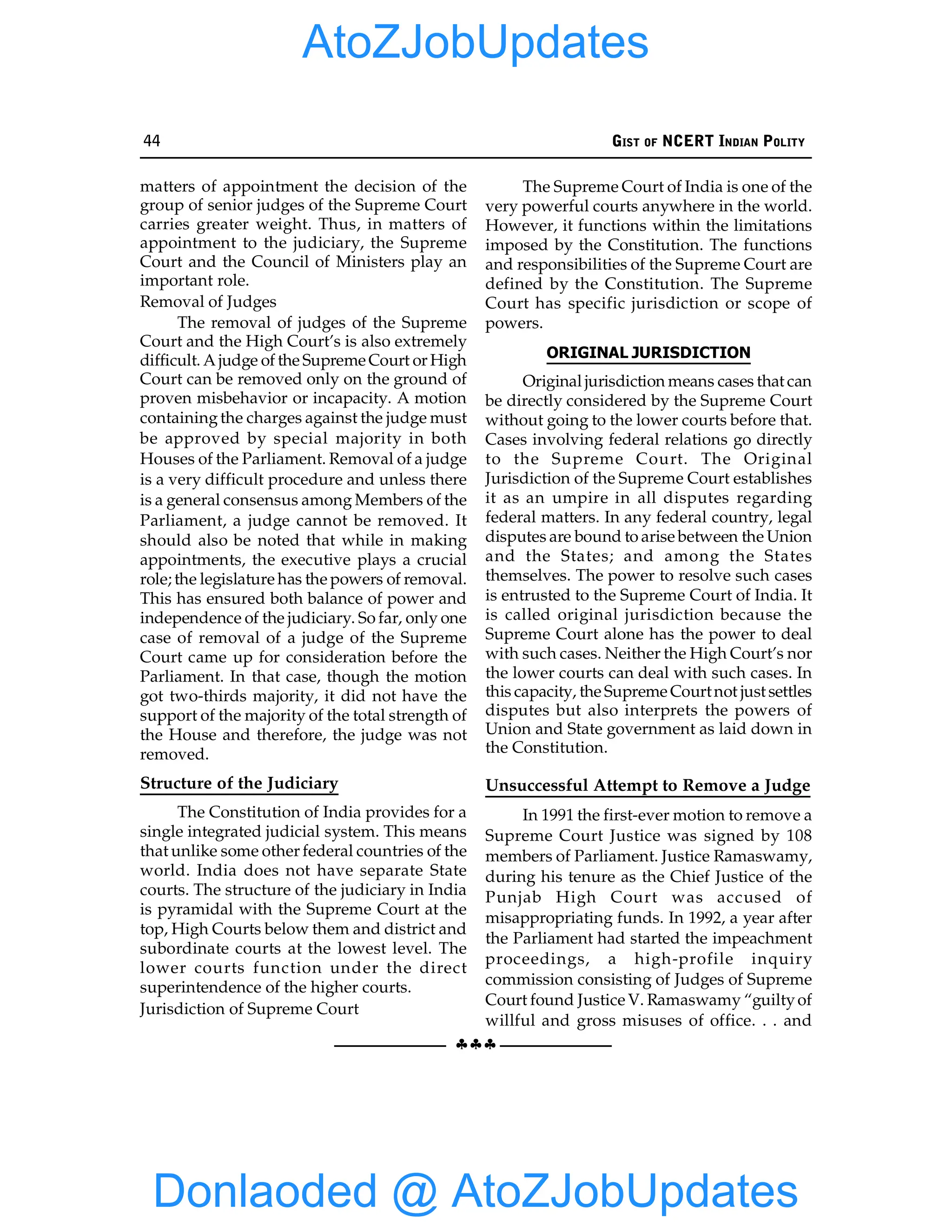 44 GIST OF NCERT INDIAN POLITY
§§§
matters of appointment the decision of the
group of senior judges of the Supreme Court
carries greater weight. Thus, in matters of
appointment to the judiciary, the Supreme
Court and the Council of Ministers play an
important role.
Removal of Judges
The removal of judges of the Supreme
Court and the High Court’s is also extremely
difficult. A judge of the Supreme Court or High
Court can be removed only on the ground of
proven misbehavior or incapacity. A motion
containingthe charges against the judge must
be approved by special majority in both
Houses of the Parliament. Removal of a judge
is a very difficult procedure and unless there
is a general consensus among Members of the
Parliament, a judge cannot be removed. It
should also be noted that while in making
appointments, the executive plays a crucial
role; the legislature has the powers of removal.
This has ensured both balance of power and
independence of the judiciary. So far, only one
case of removal of a judge of the Supreme
Court came up for consideration before the
Parliament. In that case, though the motion
got two-thirds majority, it did not have the
support of the majority of the total strength of
the House and therefore, the judge was not
removed.
Structure of the Judiciary
The Constitution of India provides for a
single integrated judicial system. This means
that unlike some other federal countries of the
world. India does not have separate State
courts. The structure of the judiciary in India
is pyramidal with the Supreme Court at the
top, High Courts below them and district and
subordinate courts at the lowest level. The
lower courts function under the direct
superintendence of the higher courts.
Jurisdiction of Supreme Court
The Supreme Court of India is one of the
very powerful courts anywhere in the world.
However, it functions within the limitations
imposed by the Constitution. The functions
and responsibilities of the Supreme Court are
defined by the Constitution. The Supreme
Court has specific jurisdiction or scope of
powers.
ORIGINAL JURISDICTION
Original jurisdiction means cases that can
be directly considered by the Supreme Court
without going to the lower courts before that.
Cases involving federal relations go directly
to the Supreme Court. The Original
Jurisdiction of the Supreme Court establishes
it as an umpire in all disputes regarding
federal matters. In any federal country, legal
disputes are bound to arise between the Union
and the States; and among the States
themselves. The power to resolve such cases
is entrusted to the Supreme Court of India. It
is called original jurisdiction because the
Supreme Court alone has the power to deal
with such cases. Neither the High Court’s nor
the lower courts can deal with such cases. In
this capacity, the Supreme Courtnot just settles
disputes but also interprets the powers of
Union and State government as laid down in
the Constitution.
Unsuccessful Attempt to Remove a Judge
In 1991 the first-ever motion to remove a
Supreme Court Justice was signed by 108
members of Parliament. Justice Ramaswamy,
during his tenure as the Chief Justice of the
Punjab High Court was accused of
misappropriating funds. In 1992, a year after
the Parliament had started the impeachment
proceedings, a high-profile inquiry
commission consisting of Judges of Supreme
Court found Justice V. Ramaswamy “guiltyof
willful and gross misuses of office. . . and
Donlaoded @ AtoZJobUpdates
AtoZJobUpdates
 
