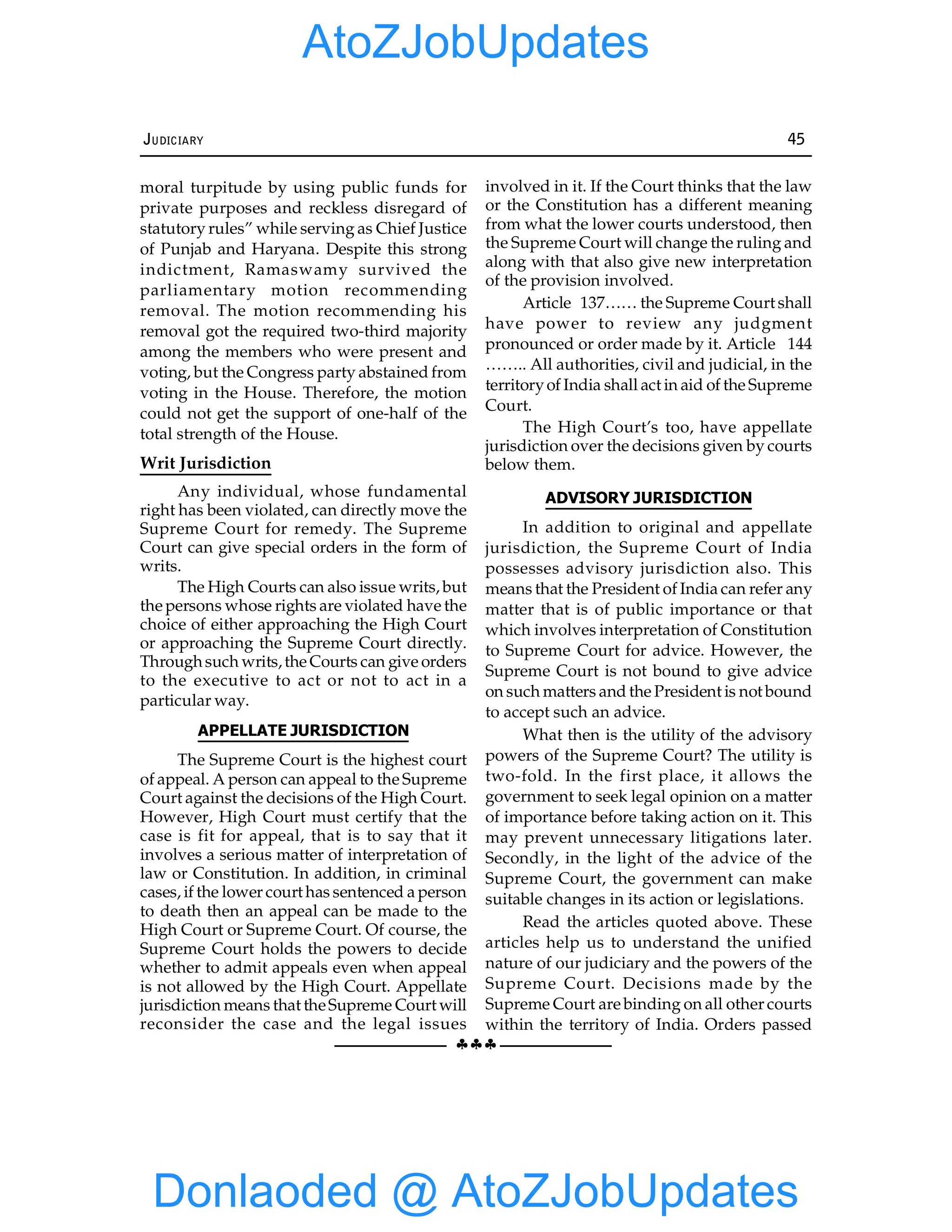 §§§
JUDICIARY 45
moral turpitude by using public funds for
private purposes and reckless disregard of
statutory rules” while serving as Chief Justice
of Punjab and Haryana. Despite this strong
indictment, Ramaswamy survived the
parliamentary motion recommending
removal. The motion recommending his
removal got the required two-third majority
among the members who were present and
voting, but the Congress party abstained from
voting in the House. Therefore, the motion
could not get the support of one-half of the
total strength of the House.
Writ Jurisdiction
Any individual, whose fundamental
right has been violated, can directly move the
Supreme Court for remedy. The Supreme
Court can give special orders in the form of
writs.
The High Courts can also issue writs, but
the persons whose rights are violated have the
choice of either approaching the High Court
or approaching the Supreme Court directly.
Throughsuch writs,the Courts can give orders
to the executive to act or not to act in a
particular way.
APPELLATE JURISDICTION
The Supreme Court is the highest court
of appeal. A person can appeal to the Supreme
Court against the decisions of the High Court.
However, High Court must certify that the
case is fit for appeal, that is to say that it
involves a serious matter of interpretation of
law or Constitution. In addition, in criminal
cases, if the lower court has sentenced a person
to death then an appeal can be made to the
High Court or Supreme Court. Of course, the
Supreme Court holds the powers to decide
whether to admit appeals even when appeal
is not allowed by the High Court. Appellate
jurisdiction means that theSupreme Court will
reconsider the case and the legal issues
involved in it. If the Court thinks that the law
or the Constitution has a different meaning
from what the lower courts understood, then
the Supreme Court will change the ruling and
along with that also give new interpretation
of the provision involved.
Article 137…… the Supreme Court shall
have power to review any judgment
pronounced or order made by it. Article 144
…….. All authorities, civil and judicial, in the
territoryof India shall act in aid of the Supreme
Court.
The High Court’s too, have appellate
jurisdiction over the decisions given by courts
below them.
ADVISORY JURISDICTION
In addition to original and appellate
jurisdiction, the Supreme Court of India
possesses advisory jurisdiction also. This
means that the President of India can refer any
matter that is of public importance or that
which involves interpretation of Constitution
to Supreme Court for advice. However, the
Supreme Court is not bound to give advice
on such matters and the President is not bound
to accept such an advice.
What then is the utility of the advisory
powers of the Supreme Court? The utility is
two-fold. In the first place, it allows the
government to seek legal opinion on a matter
of importance before taking action on it. This
may prevent unnecessary litigations later.
Secondly, in the light of the advice of the
Supreme Court, the government can make
suitable changes in its action or legislations.
Read the articles quoted above. These
articles help us to understand the unified
nature of our judiciary and the powers of the
Supreme Court. Decisions made by the
Supreme Court are binding on all other courts
within the territory of India. Orders passed
Donlaoded @ AtoZJobUpdates
AtoZJobUpdates
 