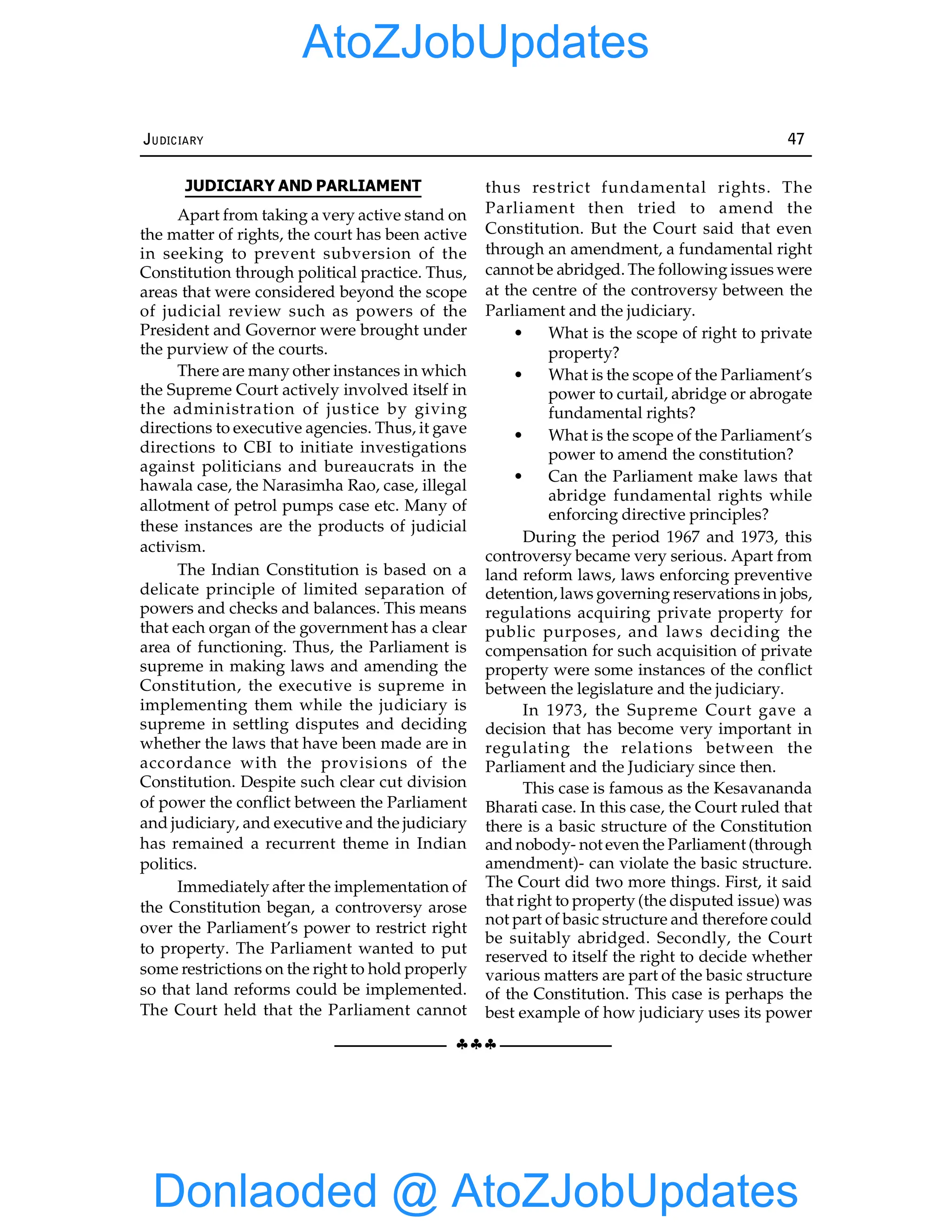 §§§
JUDICIARY 47
JUDICIARY AND PARLIAMENT
Apart from taking a very active stand on
the matter of rights, the court has been active
in seeking to prevent subversion of the
Constitution through political practice. Thus,
areas that were considered beyond the scope
of judicial review such as powers of the
President and Governor were brought under
the purview of the courts.
There are many other instances in which
the Supreme Court actively involved itself in
the administration of justice by giving
directions to executive agencies. Thus, it gave
directions to CBI to initiate investigations
against politicians and bureaucrats in the
hawala case, the Narasimha Rao, case, illegal
allotment of petrol pumps case etc. Many of
these instances are the products of judicial
activism.
The Indian Constitution is based on a
delicate principle of limited separation of
powers and checks and balances. This means
that each organ of the government has a clear
area of functioning. Thus, the Parliament is
supreme in making laws and amending the
Constitution, the executive is supreme in
implementing them while the judiciary is
supreme in settling disputes and deciding
whether the laws that have been made are in
accordance with the provisions of the
Constitution. Despite such clear cut division
of power the conflict between the Parliament
and judiciary, and executive and the judiciary
has remained a recurrent theme in Indian
politics.
Immediately after the implementation of
the Constitution began, a controversy arose
over the Parliament’s power to restrict right
to property. The Parliament wanted to put
some restrictions on the right to hold properly
so that land reforms could be implemented.
The Court held that the Parliament cannot
thus restrict fundamental rights. The
Parliament then tried to amend the
Constitution. But the Court said that even
through an amendment, a fundamental right
cannot be abridged. The following issues were
at the centre of the controversy between the
Parliament and the judiciary.
• What is the scope of right to private
property?
• What is the scope of the Parliament’s
power to curtail, abridge or abrogate
fundamental rights?
• What is the scope of the Parliament’s
power to amend the constitution?
• Can the Parliament make laws that
abridge fundamental rights while
enforcing directive principles?
During the period 1967 and 1973, this
controversy became very serious. Apart from
land reform laws, laws enforcing preventive
detention, laws governing reservations in jobs,
regulations acquiring private property for
public purposes, and laws deciding the
compensation for such acquisition of private
property were some instances of the conflict
between the legislature and the judiciary.
In 1973, the Supreme Court gave a
decision that has become very important in
regulating the relations between the
Parliament and the Judiciary since then.
This case is famous as the Kesavananda
Bharati case. In this case, the Court ruled that
there is a basic structure of the Constitution
and nobody- not even the Parliament (through
amendment)- can violate the basic structure.
The Court did two more things. First, it said
that right to property (the disputed issue) was
not part of basic structure and therefore could
be suitably abridged. Secondly, the Court
reserved to itself the right to decide whether
various matters are part of the basic structure
of the Constitution. This case is perhaps the
best example of how judiciary uses its power
Donlaoded @ AtoZJobUpdates
AtoZJobUpdates
 