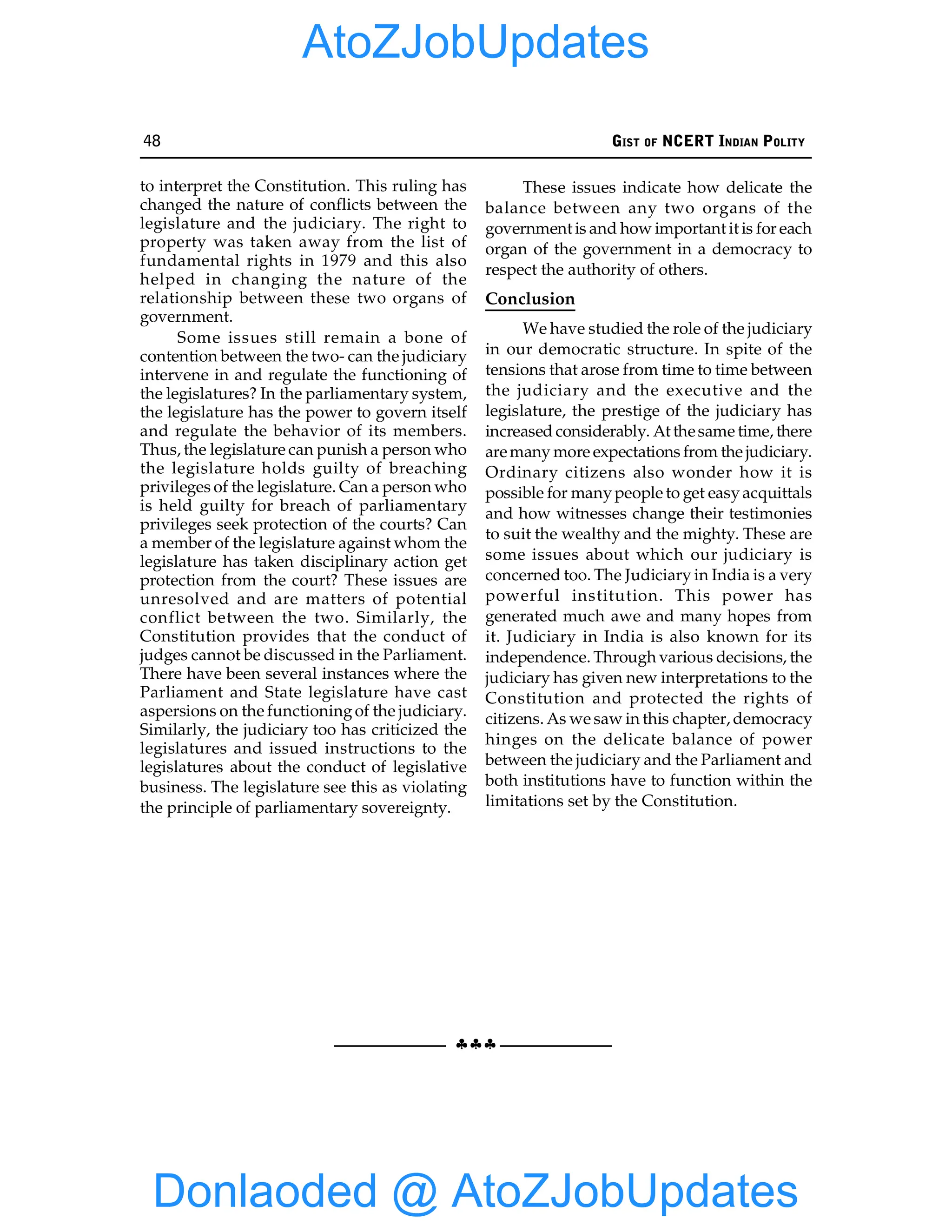 48 GIST OF NCERT INDIAN POLITY
§§§
to interpret the Constitution. This ruling has
changed the nature of conflicts between the
legislature and the judiciary. The right to
property was taken away from the list of
fundamental rights in 1979 and this also
helped in changing the nature of the
relationship between these two organs of
government.
Some issues still remain a bone of
contention between the two- can the judiciary
intervene in and regulate the functioning of
the legislatures? In the parliamentary system,
the legislature has the power to govern itself
and regulate the behavior of its members.
Thus, the legislature can punish a person who
the legislature holds guilty of breaching
privileges of the legislature. Can a person who
is held guilty for breach of parliamentary
privileges seek protection of the courts? Can
a member of the legislature against whom the
legislature has taken disciplinary action get
protection from the court? These issues are
unresolved and are matters of potential
conflict between the two. Similarly, the
Constitution provides that the conduct of
judges cannot be discussed in the Parliament.
There have been several instances where the
Parliament and State legislature have cast
aspersions on the functioningof the judiciary.
Similarly, the judiciary too has criticized the
legislatures and issued instructions to the
legislatures about the conduct of legislative
business. The legislature see this as violating
the principle of parliamentary sovereignty.
These issues indicate how delicate the
balance between any two organs of the
government is and how important it is for each
organ of the government in a democracy to
respect the authority of others.
Conclusion
We have studied the role of the judiciary
in our democratic structure. In spite of the
tensions that arose from time to time between
the judiciary and the executive and the
legislature, the prestige of the judiciary has
increased considerably. At thesame time, there
aremany more expectations from the judiciary.
Ordinary citizens also wonder how it is
possible for manypeople to get easyacquittals
and how witnesses change their testimonies
to suit the wealthy and the mighty. These are
some issues about which our judiciary is
concerned too. The Judiciary in India is a very
powerful institution. This power has
generated much awe and many hopes from
it. Judiciary in India is also known for its
independence. Through various decisions, the
judiciary has given new interpretations to the
Constitution and protected the rights of
citizens. As we saw in this chapter, democracy
hinges on the delicate balance of power
between the judiciary and the Parliament and
both institutions have to function within the
limitations set by the Constitution.
Donlaoded @ AtoZJobUpdates
AtoZJobUpdates
 
