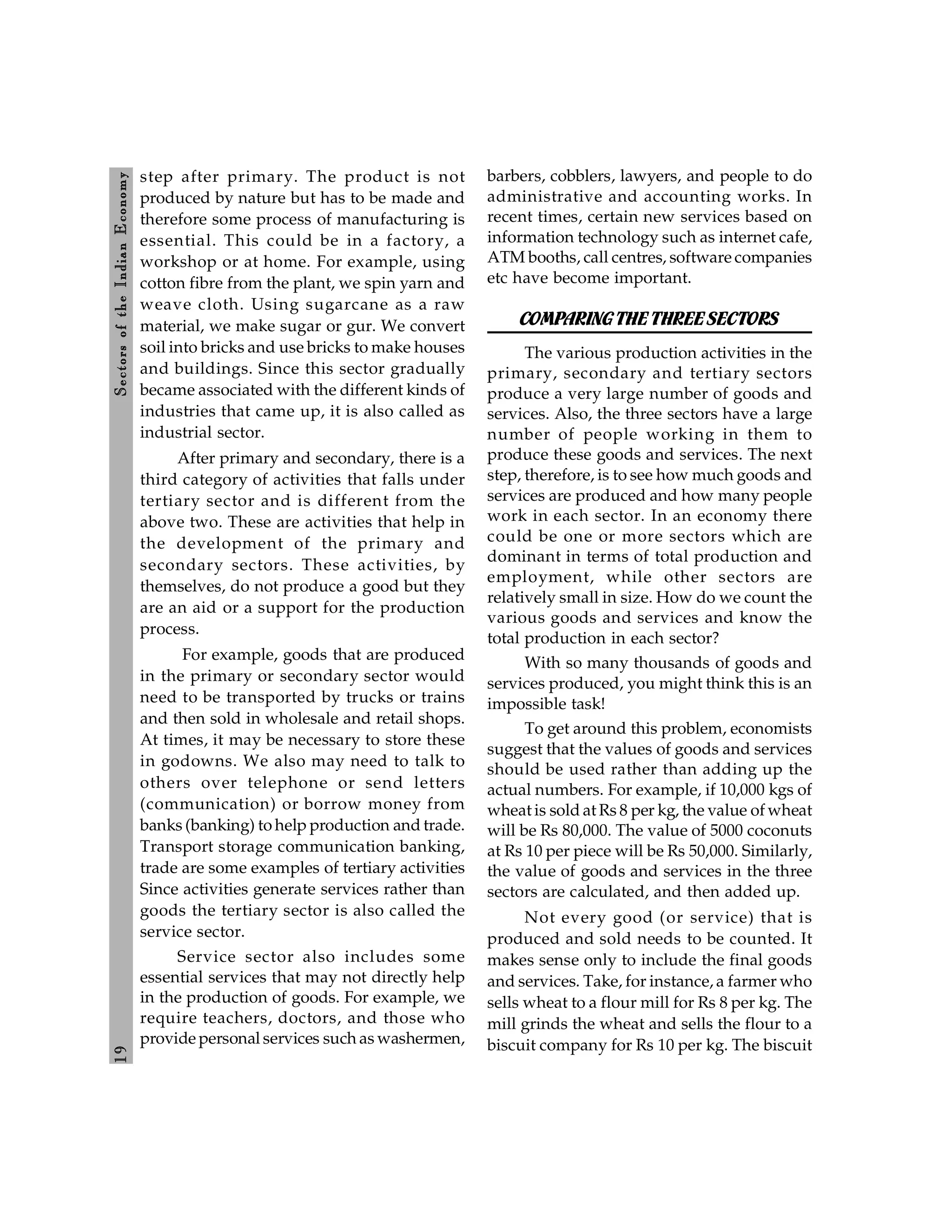 1
9
Sectors
of
the
Indian
E
conomy
step after primary. The product is not
produced by nature but has to be made and
therefore some process of manufacturing is
essential. This could be in a factory, a
workshop or at home. For example, using
cotton fibre from the plant, we spin yarn and
weave cloth. Using sugarcane as a raw
material, we make sugar or gur. We convert
soil into bricks and use bricks to make houses
and buildings. Since this sector gradually
became associated with the different kinds of
industries that came up, it is also called as
industrial sector.
After primary and secondary, there is a
third category of activities that falls under
tertiary sector and is different from the
above two. These are activities that help in
the development of the primary and
secondary sectors. These activities, by
themselves, do not produce a good but they
are an aid or a support for the production
process.
For example, goods that are produced
in the primary or secondary sector would
need to be transported by trucks or trains
and then sold in wholesale and retail shops.
At times, it may be necessary to store these
in godowns. We also may need to talk to
others over telephone or send letters
(communication) or borrow money from
banks (banking) to help production and trade.
Transport storage communication banking,
trade are some examples of tertiary activities
Since activities generate services rather than
goods the tertiary sector is also called the
service sector.
Service sector also includes some
essential services that may not directly help
in the production of goods. For example, we
require teachers, doctors, and those who
provide personal services such as washermen,
barbers, cobblers, lawyers, and people to do
administrative and accounting works. In
recent times, certain new services based on
information technology such as internet cafe,
ATM booths, call centres, software companies
etc have become important.
COMPARINGTHETHREESECTORS
The various production activities in the
primary, secondary and tertiary sectors
produce a very large number of goods and
services. Also, the three sectors have a large
number of people working in them to
produce these goods and services. The next
step, therefore, is to see how much goods and
services are produced and how many people
work in each sector. In an economy there
could be one or more sectors which are
dominant in terms of total production and
employment, while other sectors are
relatively small in size. How do we count the
various goods and services and know the
total production in each sector?
With so many thousands of goods and
services produced, you might think this is an
impossible task!
To get around this problem, economists
suggest that the values of goods and services
should be used rather than adding up the
actual numbers. For example, if 10,000 kgs of
wheat is sold at Rs 8 per kg, the value of wheat
will be Rs 80,000. The value of 5000 coconuts
at Rs 10 per piece will be Rs 50,000. Similarly,
the value of goods and services in the three
sectors are calculated, and then added up.
Not every good (or service) that is
produced and sold needs to be counted. It
makes sense only to include the final goods
and services. Take, for instance, a farmer who
sells wheat to a flour mill for Rs 8 per kg. The
mill grinds the wheat and sells the flour to a
biscuit company for Rs 10 per kg. The biscuit
 