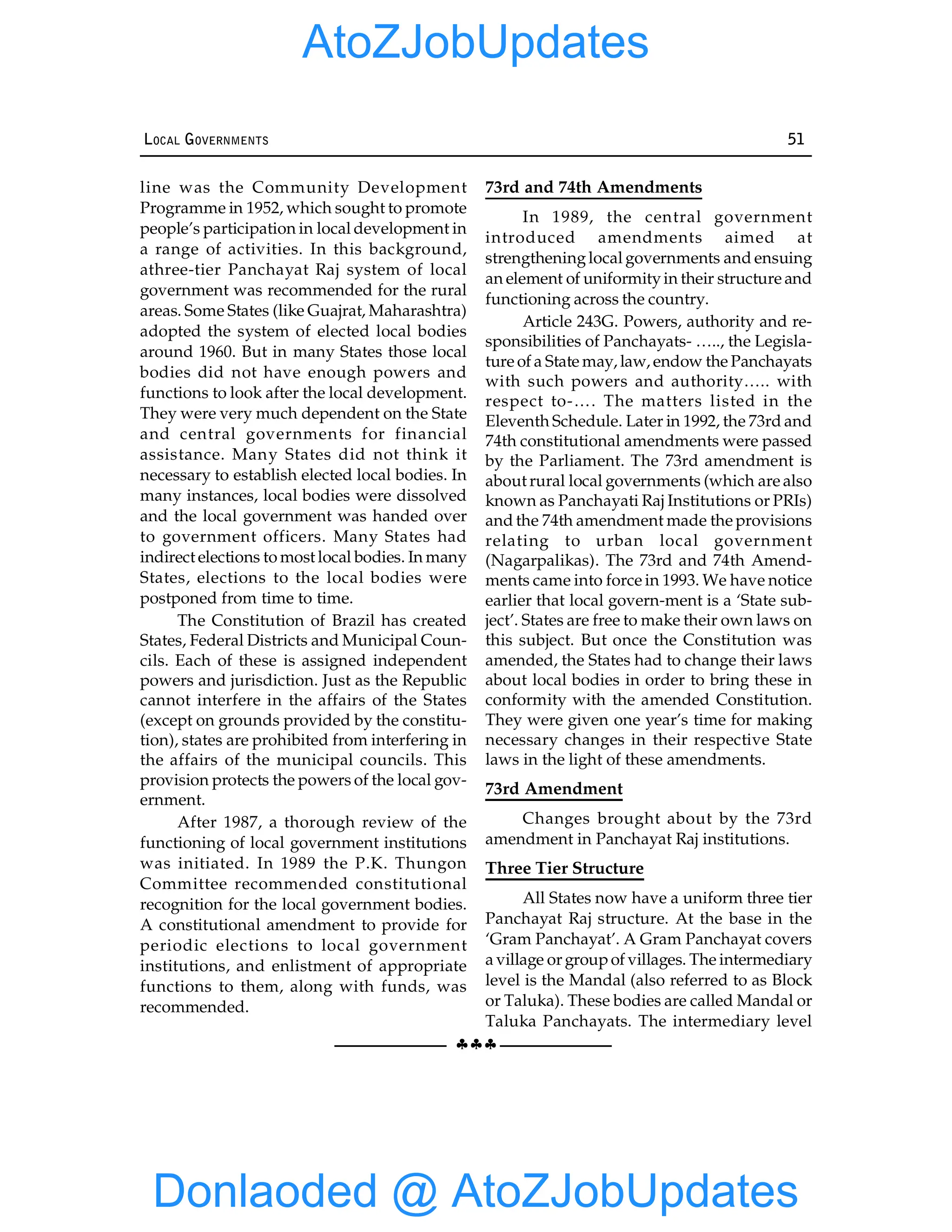 §§§
LOCAL GOVERNMENTS 51
line was the Community Development
Programme in 1952, which sought to promote
people’s participation in local development in
a range of activities. In this background,
athree-tier Panchayat Raj system of local
government was recommended for the rural
areas. Some States (like Guajrat, Maharashtra)
adopted the system of elected local bodies
around 1960. But in many States those local
bodies did not have enough powers and
functions to look after the local development.
They were very much dependent on the State
and central governments for financial
assistance. Many States did not think it
necessary to establish elected local bodies. In
many instances, local bodies were dissolved
and the local government was handed over
to government officers. Many States had
indirect elections to most local bodies. In many
States, elections to the local bodies were
postponed from time to time.
The Constitution of Brazil has created
States, Federal Districts and Municipal Coun-
cils. Each of these is assigned independent
powers and jurisdiction. Just as the Republic
cannot interfere in the affairs of the States
(except on grounds provided by the constitu-
tion), states are prohibited from interfering in
the affairs of the municipal councils. This
provision protects the powers of the local gov-
ernment.
After 1987, a thorough review of the
functioning of local government institutions
was initiated. In 1989 the P.K. Thungon
Committee recommended constitutional
recognition for the local government bodies.
A constitutional amendment to provide for
periodic elections to local government
institutions, and enlistment of appropriate
functions to them, along with funds, was
recommended.
73rd and 74th Amendments
In 1989, the central government
introduced amendments aimed at
strengtheninglocal governments and ensuing
an element of uniformityin their structure and
functioning across the country.
Article 243G. Powers, authority and re-
sponsibilities of Panchayats- ….., the Legisla-
ture of a State may, law, endow the Panchayats
with such powers and authority….. with
respect to-…. The matters listed in the
Eleventh Schedule. Later in 1992, the 73rd and
74th constitutional amendments were passed
by the Parliament. The 73rd amendment is
about rural local governments (which are also
known as Panchayati Raj Institutions or PRIs)
and the 74th amendment made the provisions
relating to urban local government
(Nagarpalikas). The 73rd and 74th Amend-
ments came into force in 1993. We have notice
earlier that local govern-ment is a ‘State sub-
ject’. States are free to make their own laws on
this subject. But once the Constitution was
amended, the States had to change their laws
about local bodies in order to bring these in
conformity with the amended Constitution.
They were given one year’s time for making
necessary changes in their respective State
laws in the light of these amendments.
73rd Amendment
Changes brought about by the 73rd
amendment in Panchayat Raj institutions.
Three Tier Structure
All States now have a uniform three tier
Panchayat Raj structure. At the base in the
‘Gram Panchayat’. A Gram Panchayat covers
a village or groupof villages. The intermediary
level is the Mandal (also referred to as Block
or Taluka). These bodies are called Mandal or
Taluka Panchayats. The intermediary level
Donlaoded @ AtoZJobUpdates
AtoZJobUpdates
 