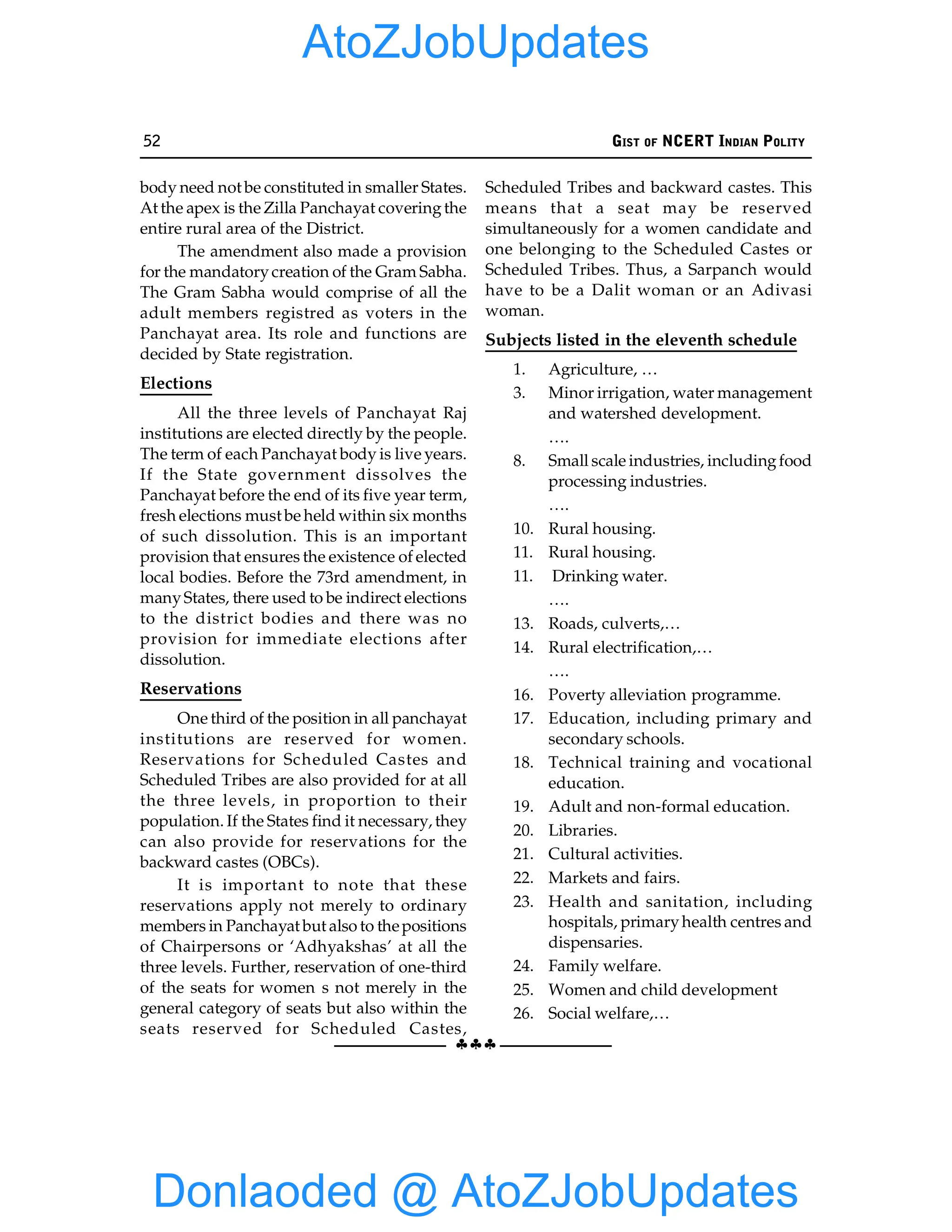 52 GIST OF NCERT INDIAN POLITY
§§§
body need not be constituted in smaller States.
At the apex is the Zilla Panchayat coveringthe
entire rural area of the District.
The amendment also made a provision
for the mandatorycreation of the Gram Sabha.
The Gram Sabha would comprise of all the
adult members registred as voters in the
Panchayat area. Its role and functions are
decided by State registration.
Elections
All the three levels of Panchayat Raj
institutions are elected directly by the people.
The term of each Panchayat body is live years.
If the State government dissolves the
Panchayat before the end of its five year term,
fresh elections must be held within six months
of such dissolution. This is an important
provision that ensures the existence of elected
local bodies. Before the 73rd amendment, in
manyStates, there used to be indirect elections
to the district bodies and there was no
provision for immediate elections after
dissolution.
Reservations
One third of the position in all panchayat
institutions are reserved for women.
Reservations for Scheduled Castes and
Scheduled Tribes are also provided for at all
the three levels, in proportion to their
population. If the States find it necessary, they
can also provide for reservations for the
backward castes (OBCs).
It is important to note that these
reservations apply not merely to ordinary
members in Panchayat but also to thepositions
of Chairpersons or ‘Adhyakshas’ at all the
three levels. Further, reservation of one-third
of the seats for women s not merely in the
general category of seats but also within the
seats reserved for Scheduled Castes,
Scheduled Tribes and backward castes. This
means that a seat may be reserved
simultaneously for a women candidate and
one belonging to the Scheduled Castes or
Scheduled Tribes. Thus, a Sarpanch would
have to be a Dalit woman or an Adivasi
woman.
Subjects listed in the eleventh schedule
1. Agriculture, …
3. Minor irrigation, water management
and watershed development.
….
8. Small scale industries, includingfood
processing industries.
….
10. Rural housing.
11. Rural housing.
11. Drinking water.
….
13. Roads, culverts,…
14. Rural electrification,…
….
16. Poverty alleviation programme.
17. Education, including primary and
secondary schools.
18. Technical training and vocational
education.
19. Adult and non-formal education.
20. Libraries.
21. Cultural activities.
22. Markets and fairs.
23. Health and sanitation, including
hospitals, primaryhealth centres and
dispensaries.
24. Family welfare.
25. Women and child development
26. Social welfare,…
Donlaoded @ AtoZJobUpdates
AtoZJobUpdates
 