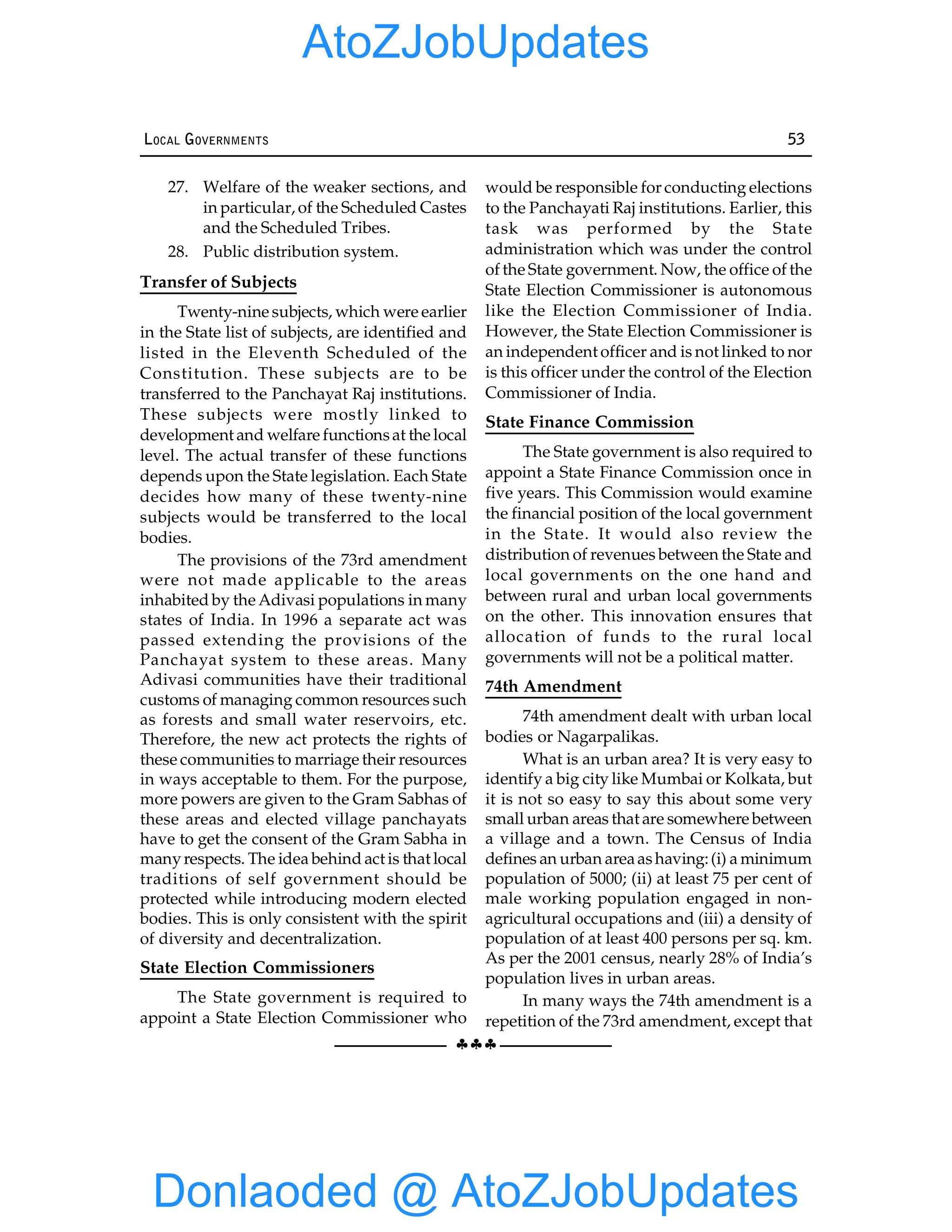 §§§
LOCAL GOVERNMENTS 53
27. Welfare of the weaker sections, and
in particular, of the Scheduled Castes
and the Scheduled Tribes.
28. Public distribution system.
Transfer of Subjects
Twenty-nine subjects, which were earlier
in the State list of subjects, are identified and
listed in the Eleventh Scheduled of the
Constitution. These subjects are to be
transferred to the Panchayat Raj institutions.
These subjects were mostly linked to
development and welfare functionsat the local
level. The actual transfer of these functions
depends upon the State legislation. Each State
decides how many of these twenty-nine
subjects would be transferred to the local
bodies.
The provisions of the 73rd amendment
were not made applicable to the areas
inhabited by the Adivasi populations in many
states of India. In 1996 a separate act was
passed extending the provisions of the
Panchayat system to these areas. Many
Adivasi communities have their traditional
customs of managing common resources such
as forests and small water reservoirs, etc.
Therefore, the new act protects the rights of
these communities to marriage their resources
in ways acceptable to them. For the purpose,
more powers are given to the Gram Sabhas of
these areas and elected village panchayats
have to get the consent of the Gram Sabha in
manyrespects. The idea behind act is that local
traditions of self government should be
protected while introducing modern elected
bodies. This is only consistent with the spirit
of diversity and decentralization.
State Election Commissioners
The State government is required to
appoint a State Election Commissioner who
would be responsible for conducting elections
to the Panchayati Raj institutions. Earlier, this
task was performed by the State
administration which was under the control
of the State government. Now, the office of the
State Election Commissioner is autonomous
like the Election Commissioner of India.
However, the State Election Commissioner is
an independent officer and is not linked to nor
is this officer under the control of the Election
Commissioner of India.
State Finance Commission
The State government is also required to
appoint a State Finance Commission once in
five years. This Commission would examine
the financial position of the local government
in the State. It would also review the
distribution of revenues between the State and
local governments on the one hand and
between rural and urban local governments
on the other. This innovation ensures that
allocation of funds to the rural local
governments will not be a political matter.
74th Amendment
74th amendment dealt with urban local
bodies or Nagarpalikas.
What is an urban area? It is very easy to
identify a big city like Mumbai or Kolkata, but
it is not so easy to say this about some very
small urban areas that are somewhere between
a village and a town. The Census of India
defines an urban areaashaving:(i) a minimum
population of 5000; (ii) at least 75 per cent of
male working population engaged in non-
agricultural occupations and (iii) a density of
population of at least 400 persons per sq. km.
As per the 2001 census, nearly 28% of India’s
population lives in urban areas.
In many ways the 74th amendment is a
repetition of the 73rd amendment, except that
Donlaoded @ AtoZJobUpdates
AtoZJobUpdates
 