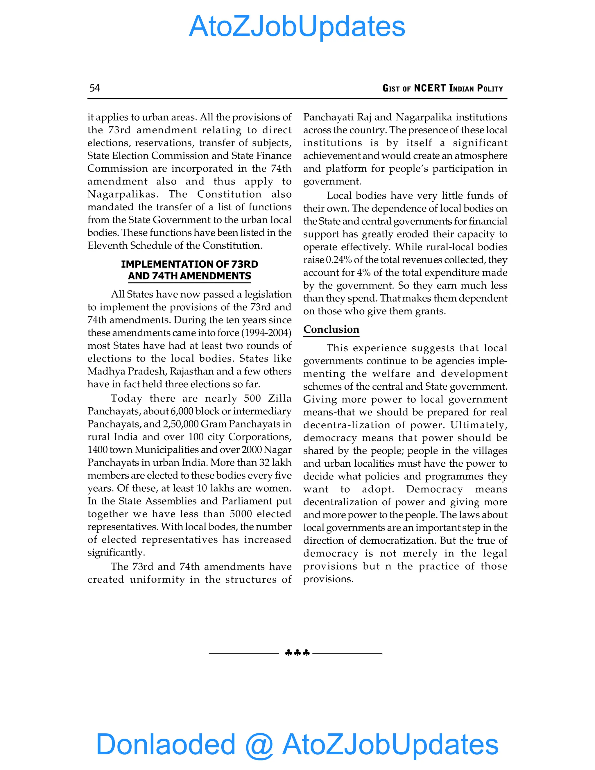 54 GIST OF NCERT INDIAN POLITY
§§§
it applies to urban areas. All the provisions of
the 73rd amendment relating to direct
elections, reservations, transfer of subjects,
State Election Commission and State Finance
Commission are incorporated in the 74th
amendment also and thus apply to
Nagarpalikas. The Constitution also
mandated the transfer of a list of functions
from the State Government to the urban local
bodies. These functions have been listed in the
Eleventh Schedule of the Constitution.
IMPLEMENTATION OF 73RD
AND 74TH AMENDMENTS
All States have now passed a legislation
to implement the provisions of the 73rd and
74th amendments. During the ten years since
these amendments came into force (1994-2004)
most States have had at least two rounds of
elections to the local bodies. States like
Madhya Pradesh, Rajasthan and a few others
have in fact held three elections so far.
Today there are nearly 500 Zilla
Panchayats, about 6,000 block or intermediary
Panchayats, and 2,50,000 Gram Panchayats in
rural India and over 100 city Corporations,
1400 town Municipalities and over 2000 Nagar
Panchayats in urban India. More than 32 lakh
members are elected to these bodies every five
years. Of these, at least 10 lakhs are women.
In the State Assemblies and Parliament put
together we have less than 5000 elected
representatives. With local bodes, the number
of elected representatives has increased
significantly.
The 73rd and 74th amendments have
created uniformity in the structures of
Panchayati Raj and Nagarpalika institutions
across the country. The presence of these local
institutions is by itself a significant
achievement and would create an atmosphere
and platform for people’s participation in
government.
Local bodies have very little funds of
their own. The dependence of local bodies on
the State and central governments for financial
support has greatly eroded their capacity to
operate effectively. While rural-local bodies
raise 0.24% of the total revenues collected, they
account for 4% of the total expenditure made
by the government. So they earn much less
than they spend. That makes them dependent
on those who give them grants.
Conclusion
This experience suggests that local
governments continue to be agencies imple-
menting the welfare and development
schemes of the central and State government.
Giving more power to local government
means-that we should be prepared for real
decentra-lization of power. Ultimately,
democracy means that power should be
shared by the people; people in the villages
and urban localities must have the power to
decide what policies and programmes they
want to adopt. Democracy means
decentralization of power and giving more
and more power to the people. The laws about
local governments are an important step in the
direction of democratization. But the true of
democracy is not merely in the legal
provisions but n the practice of those
provisions.
Donlaoded @ AtoZJobUpdates
AtoZJobUpdates
 