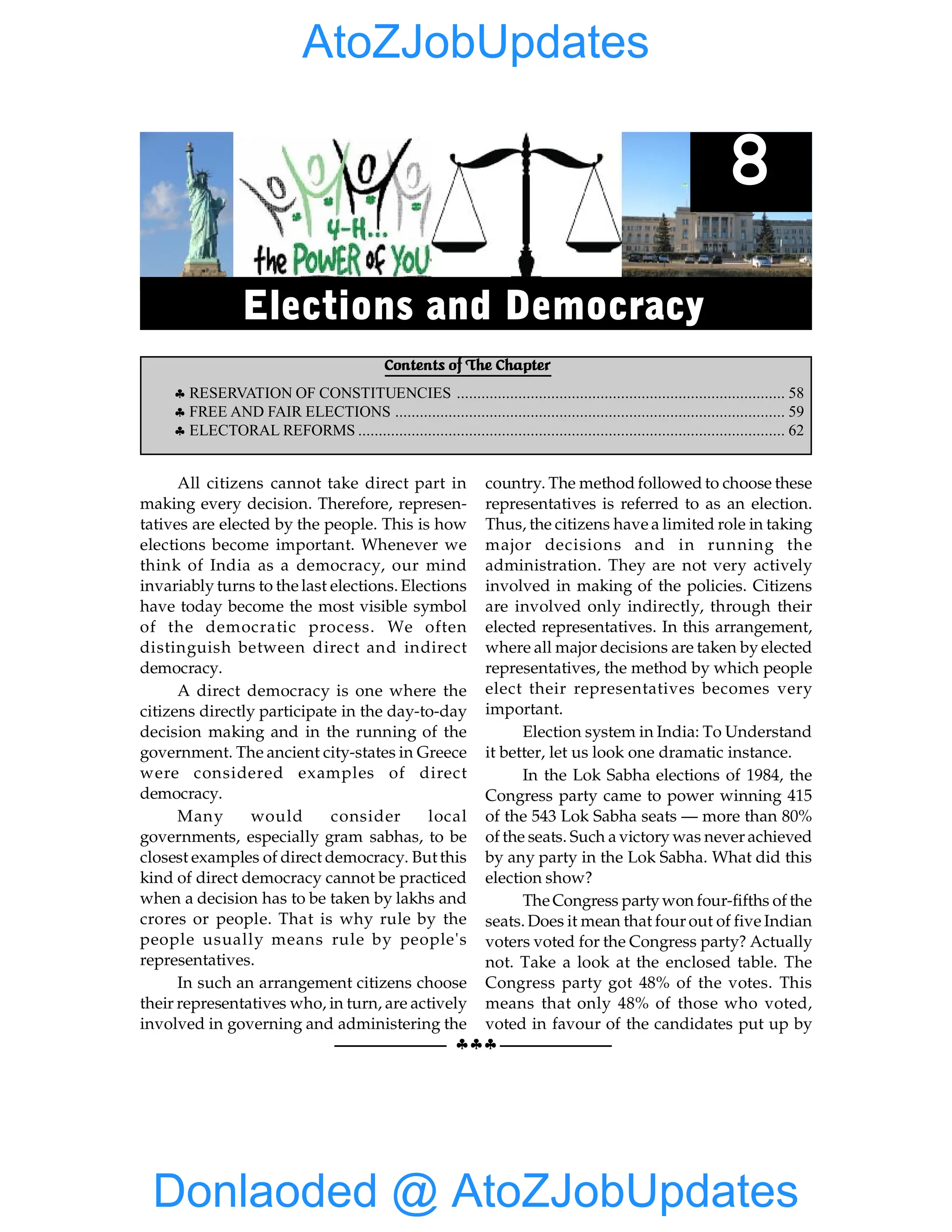 §§§
WHY DO WE NEED ACONSTITUTION 55
All citizens cannot take direct part in
making every decision. Therefore, represen-
tatives are elected by the people. This is how
elections become important. Whenever we
think of India as a democracy, our mind
invariably turns to the last elections. Elections
have today become the most visible symbol
of the democratic process. We often
distinguish between direct and indirect
democracy.
A direct democracy is one where the
citizens directly participate in the day-to-day
decision making and in the running of the
government. The ancient city-states in Greece
were considered examples of direct
democracy.
Many would consider local
governments, especially gram sabhas, to be
closest examples of direct democracy. But this
kind of direct democracy cannot be practiced
when a decision has to be taken by lakhs and
crores or people. That is why rule by the
people usually means rule by people's
representatives.
In such an arrangement citizens choose
their representatives who, in turn, are actively
involved in governing and administering the
country. The method followed to choose these
representatives is referred to as an election.
Thus, the citizens have a limited role in taking
major decisions and in running the
administration. They are not very actively
involved in making of the policies. Citizens
are involved only indirectly, through their
elected representatives. In this arrangement,
where all major decisions are taken by elected
representatives, the method by which people
elect their representatives becomes very
important.
Election system in India: To Understand
it better, let us look one dramatic instance.
In the Lok Sabha elections of 1984, the
Congress party came to power winning 415
of the 543 Lok Sabha seats — more than 80%
of the seats. Such a victory was never achieved
by any party in the Lok Sabha. What did this
election show?
The Congress partywon four-fifths of the
seats. Does it mean that four out of five Indian
voters voted for the Congress party? Actually
not. Take a look at the enclosed table. The
Congress party got 48% of the votes. This
means that only 48% of those who voted,
voted in favour of the candidates put up by
Contents of The Chapter
§ RESERVATION OF CONSTITUENCIES ................................................................................ 58
§ FREE AND FAIR ELECTIONS ............................................................................................... 59
§ ELECTORAL REFORMS ........................................................................................................ 62
8
Elections and Democracy
Donlaoded @ AtoZJobUpdates
AtoZJobUpdates
 