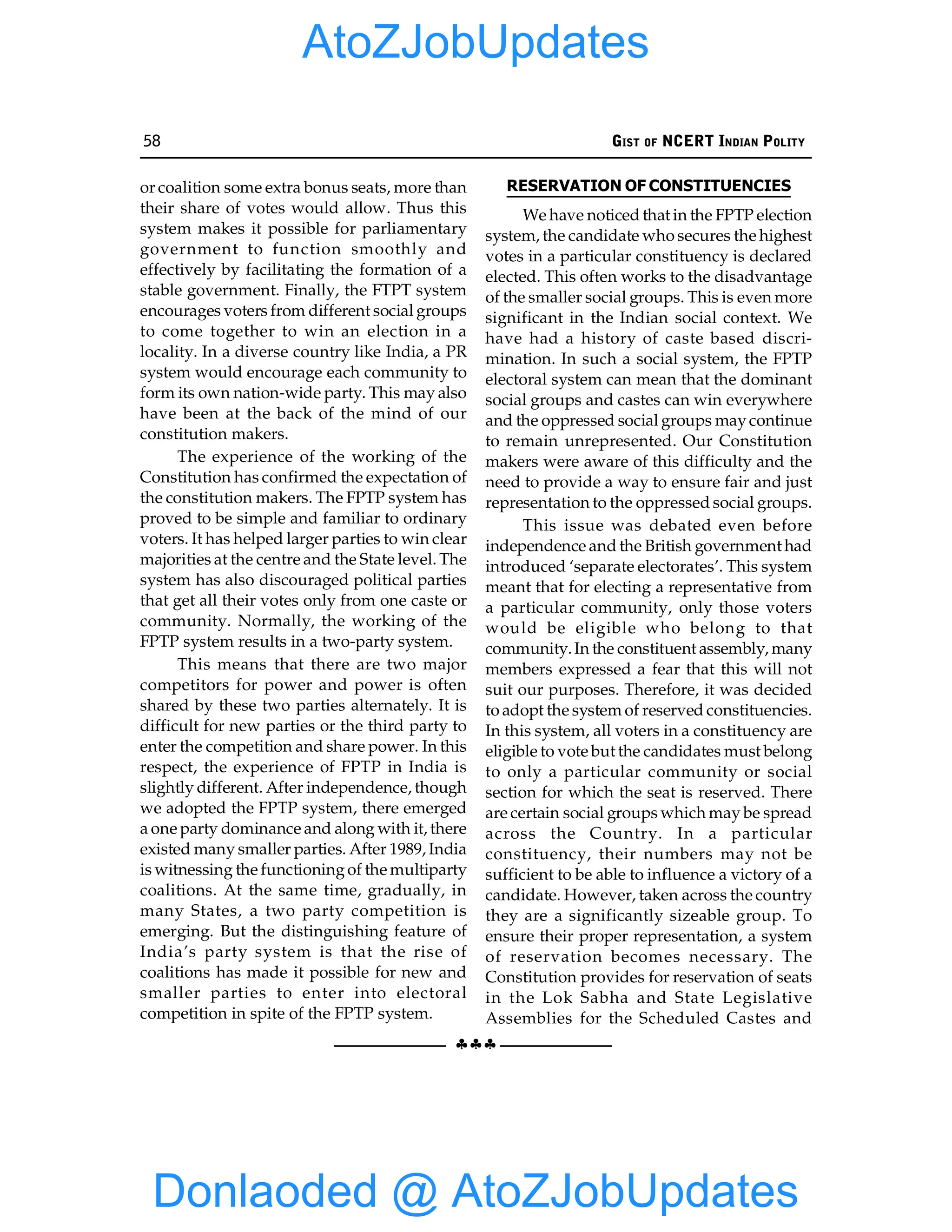 58 GIST OF NCERT INDIAN POLITY
§§§
or coalition some extra bonus seats, more than
their share of votes would allow. Thus this
system makes it possible for parliamentary
government to function smoothly and
effectively by facilitating the formation of a
stable government. Finally, the FTPT system
encourages voters from different social groups
to come together to win an election in a
locality. In a diverse country like India, a PR
system would encourage each community to
form its own nation-wide party. This may also
have been at the back of the mind of our
constitution makers.
The experience of the working of the
Constitution has confirmed the expectation of
the constitution makers. The FPTP system has
proved to be simple and familiar to ordinary
voters. It has helped larger parties to win clear
majorities at the centre and the State level. The
system has also discouraged political parties
that get all their votes only from one caste or
community. Normally, the working of the
FPTP system results in a two-party system.
This means that there are two major
competitors for power and power is often
shared by these two parties alternately. It is
difficult for new parties or the third party to
enter the competition and share power. In this
respect, the experience of FPTP in India is
slightly different. After independence, though
we adopted the FPTP system, there emerged
a one party dominance and along with it, there
existed many smaller parties. After 1989, India
is witnessing the functioningof the multiparty
coalitions. At the same time, gradually, in
many States, a two party competition is
emerging. But the distinguishing feature of
India’s party system is that the rise of
coalitions has made it possible for new and
smaller parties to enter into electoral
competition in spite of the FPTP system.
RESERVATION OF CONSTITUENCIES
We have noticed that in the FPTP election
system, the candidate who secures the highest
votes in a particular constituency is declared
elected. This often works to the disadvantage
of the smaller social groups. This is even more
significant in the Indian social context. We
have had a history of caste based discri-
mination. In such a social system, the FPTP
electoral system can mean that the dominant
social groups and castes can win everywhere
and the oppressed social groups maycontinue
to remain unrepresented. Our Constitution
makers were aware of this difficulty and the
need to provide a way to ensure fair and just
representation to the oppressed social groups.
This issue was debated even before
independence and the British government had
introduced ‘separate electorates’. This system
meant that for electing a representative from
a particular community, only those voters
would be eligible who belong to that
community.In the constituent assembly, many
members expressed a fear that this will not
suit our purposes. Therefore, it was decided
to adopt the system of reserved constituencies.
In this system, all voters in a constituency are
eligible to vote but the candidates must belong
to only a particular community or social
section for which the seat is reserved. There
are certain social groups which may be spread
across the Country. In a particular
constituency, their numbers may not be
sufficient to be able to influence a victory of a
candidate. However, taken across the country
they are a significantly sizeable group. To
ensure their proper representation, a system
of reservation becomes necessary. The
Constitution provides for reservation of seats
in the Lok Sabha and State Legislative
Assemblies for the Scheduled Castes and
Donlaoded @ AtoZJobUpdates
AtoZJobUpdates
 
