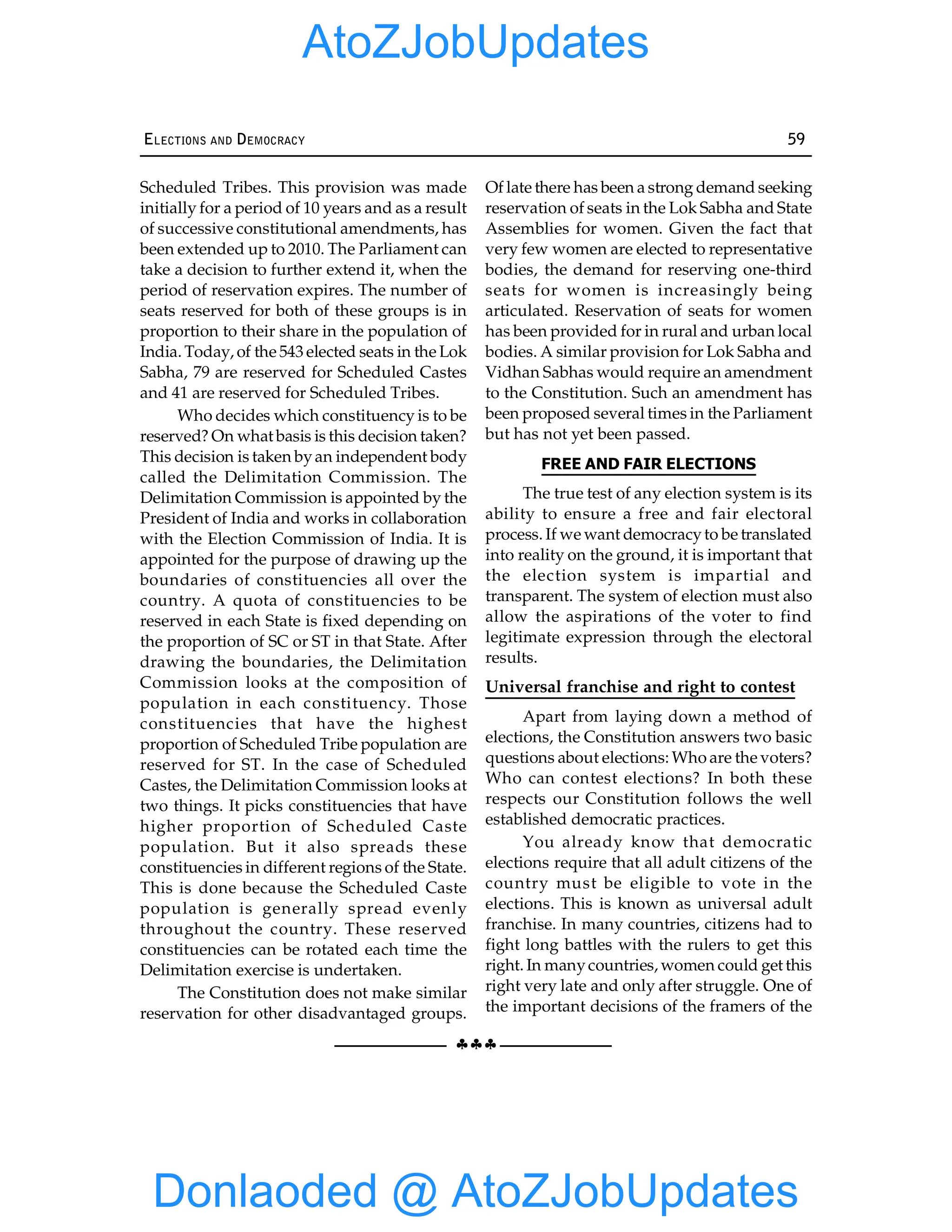 §§§
ELECTIONS AND DEMOCRACY 59
Scheduled Tribes. This provision was made
initially for a period of 10 years and as a result
of successive constitutional amendments, has
been extended up to 2010. The Parliament can
take a decision to further extend it, when the
period of reservation expires. The number of
seats reserved for both of these groups is in
proportion to their share in the population of
India. Today, of the 543 elected seats in the Lok
Sabha, 79 are reserved for Scheduled Castes
and 41 are reserved for Scheduled Tribes.
Who decides which constituency is to be
reserved? On what basis is this decision taken?
This decision is taken byan independent body
called the Delimitation Commission. The
Delimitation Commission is appointed by the
President of India and works in collaboration
with the Election Commission of India. It is
appointed for the purpose of drawing up the
boundaries of constituencies all over the
country. A quota of constituencies to be
reserved in each State is fixed depending on
the proportion of SC or ST in that State. After
drawing the boundaries, the Delimitation
Commission looks at the composition of
population in each constituency. Those
constituencies that have the highest
proportion of Scheduled Tribe population are
reserved for ST. In the case of Scheduled
Castes, the Delimitation Commission looks at
two things. It picks constituencies that have
higher proportion of Scheduled Caste
population. But it also spreads these
constituencies in different regions of the State.
This is done because the Scheduled Caste
population is generally spread evenly
throughout the country. These reserved
constituencies can be rotated each time the
Delimitation exercise is undertaken.
The Constitution does not make similar
reservation for other disadvantaged groups.
Of late there has been a strong demand seeking
reservation of seats in the Lok Sabha and State
Assemblies for women. Given the fact that
very few women are elected to representative
bodies, the demand for reserving one-third
seats for women is increasingly being
articulated. Reservation of seats for women
has been provided for in rural and urban local
bodies. A similar provision for Lok Sabha and
Vidhan Sabhas would require an amendment
to the Constitution. Such an amendment has
been proposed several times in the Parliament
but has not yet been passed.
FREE AND FAIR ELECTIONS
The true test of any election system is its
ability to ensure a free and fair electoral
process. If we want democracyto be translated
into reality on the ground, it is important that
the election system is impartial and
transparent. The system of election must also
allow the aspirations of the voter to find
legitimate expression through the electoral
results.
Universal franchise and right to contest
Apart from laying down a method of
elections, the Constitution answers two basic
questions about elections: Who are the voters?
Who can contest elections? In both these
respects our Constitution follows the well
established democratic practices.
You already know that democratic
elections require that all adult citizens of the
country must be eligible to vote in the
elections. This is known as universal adult
franchise. In many countries, citizens had to
fight long battles with the rulers to get this
right. In manycountries, women could get this
right very late and only after struggle. One of
the important decisions of the framers of the
Donlaoded @ AtoZJobUpdates
AtoZJobUpdates
 