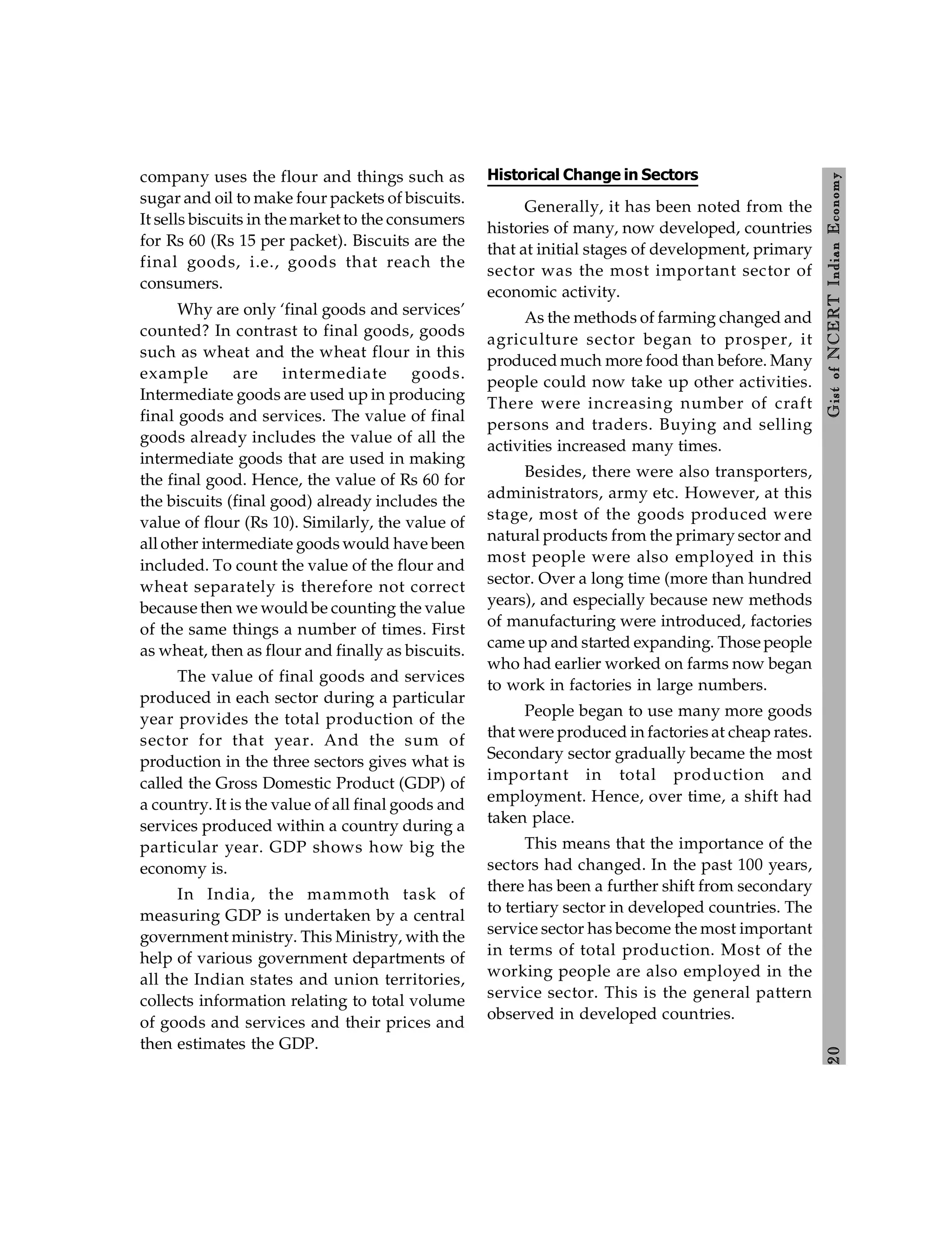 2
0
Gist
of
NCERT
Indian
Economy
company uses the flour and things such as
sugar and oil to make four packets of biscuits.
It sells biscuits in the market to the consumers
for Rs 60 (Rs 15 per packet). Biscuits are the
final goods, i.e., goods that reach the
consumers.
Why are only ‘final goods and services’
counted? In contrast to final goods, goods
such as wheat and the wheat flour in this
example are intermediate goods.
Intermediate goods are used up in producing
final goods and services. The value of final
goods already includes the value of all the
intermediate goods that are used in making
the final good. Hence, the value of Rs 60 for
the biscuits (final good) already includes the
value of flour (Rs 10). Similarly, the value of
all other intermediate goods would have been
included. To count the value of the flour and
wheat separately is therefore not correct
because then we would be counting the value
of the same things a number of times. First
as wheat, then as flour and finally as biscuits.
The value of final goods and services
produced in each sector during a particular
year provides the total production of the
sector for that year. And the sum of
production in the three sectors gives what is
called the Gross Domestic Product (GDP) of
a country. It is the value of all final goods and
services produced within a country during a
particular year. GDP shows how big the
economy is.
In India, the mammoth task of
measuring GDP is undertaken by a central
government ministry. This Ministry, with the
help of various government departments of
all the Indian states and union territories,
collects information relating to total volume
of goods and services and their prices and
then estimates the GDP.
Historical Change in Sectors
Generally, it has been noted from the
histories of many, now developed, countries
that at initial stages of development, primary
sector was the most important sector of
economic activity.
As the methods of farming changed and
agriculture sector began to prosper, it
produced much more food than before. Many
people could now take up other activities.
There were increasing number of craft
persons and traders. Buying and selling
activities increased many times.
Besides, there were also transporters,
administrators, army etc. However, at this
stage, most of the goods produced were
natural products from the primary sector and
most people were also employed in this
sector. Over a long time (more than hundred
years), and especially because new methods
of manufacturing were introduced, factories
came up and started expanding. Those people
who had earlier worked on farms now began
to work in factories in large numbers.
People began to use many more goods
that were produced in factories at cheap rates.
Secondary sector gradually became the most
important in total production and
employment. Hence, over time, a shift had
taken place.
This means that the importance of the
sectors had changed. In the past 100 years,
there has been a further shift from secondary
to tertiary sector in developed countries. The
service sector has become the most important
in terms of total production. Most of the
working people are also employed in the
service sector. This is the general pattern
observed in developed countries.
 