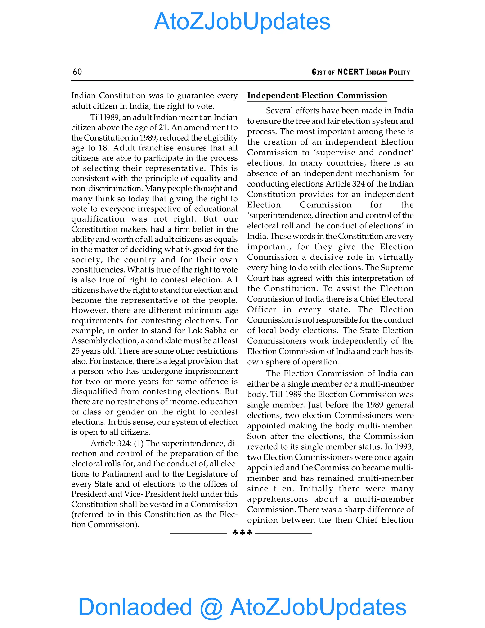 60 GIST OF NCERT INDIAN POLITY
§§§
Indian Constitution was to guarantee every
adult citizen in India, the right to vote.
Till l989, an adult Indian meant an Indian
citizen above the age of 21. An amendment to
the Constitution in 1989, reduced the eligibility
age to 18. Adult franchise ensures that all
citizens are able to participate in the process
of selecting their representative. This is
consistent with the principle of equality and
non-discrimination. Manypeople thought and
many think so today that giving the right to
vote to everyone irrespective of educational
qualification was not right. But our
Constitution makers had a firm belief in the
ability and worth of all adult citizens as equals
in the matter of deciding what is good for the
society, the country and for their own
constituencies. What is true of the right to vote
is also true of right to contest election. All
citizens have the right to stand for election and
become the representative of the people.
However, there are different minimum age
requirements for contesting elections. For
example, in order to stand for Lok Sabha or
Assemblyelection, a candidate must be at least
25 years old. There are some other restrictions
also. For instance, thereis a legal provision that
a person who has undergone imprisonment
for two or more years for some offence is
disqualified from contesting elections. But
there are no restrictions of income, education
or class or gender on the right to contest
elections. In this sense, our system of election
is open to all citizens.
Article 324: (1) The superintendence, di-
rection and control of the preparation of the
electoral rolls for, and the conduct of, all elec-
tions to Parliament and to the Legislature of
every State and of elections to the offices of
President and Vice- President held under this
Constitution shall be vested in a Commission
(referred to in this Constitution as the Elec-
tion Commission).
Independent-Election Commission
Several efforts have been made in India
to ensure the free and fair election system and
process. The most important among these is
the creation of an independent Election
Commission to ‘supervise and conduct’
elections. In many countries, there is an
absence of an independent mechanism for
conducting elections Article 324 of the Indian
Constitution provides for an independent
Election Commission for the
‘superintendence, direction and control of the
electoral roll and the conduct of elections’ in
India. These words in the Constitution are very
important, for they give the Election
Commission a decisive role in virtually
everything to do with elections. The Supreme
Court has agreed with this interpretation of
the Constitution. To assist the Election
Commission of India there is a Chief Electoral
Officer in every state. The Election
Commission is not responsible for the conduct
of local body elections. The State Election
Commissioners work independently of the
Election Commission of India and each has its
own sphere of operation.
The Election Commission of India can
either be a single member or a multi-member
body. Till 1989 the Election Commission was
single member. Just before the 1989 general
elections, two election Commissioners were
appointed making the body multi-member.
Soon after the elections, the Commission
reverted to its single member status. In 1993,
two Election Commissioners were once again
appointed and the Commission became multi-
member and has remained multi-member
since t en. Initially there were many
apprehensions about a multi-member
Commission. There was a sharp difference of
opinion between the then Chief Election
Donlaoded @ AtoZJobUpdates
AtoZJobUpdates
 