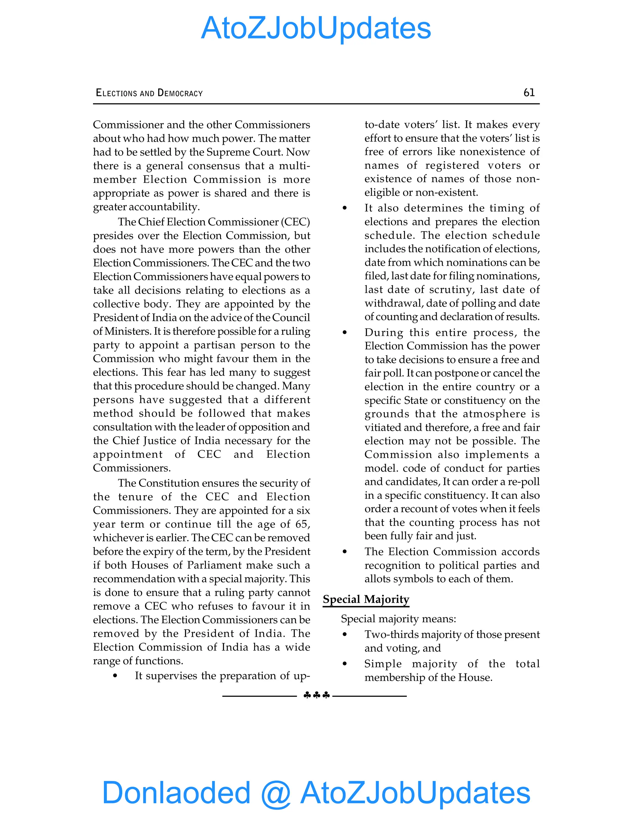 §§§
ELECTIONS AND DEMOCRACY 61
Commissioner and the other Commissioners
about who had how much power. The matter
had to be settled by the Supreme Court. Now
there is a general consensus that a multi-
member Election Commission is more
appropriate as power is shared and there is
greater accountability.
The Chief Election Commissioner (CEC)
presides over the Election Commission, but
does not have more powers than the other
Election Commissioners. The CEC and the two
Election Commissioners have equal powers to
take all decisions relating to elections as a
collective body. They are appointed by the
President of India on the advice of the Council
of Ministers. It is therefore possible for a ruling
party to appoint a partisan person to the
Commission who might favour them in the
elections. This fear has led many to suggest
that this procedure should be changed. Many
persons have suggested that a different
method should be followed that makes
consultation with the leader of opposition and
the Chief Justice of India necessary for the
appointment of CEC and Election
Commissioners.
The Constitution ensures the security of
the tenure of the CEC and Election
Commissioners. They are appointed for a six
year term or continue till the age of 65,
whichever is earlier. The CEC can be removed
before the expiry of the term, by the President
if both Houses of Parliament make such a
recommendation with a special majority. This
is done to ensure that a ruling party cannot
remove a CEC who refuses to favour it in
elections. The Election Commissioners can be
removed by the President of India. The
Election Commission of India has a wide
range of functions.
• It supervises the preparation of up-
to-date voters’ list. It makes every
effort to ensure that the voters’ list is
free of errors like nonexistence of
names of registered voters or
existence of names of those non-
eligible or non-existent.
• It also determines the timing of
elections and prepares the election
schedule. The election schedule
includes the notification of elections,
date from which nominations can be
filed, last date for filing nominations,
last date of scrutiny, last date of
withdrawal, date of polling and date
of countingand declaration of results.
• During this entire process, the
Election Commission has the power
to take decisions to ensure a free and
fair poll. It can postpone or cancel the
election in the entire country or a
specific State or constituency on the
grounds that the atmosphere is
vitiated and therefore, a free and fair
election may not be possible. The
Commission also implements a
model. code of conduct for parties
and candidates, It can order a re-poll
in a specific constituency. It can also
order a recount of votes when it feels
that the counting process has not
been fully fair and just.
• The Election Commission accords
recognition to political parties and
allots symbols to each of them.
Special Majority
Special majority means:
• Two-thirds majority of those present
and voting, and
• Simple majority of the total
membership of the House.
Donlaoded @ AtoZJobUpdates
AtoZJobUpdates
 