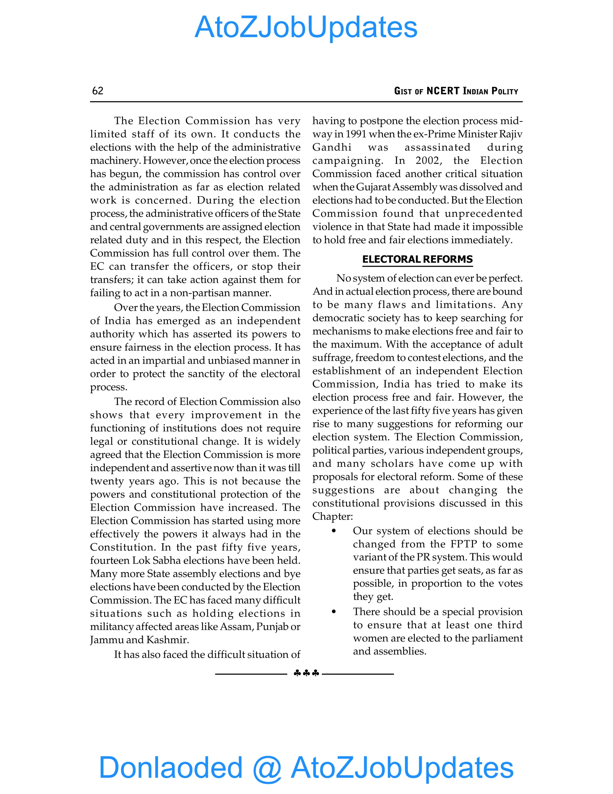 62 GIST OF NCERT INDIAN POLITY
§§§
The Election Commission has very
limited staff of its own. It conducts the
elections with the help of the administrative
machinery. However,once the election process
has begun, the commission has control over
the administration as far as election related
work is concerned. During the election
process, the administrative officers of the State
and central governments are assigned election
related duty and in this respect, the Election
Commission has full control over them. The
EC can transfer the officers, or stop their
transfers; it can take action against them for
failing to act in a non-partisan manner.
Over the years, the Election Commission
of India has emerged as an independent
authority which has asserted its powers to
ensure fairness in the election process. It has
acted in an impartial and unbiased manner in
order to protect the sanctity of the electoral
process.
The record of Election Commission also
shows that every improvement in the
functioning of institutions does not require
legal or constitutional change. It is widely
agreed that the Election Commission is more
independent and assertive now than it was till
twenty years ago. This is not because the
powers and constitutional protection of the
Election Commission have increased. The
Election Commission has started using more
effectively the powers it always had in the
Constitution. In the past fifty five years,
fourteen Lok Sabha elections have been held.
Many more State assembly elections and bye
elections have been conducted by the Election
Commission. The EC has faced many difficult
situations such as holding elections in
militancyaffected areas like Assam, Punjab or
Jammu and Kashmir.
It has also faced the difficult situation of
having to postpone the election process mid-
way in 1991 when the ex-Prime Minister Rajiv
Gandhi was assassinated during
campaigning. In 2002, the Election
Commission faced another critical situation
when the GujaratAssemblywas dissolved and
elections had to be conducted. But the Election
Commission found that unprecedented
violence in that State had made it impossible
to hold free and fair elections immediately.
ELECTORAL REFORMS
No system of election can ever be perfect.
And in actual election process, there are bound
to be many flaws and limitations. Any
democratic society has to keep searching for
mechanisms to make elections free and fair to
the maximum. With the acceptance of adult
suffrage, freedom to contest elections, and the
establishment of an independent Election
Commission, India has tried to make its
election process free and fair. However, the
experience of the last fifty five years has given
rise to many suggestions for reforming our
election system. The Election Commission,
political parties, various independent groups,
and many scholars have come up with
proposals for electoral reform. Some of these
suggestions are about changing the
constitutional provisions discussed in this
Chapter:
• Our system of elections should be
changed from the FPTP to some
variant of the PR system. This would
ensure that parties get seats, as far as
possible, in proportion to the votes
they get.
• There should be a special provision
to ensure that at least one third
women are elected to the parliament
and assemblies.
Donlaoded @ AtoZJobUpdates
AtoZJobUpdates
 
