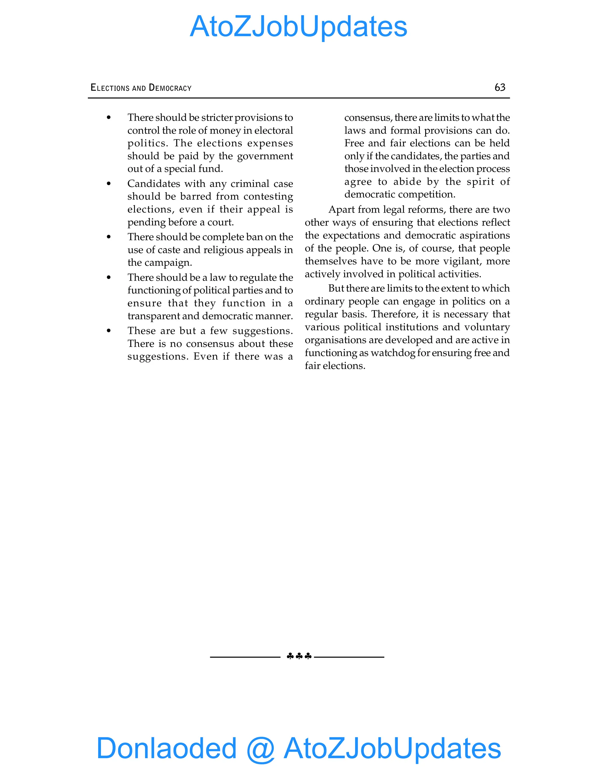 §§§
ELECTIONS AND DEMOCRACY 63
• There should be stricter provisions to
control the role of money in electoral
politics. The elections expenses
should be paid by the government
out of a special fund.
• Candidates with any criminal case
should be barred from contesting
elections, even if their appeal is
pending before a court.
• There should be complete ban on the
use of caste and religious appeals in
the campaign.
• There should be a law to regulate the
functioningof political parties and to
ensure that they function in a
transparent and democratic manner.
• These are but a few suggestions.
There is no consensus about these
suggestions. Even if there was a
consensus, there are limitsto whatthe
laws and formal provisions can do.
Free and fair elections can be held
only if the candidates, the parties and
those involved in the election process
agree to abide by the spirit of
democratic competition.
Apart from legal reforms, there are two
other ways of ensuring that elections reflect
the expectations and democratic aspirations
of the people. One is, of course, that people
themselves have to be more vigilant, more
actively involved in political activities.
But there are limits to the extent to which
ordinary people can engage in politics on a
regular basis. Therefore, it is necessary that
various political institutions and voluntary
organisations are developed and are active in
functioning as watchdogfor ensuring free and
fair elections.
Donlaoded @ AtoZJobUpdates
AtoZJobUpdates
 
