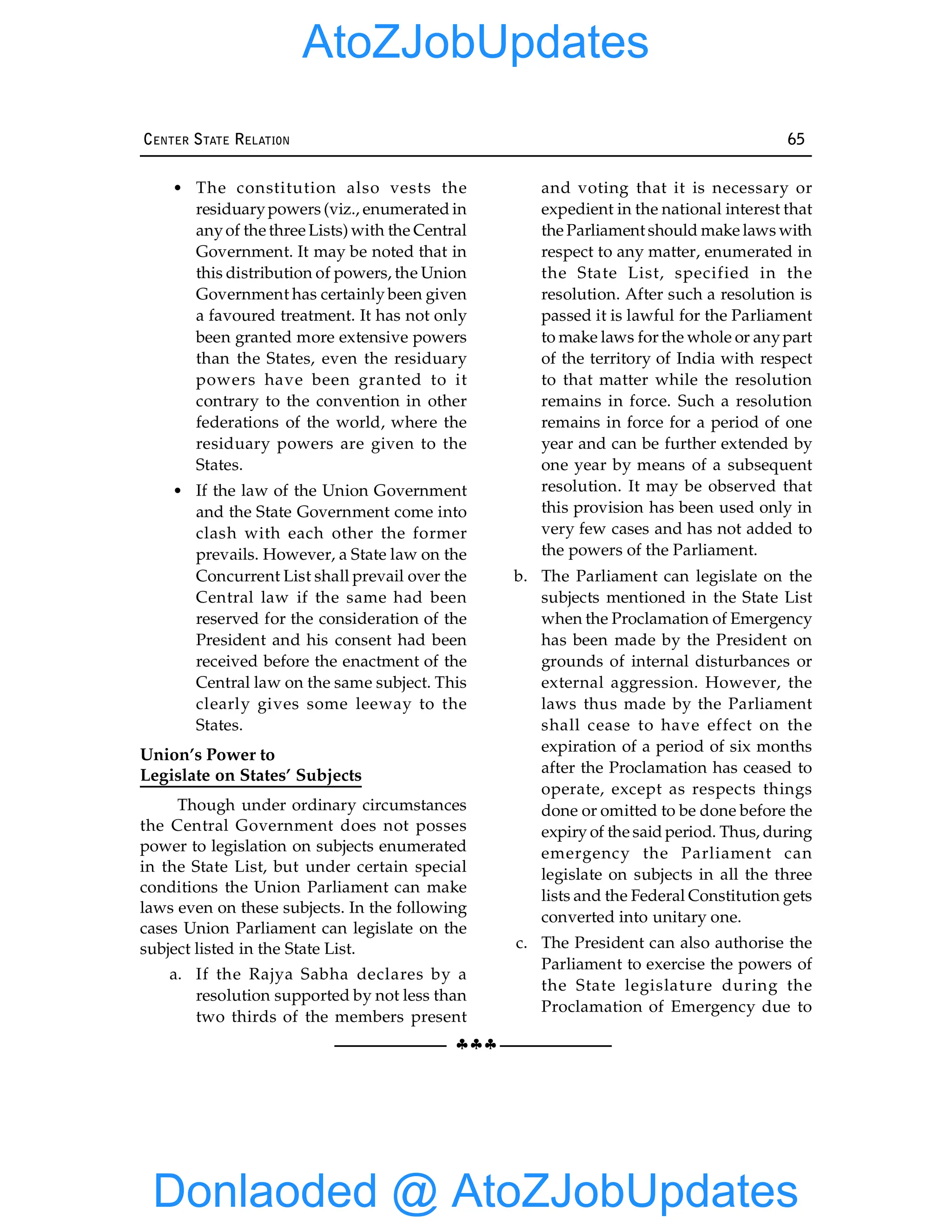 §§§
CENTER STATE RELATION 65
• The constitution also vests the
residuarypowers (viz., enumerated in
anyof the three Lists) with the Central
Government. It may be noted that in
this distribution of powers, the Union
Government has certainly been given
a favoured treatment. It has not only
been granted more extensive powers
than the States, even the residuary
powers have been granted to it
contrary to the convention in other
federations of the world, where the
residuary powers are given to the
States.
• If the law of the Union Government
and the State Government come into
clash with each other the former
prevails. However, a State law on the
Concurrent List shall prevail over the
Central law if the same had been
reserved for the consideration of the
President and his consent had been
received before the enactment of the
Central law on the same subject. This
clearly gives some leeway to the
States.
Union’s Power to
Legislate on States’ Subjects
Though under ordinary circumstances
the Central Government does not posses
power to legislation on subjects enumerated
in the State List, but under certain special
conditions the Union Parliament can make
laws even on these subjects. In the following
cases Union Parliament can legislate on the
subject listed in the State List.
a. If the Rajya Sabha declares by a
resolution supported by not less than
two thirds of the members present
and voting that it is necessary or
expedient in the national interest that
the Parliament should make laws with
respect to any matter, enumerated in
the State List, specified in the
resolution. After such a resolution is
passed it is lawful for the Parliament
to make laws for the whole or anypart
of the territory of India with respect
to that matter while the resolution
remains in force. Such a resolution
remains in force for a period of one
year and can be further extended by
one year by means of a subsequent
resolution. It may be observed that
this provision has been used only in
very few cases and has not added to
the powers of the Parliament.
b. The Parliament can legislate on the
subjects mentioned in the State List
when the Proclamation of Emergency
has been made by the President on
grounds of internal disturbances or
external aggression. However, the
laws thus made by the Parliament
shall cease to have effect on the
expiration of a period of six months
after the Proclamation has ceased to
operate, except as respects things
done or omitted to be done before the
expiry of the said period. Thus, during
emergency the Parliament can
legislate on subjects in all the three
lists and the Federal Constitution gets
converted into unitary one.
c. The President can also authorise the
Parliament to exercise the powers of
the State legislature during the
Proclamation of Emergency due to
Donlaoded @ AtoZJobUpdates
AtoZJobUpdates
 