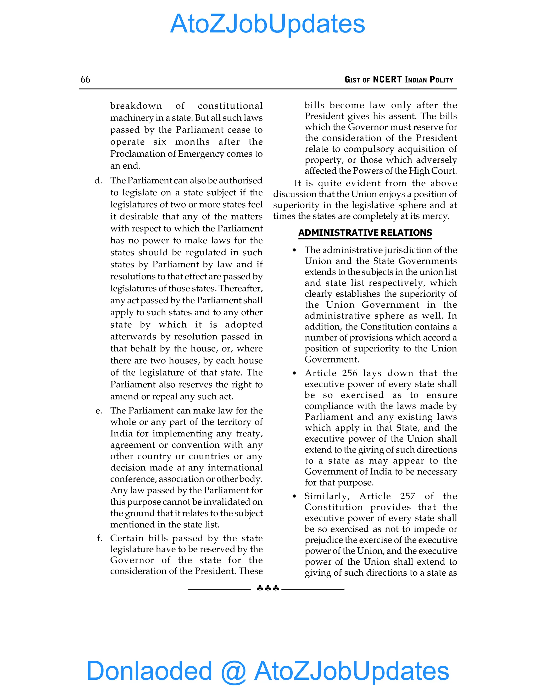 66 GIST OF NCERT INDIAN POLITY
§§§
breakdown of constitutional
machineryin a state. But all such laws
passed by the Parliament cease to
operate six months after the
Proclamation of Emergency comes to
an end.
d. The Parliament can also be authorised
to legislate on a state subject if the
legislatures of two or more states feel
it desirable that any of the matters
with respect to which the Parliament
has no power to make laws for the
states should be regulated in such
states by Parliament by law and if
resolutions to that effect are passed by
legislatures of those states. Thereafter,
any act passed by the Parliament shall
apply to such states and to any other
state by which it is adopted
afterwards by resolution passed in
that behalf by the house, or, where
there are two houses, by each house
of the legislature of that state. The
Parliament also reserves the right to
amend or repeal any such act.
e. The Parliament can make law for the
whole or any part of the territory of
India for implementing any treaty,
agreement or convention with any
other country or countries or any
decision made at any international
conference, association or other body.
Any law passed by the Parliament for
this purpose cannot be invalidated on
the ground that it relates to the subject
mentioned in the state list.
f. Certain bills passed by the state
legislature have to be reserved by the
Governor of the state for the
consideration of the President. These
bills become law only after the
President gives his assent. The bills
which the Governor must reserve for
the consideration of the President
relate to compulsory acquisition of
property, or those which adversely
affected the Powers of the High Court.
It is quite evident from the above
discussion that the Union enjoys a position of
superiority in the legislative sphere and at
times the states are completely at its mercy.
ADMINISTRATIVE RELATIONS
• The administrative jurisdiction of the
Union and the State Governments
extends to the subjects in the union list
and state list respectively, which
clearly establishes the superiority of
the Union Government in the
administrative sphere as well. In
addition, the Constitution contains a
number of provisions which accord a
position of superiority to the Union
Government.
• Article 256 lays down that the
executive power of every state shall
be so exercised as to ensure
compliance with the laws made by
Parliament and any existing laws
which apply in that State, and the
executive power of the Union shall
extend to the giving of such directions
to a state as may appear to the
Government of India to be necessary
for that purpose.
• Similarly, Article 257 of the
Constitution provides that the
executive power of every state shall
be so exercised as not to impede or
prejudice the exercise of the executive
power of the Union, and the executive
power of the Union shall extend to
giving of such directions to a state as
Donlaoded @ AtoZJobUpdates
AtoZJobUpdates
 