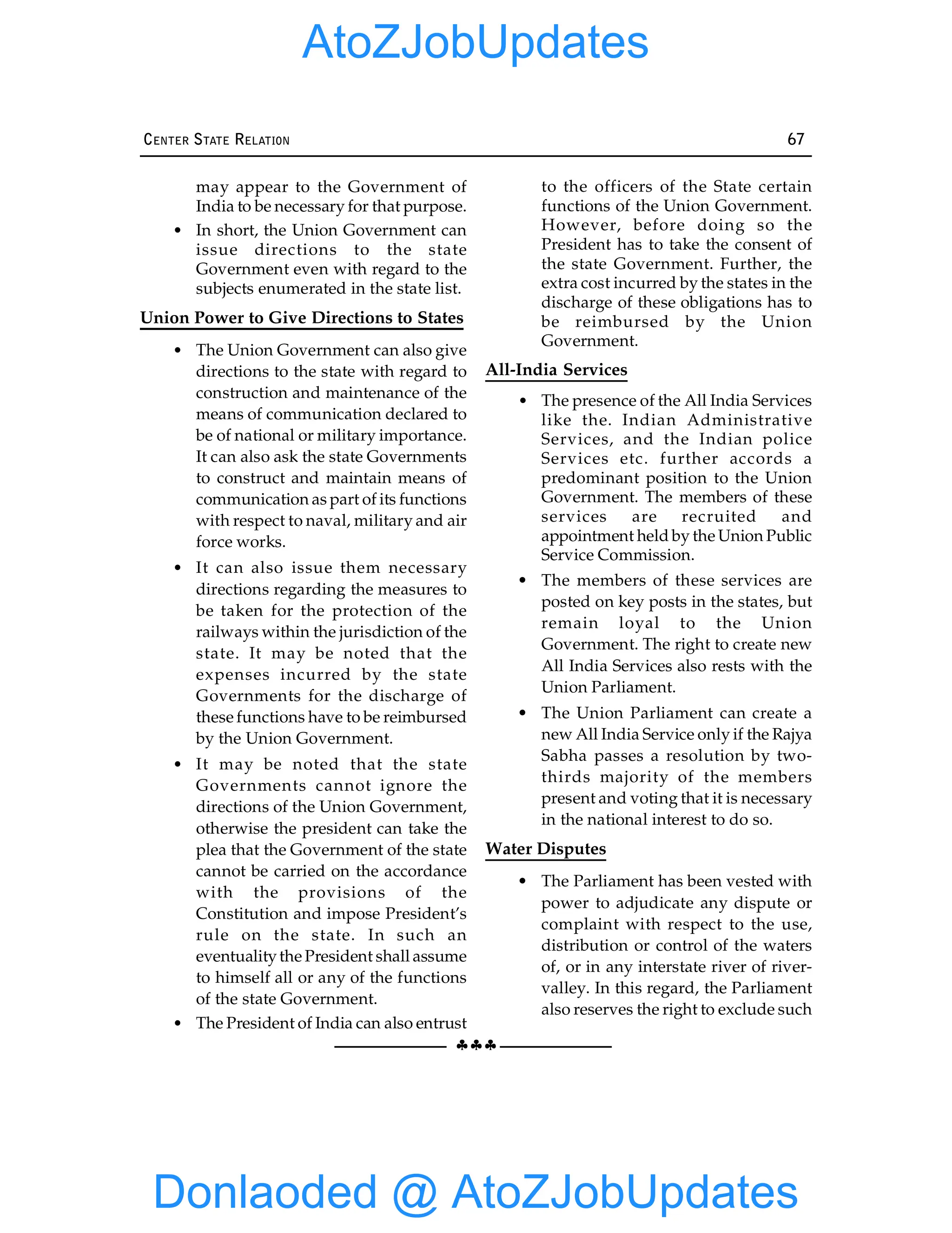 §§§
CENTER STATE RELATION 67
may appear to the Government of
India to be necessary for that purpose.
• In short, the Union Government can
issue directions to the state
Government even with regard to the
subjects enumerated in the state list.
Union Power to Give Directions to States
• The Union Government can also give
directions to the state with regard to
construction and maintenance of the
means of communication declared to
be of national or military importance.
It can also ask the state Governments
to construct and maintain means of
communication as part of its functions
with respect to naval, military and air
force works.
• It can also issue them necessary
directions regarding the measures to
be taken for the protection of the
railways within the jurisdiction of the
state. It may be noted that the
expenses incurred by the state
Governments for the discharge of
these functions have to be reimbursed
by the Union Government.
• It may be noted that the state
Governments cannot ignore the
directions of the Union Government,
otherwise the president can take the
plea that the Government of the state
cannot be carried on the accordance
with the provisions of the
Constitution and impose President’s
rule on the state. In such an
eventualitythe President shall assume
to himself all or any of the functions
of the state Government.
• The President of India can also entrust
to the officers of the State certain
functions of the Union Government.
However, before doing so the
President has to take the consent of
the state Government. Further, the
extra cost incurred by the states in the
discharge of these obligations has to
be reimbursed by the Union
Government.
All-India Services
• The presence of the All India Services
like the. Indian Administrative
Services, and the Indian police
Services etc. further accords a
predominant position to the Union
Government. The members of these
services are recruited and
appointment held by the Union Public
Service Commission.
• The members of these services are
posted on key posts in the states, but
remain loyal to the Union
Government. The right to create new
All India Services also rests with the
Union Parliament.
• The Union Parliament can create a
new All India Service only if the Rajya
Sabha passes a resolution by two-
thirds majority of the members
present and voting that it is necessary
in the national interest to do so.
Water Disputes
• The Parliament has been vested with
power to adjudicate any dispute or
complaint with respect to the use,
distribution or control of the waters
of, or in any interstate river of river-
valley. In this regard, the Parliament
also reserves the right to exclude such
Donlaoded @ AtoZJobUpdates
AtoZJobUpdates
 
