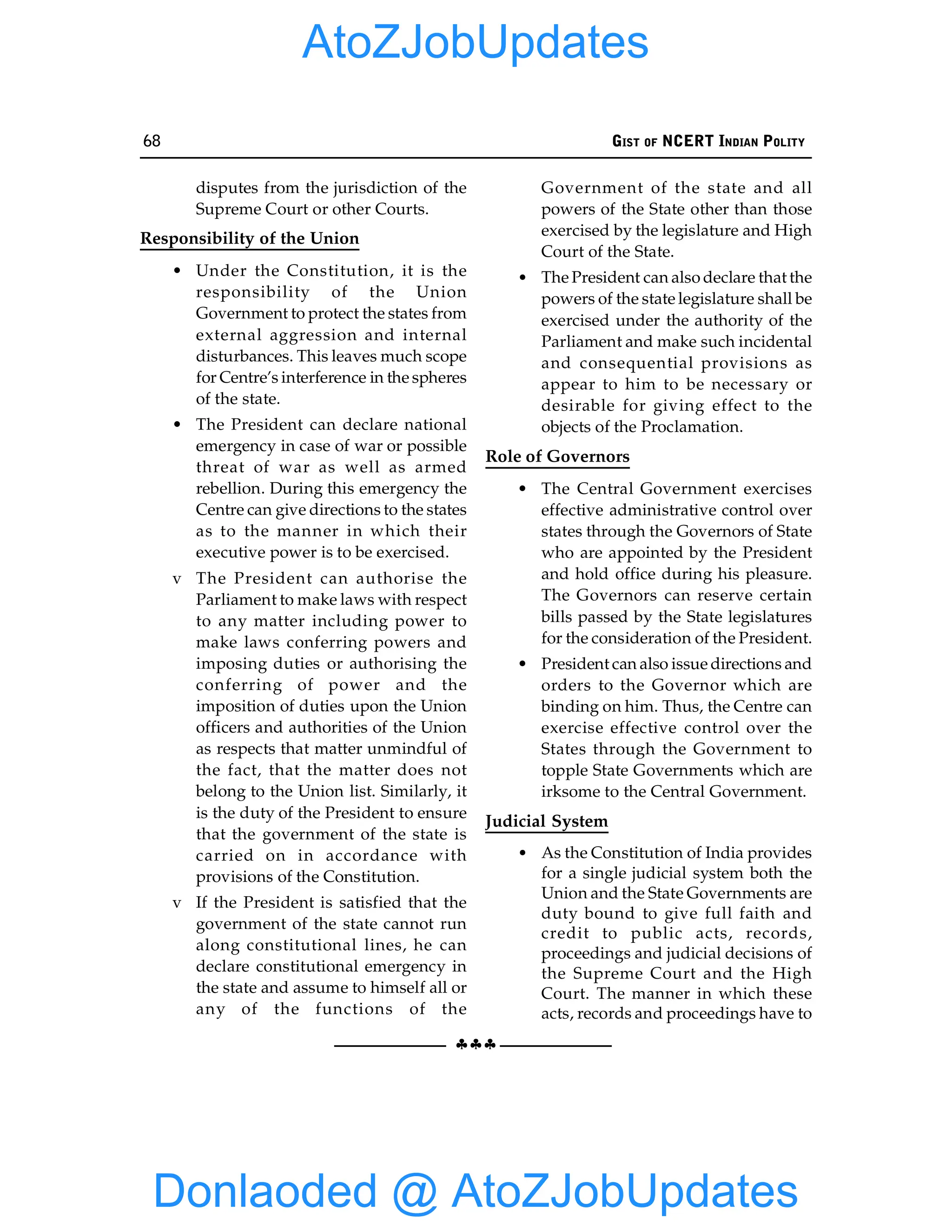 68 GIST OF NCERT INDIAN POLITY
§§§
disputes from the jurisdiction of the
Supreme Court or other Courts.
Responsibility of the Union
• Under the Constitution, it is the
responsibility of the Union
Government to protect the states from
external aggression and internal
disturbances. This leaves much scope
for Centre’s interference in the spheres
of the state.
• The President can declare national
emergency in case of war or possible
threat of war as well as armed
rebellion. During this emergency the
Centre can give directions to the states
as to the manner in which their
executive power is to be exercised.
v The President can authorise the
Parliament to make laws with respect
to any matter including power to
make laws conferring powers and
imposing duties or authorising the
conferring of power and the
imposition of duties upon the Union
officers and authorities of the Union
as respects that matter unmindful of
the fact, that the matter does not
belong to the Union list. Similarly, it
is the duty of the President to ensure
that the government of the state is
carried on in accordance with
provisions of the Constitution.
v If the President is satisfied that the
government of the state cannot run
along constitutional lines, he can
declare constitutional emergency in
the state and assume to himself all or
any of the functions of the
Government of the state and all
powers of the State other than those
exercised by the legislature and High
Court of the State.
• The President can also declare that the
powers of the state legislature shall be
exercised under the authority of the
Parliament and make such incidental
and consequential provisions as
appear to him to be necessary or
desirable for giving effect to the
objects of the Proclamation.
Role of Governors
• The Central Government exercises
effective administrative control over
states through the Governors of State
who are appointed by the President
and hold office during his pleasure.
The Governors can reserve certain
bills passed by the State legislatures
for the consideration of the President.
• President can also issue directions and
orders to the Governor which are
binding on him. Thus, the Centre can
exercise effective control over the
States through the Government to
topple State Governments which are
irksome to the Central Government.
Judicial System
• As the Constitution of India provides
for a single judicial system both the
Union and the State Governments are
duty bound to give full faith and
credit to public acts, records,
proceedings and judicial decisions of
the Supreme Court and the High
Court. The manner in which these
acts, records and proceedings have to
Donlaoded @ AtoZJobUpdates
AtoZJobUpdates
 