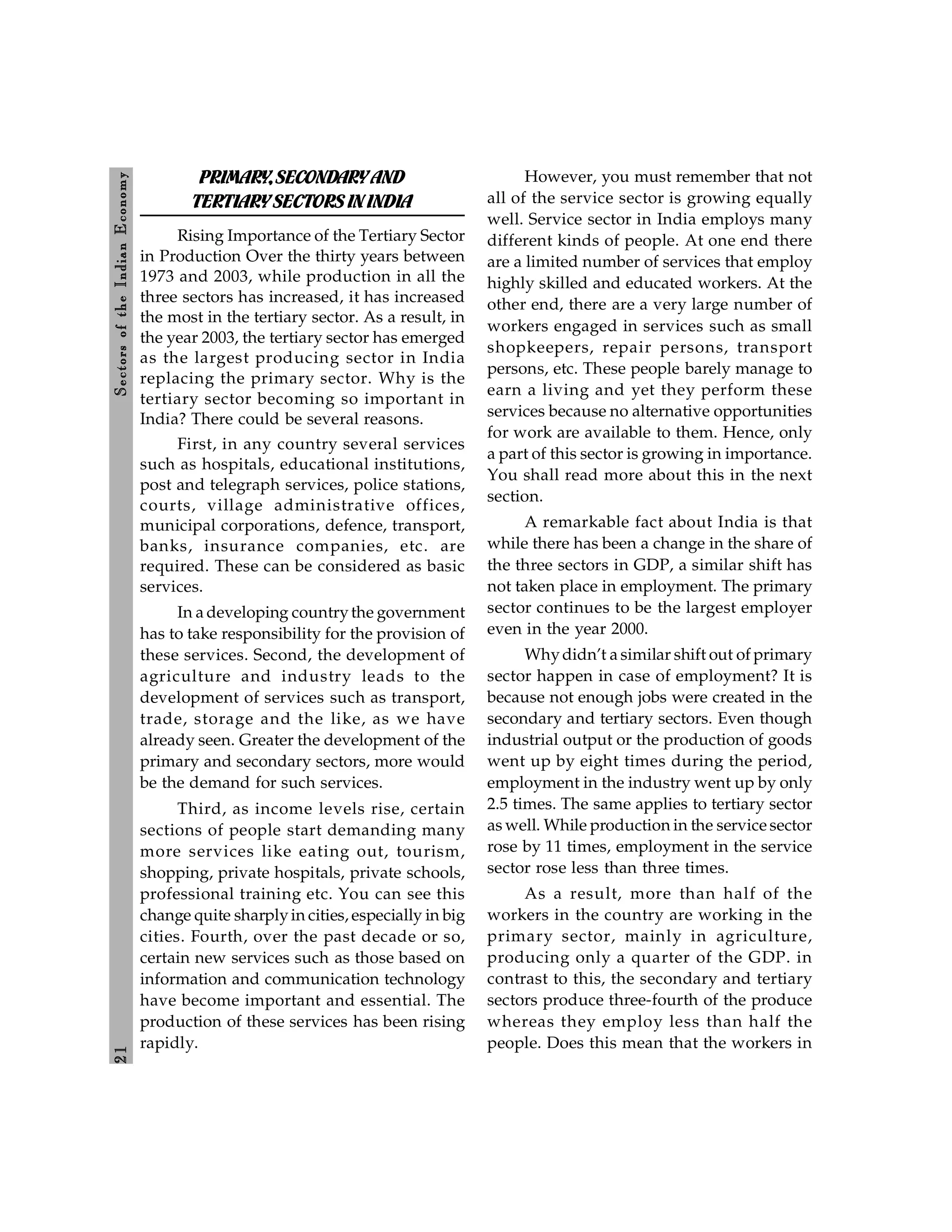 2
1
Sectors
of
the
Indian
E
conomy
PRIMARY,SECONDARYAND
TERTIARYSECTORS ININDIA
Rising Importance of the Tertiary Sector
in Production Over the thirty years between
1973 and 2003, while production in all the
three sectors has increased, it has increased
the most in the tertiary sector. As a result, in
the year 2003, the tertiary sector has emerged
as the largest producing sector in India
replacing the primary sector. Why is the
tertiary sector becoming so important in
India? There could be several reasons.
First, in any country several services
such as hospitals, educational institutions,
post and telegraph services, police stations,
courts, village administrative offices,
municipal corporations, defence, transport,
banks, insurance companies, etc. are
required. These can be considered as basic
services.
In a developing countrythe government
has to take responsibility for the provision of
these services. Second, the development of
agriculture and industry leads to the
development of services such as transport,
trade, storage and the like, as we have
already seen. Greater the development of the
primary and secondary sectors, more would
be the demand for such services.
Third, as income levels rise, certain
sections of people start demanding many
more services like eating out, tourism,
shopping, private hospitals, private schools,
professional training etc. You can see this
change quite sharplyin cities, especially in big
cities. Fourth, over the past decade or so,
certain new services such as those based on
information and communication technology
have become important and essential. The
production of these services has been rising
rapidly.
However, you must remember that not
all of the service sector is growing equally
well. Service sector in India employs many
different kinds of people. At one end there
are a limited number of services that employ
highly skilled and educated workers. At the
other end, there are a very large number of
workers engaged in services such as small
shopkeepers, repair persons, transport
persons, etc. These people barely manage to
earn a living and yet they perform these
services because no alternative opportunities
for work are available to them. Hence, only
a part of this sector is growing in importance.
You shall read more about this in the next
section.
A remarkable fact about India is that
while there has been a change in the share of
the three sectors in GDP, a similar shift has
not taken place in employment. The primary
sector continues to be the largest employer
even in the year 2000.
Whydidn’t a similar shift out of primary
sector happen in case of employment? It is
because not enough jobs were created in the
secondary and tertiary sectors. Even though
industrial output or the production of goods
went up by eight times during the period,
employment in the industry went up by only
2.5 times. The same applies to tertiary sector
as well. While production in the service sector
rose by 11 times, employment in the service
sector rose less than three times.
As a result, more than half of the
workers in the country are working in the
primary sector, mainly in agriculture,
producing only a quarter of the GDP. in
contrast to this, the secondary and tertiary
sectors produce three-fourth of the produce
whereas they employ less than half the
people. Does this mean that the workers in
 