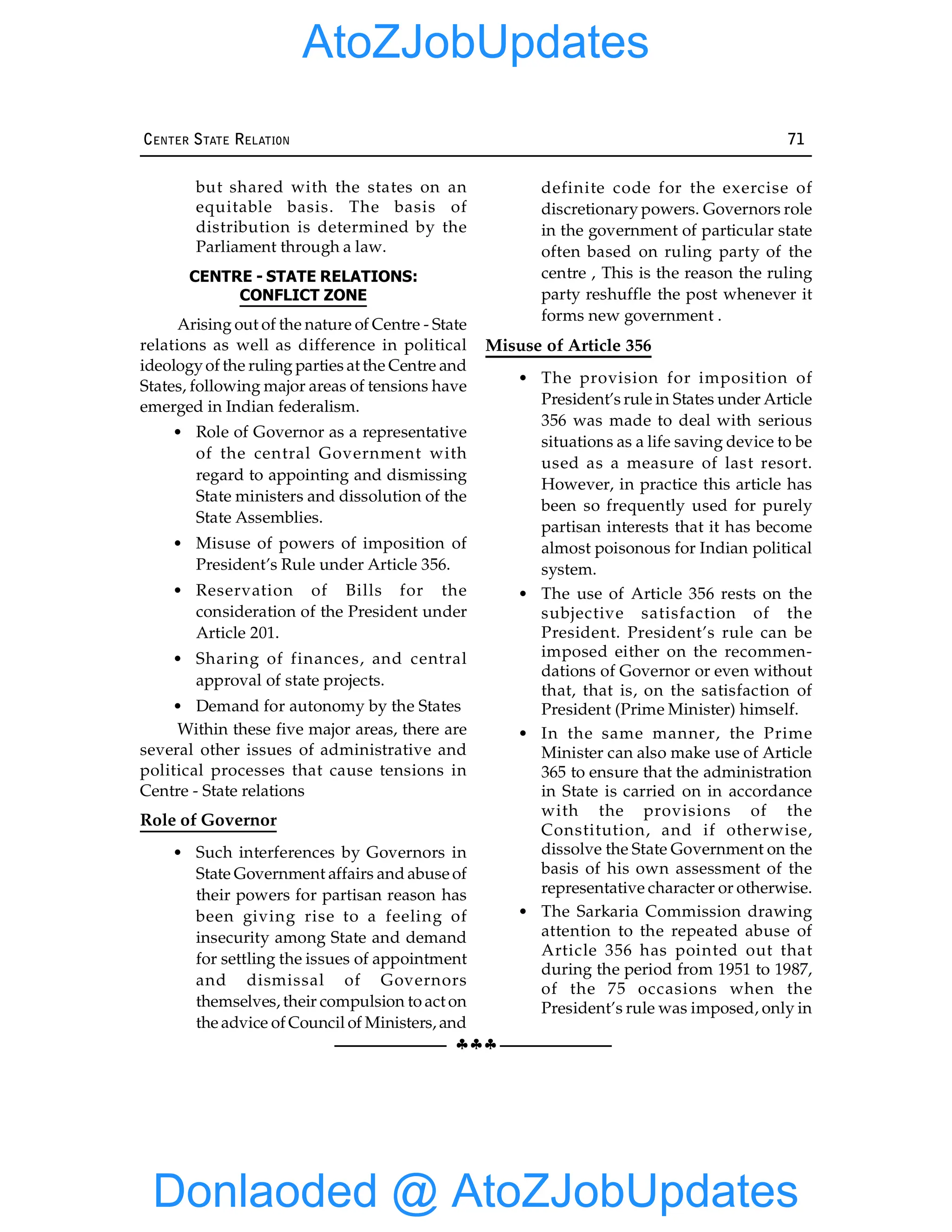 §§§
CENTER STATE RELATION 71
but shared with the states on an
equitable basis. The basis of
distribution is determined by the
Parliament through a law.
CENTRE - STATE RELATIONS:
CONFLICT ZONE
Arising out of the nature of Centre - State
relations as well as difference in political
ideologyof the ruling parties at the Centre and
States, following major areas of tensions have
emerged in Indian federalism.
• Role of Governor as a representative
of the central Government with
regard to appointing and dismissing
State ministers and dissolution of the
State Assemblies.
• Misuse of powers of imposition of
President’s Rule under Article 356.
• Reservation of Bills for the
consideration of the President under
Article 201.
• Sharing of finances, and central
approval of state projects.
• Demand for autonomy by the States
Within these five major areas, there are
several other issues of administrative and
political processes that cause tensions in
Centre - State relations
Role of Governor
• Such interferences by Governors in
State Government affairs and abuse of
their powers for partisan reason has
been giving rise to a feeling of
insecurity among State and demand
for settling the issues of appointment
and dismissal of Governors
themselves, their compulsion to act on
the advice of Council of Ministers, and
definite code for the exercise of
discretionary powers. Governors role
in the government of particular state
often based on ruling party of the
centre , This is the reason the ruling
party reshuffle the post whenever it
forms new government .
Misuse of Article 356
• The provision for imposition of
President’s rule in States under Article
356 was made to deal with serious
situations as a life saving device to be
used as a measure of last resort.
However, in practice this article has
been so frequently used for purely
partisan interests that it has become
almost poisonous for Indian political
system.
• The use of Article 356 rests on the
subjective satisfaction of the
President. President’s rule can be
imposed either on the recommen-
dations of Governor or even without
that, that is, on the satisfaction of
President (Prime Minister) himself.
• In the same manner, the Prime
Minister can also make use of Article
365 to ensure that the administration
in State is carried on in accordance
with the provisions of the
Constitution, and if otherwise,
dissolve the State Government on the
basis of his own assessment of the
representative character or otherwise.
• The Sarkaria Commission drawing
attention to the repeated abuse of
Article 356 has pointed out that
during the period from 1951 to 1987,
of the 75 occasions when the
President’s rule was imposed, only in
Donlaoded @ AtoZJobUpdates
AtoZJobUpdates
 