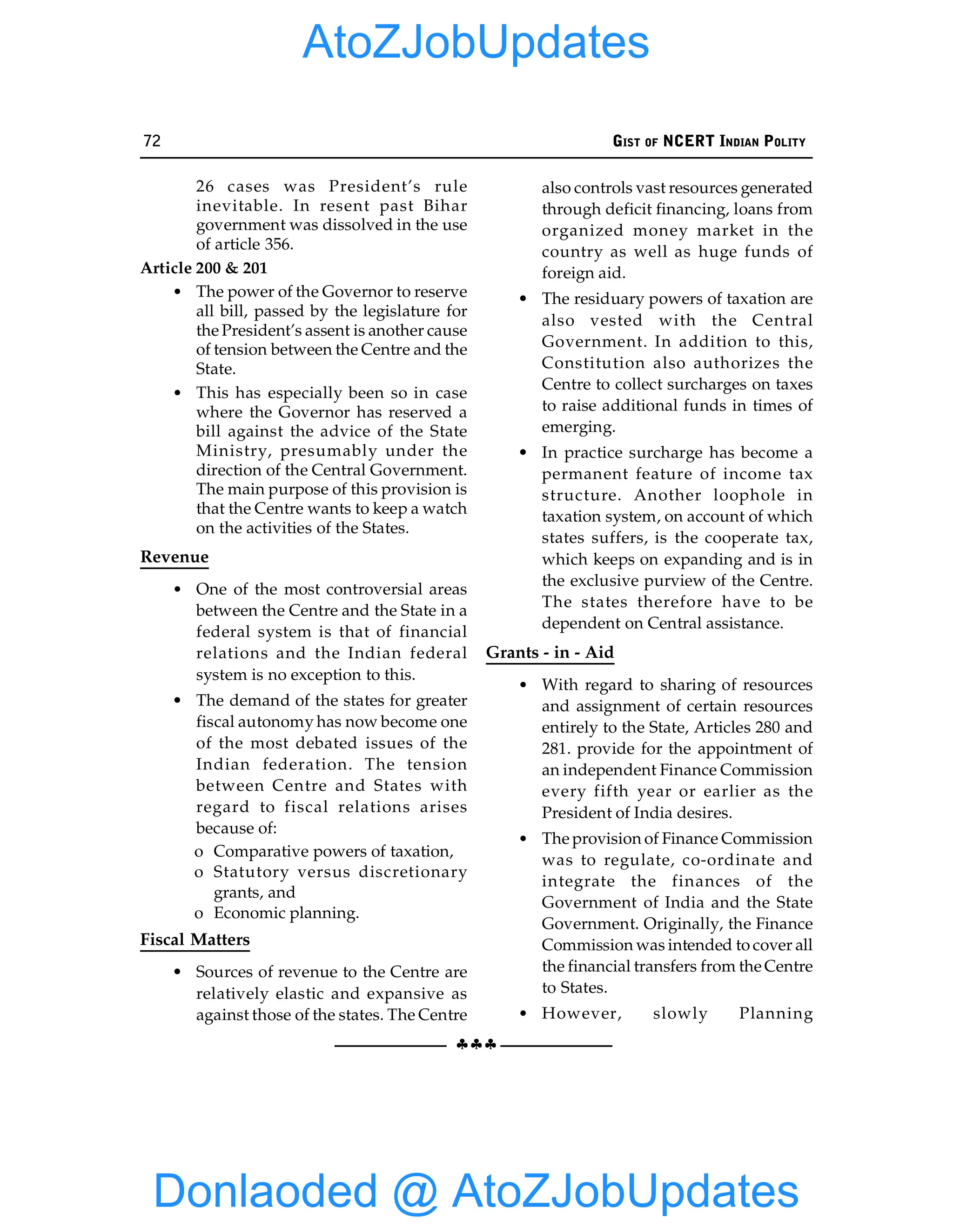 72 GIST OF NCERT INDIAN POLITY
§§§
26 cases was President’s rule
inevitable. In resent past Bihar
government was dissolved in the use
of article 356.
Article 200 & 201
• The power of the Governor to reserve
all bill, passed by the legislature for
the President’s assent is another cause
of tension between the Centre and the
State.
• This has especially been so in case
where the Governor has reserved a
bill against the advice of the State
Ministry, presumably under the
direction of the Central Government.
The main purpose of this provision is
that the Centre wants to keep a watch
on the activities of the States.
Revenue
• One of the most controversial areas
between the Centre and the State in a
federal system is that of financial
relations and the Indian federal
system is no exception to this.
• The demand of the states for greater
fiscal autonomy has now become one
of the most debated issues of the
Indian federation. The tension
between Centre and States with
regard to fiscal relations arises
because of:
o Comparative powers of taxation,
o Statutory versus discretionary
grants, and
o Economic planning.
Fiscal Matters
• Sources of revenue to the Centre are
relatively elastic and expansive as
against those of the states. The Centre
also controls vast resources generated
through deficit financing, loans from
organized money market in the
country as well as huge funds of
foreign aid.
• The residuary powers of taxation are
also vested with the Central
Government. In addition to this,
Constitution also authorizes the
Centre to collect surcharges on taxes
to raise additional funds in times of
emerging.
• In practice surcharge has become a
permanent feature of income tax
structure. Another loophole in
taxation system, on account of which
states suffers, is the cooperate tax,
which keeps on expanding and is in
the exclusive purview of the Centre.
The states therefore have to be
dependent on Central assistance.
Grants - in - Aid
• With regard to sharing of resources
and assignment of certain resources
entirely to the State, Articles 280 and
281. provide for the appointment of
an independent Finance Commission
every fifth year or earlier as the
President of India desires.
• The provision of Finance Commission
was to regulate, co-ordinate and
integrate the finances of the
Government of India and the State
Government. Originally, the Finance
Commission was intended to cover all
the financial transfers from the Centre
to States.
• However, slowly Planning
Donlaoded @ AtoZJobUpdates
AtoZJobUpdates
 