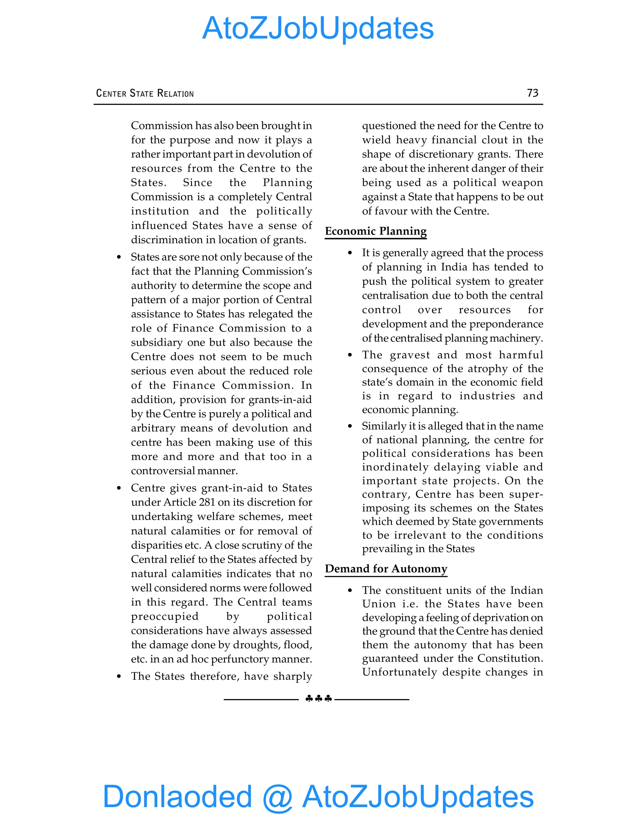 §§§
CENTER STATE RELATION 73
Commission has also been brought in
for the purpose and now it plays a
rather important part in devolution of
resources from the Centre to the
States. Since the Planning
Commission is a completely Central
institution and the politically
influenced States have a sense of
discrimination in location of grants.
• States are sore not only because of the
fact that the Planning Commission’s
authority to determine the scope and
pattern of a major portion of Central
assistance to States has relegated the
role of Finance Commission to a
subsidiary one but also because the
Centre does not seem to be much
serious even about the reduced role
of the Finance Commission. In
addition, provision for grants-in-aid
by the Centre is purely a political and
arbitrary means of devolution and
centre has been making use of this
more and more and that too in a
controversial manner.
• Centre gives grant-in-aid to States
under Article 281 on its discretion for
undertaking welfare schemes, meet
natural calamities or for removal of
disparities etc. A close scrutiny of the
Central relief to the States affected by
natural calamities indicates that no
well considered norms were followed
in this regard. The Central teams
preoccupied by political
considerations have always assessed
the damage done by droughts, flood,
etc. in an ad hoc perfunctory manner.
• The States therefore, have sharply
questioned the need for the Centre to
wield heavy financial clout in the
shape of discretionary grants. There
are about the inherent danger of their
being used as a political weapon
against a State that happens to be out
of favour with the Centre.
Economic Planning
• It is generally agreed that the process
of planning in India has tended to
push the political system to greater
centralisation due to both the central
control over resources for
development and the preponderance
of the centralised planningmachinery.
• The gravest and most harmful
consequence of the atrophy of the
state’s domain in the economic field
is in regard to industries and
economic planning.
• Similarly it is alleged that in the name
of national planning, the centre for
political considerations has been
inordinately delaying viable and
important state projects. On the
contrary, Centre has been super-
imposing its schemes on the States
which deemed by State governments
to be irrelevant to the conditions
prevailing in the States
Demand for Autonomy
• The constituent units of the Indian
Union i.e. the States have been
developing a feeling of deprivation on
the ground that the Centre has denied
them the autonomy that has been
guaranteed under the Constitution.
Unfortunately despite changes in
Donlaoded @ AtoZJobUpdates
AtoZJobUpdates
 