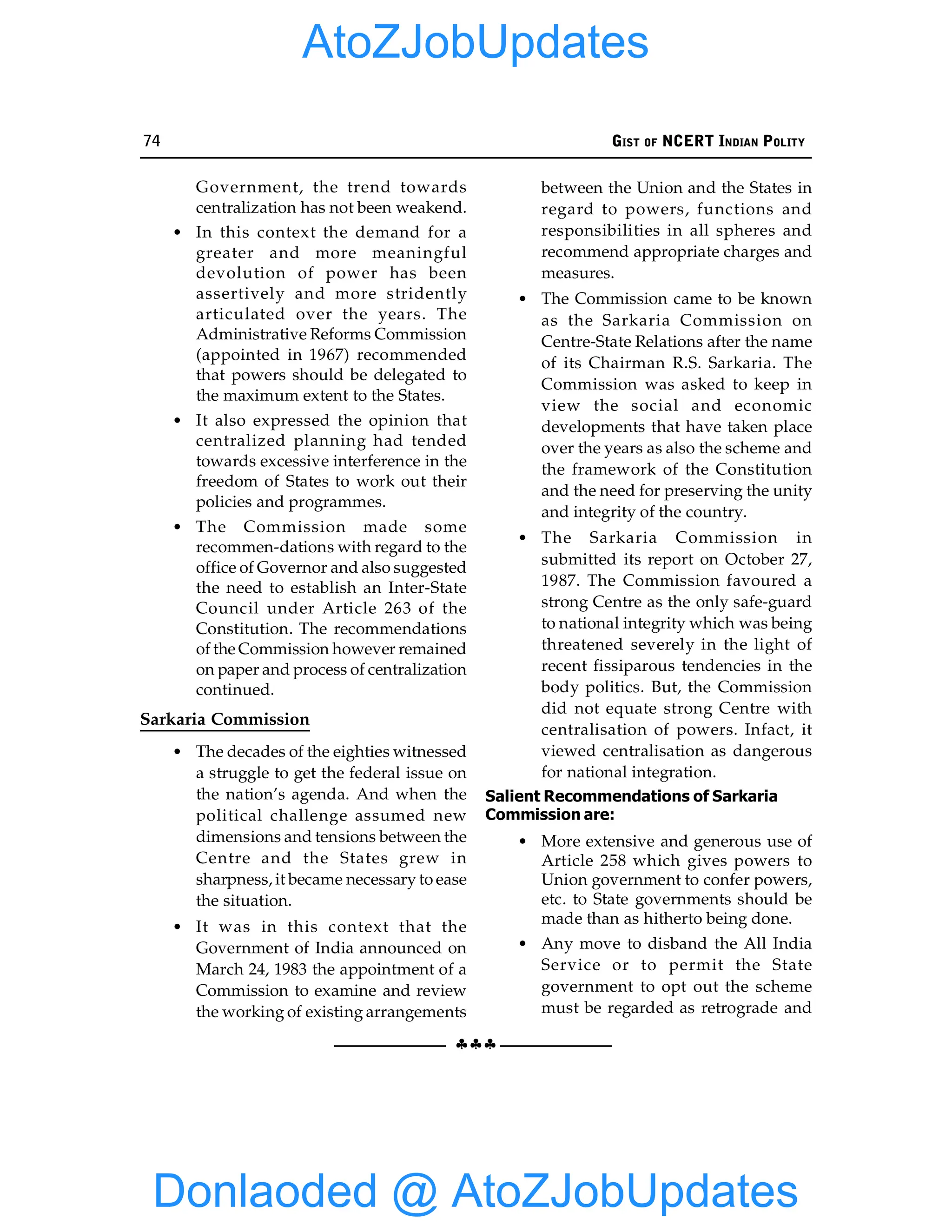 74 GIST OF NCERT INDIAN POLITY
§§§
Government, the trend towards
centralization has not been weakend.
• In this context the demand for a
greater and more meaningful
devolution of power has been
assertively and more stridently
articulated over the years. The
Administrative Reforms Commission
(appointed in 1967) recommended
that powers should be delegated to
the maximum extent to the States.
• It also expressed the opinion that
centralized planning had tended
towards excessive interference in the
freedom of States to work out their
policies and programmes.
• The Commission made some
recommen-dations with regard to the
office of Governor and also suggested
the need to establish an Inter-State
Council under Article 263 of the
Constitution. The recommendations
of the Commission however remained
on paper and process of centralization
continued.
Sarkaria Commission
• The decades of the eighties witnessed
a struggle to get the federal issue on
the nation’s agenda. And when the
political challenge assumed new
dimensions and tensions between the
Centre and the States grew in
sharpness, it became necessary to ease
the situation.
• It was in this context that the
Government of India announced on
March 24, 1983 the appointment of a
Commission to examine and review
the working of existing arrangements
between the Union and the States in
regard to powers, functions and
responsibilities in all spheres and
recommend appropriate charges and
measures.
• The Commission came to be known
as the Sarkaria Commission on
Centre-State Relations after the name
of its Chairman R.S. Sarkaria. The
Commission was asked to keep in
view the social and economic
developments that have taken place
over the years as also the scheme and
the framework of the Constitution
and the need for preserving the unity
and integrity of the country.
• The Sarkaria Commission in
submitted its report on October 27,
1987. The Commission favoured a
strong Centre as the only safe-guard
to national integrity which was being
threatened severely in the light of
recent fissiparous tendencies in the
body politics. But, the Commission
did not equate strong Centre with
centralisation of powers. Infact, it
viewed centralisation as dangerous
for national integration.
Salient Recommendations of Sarkaria
Commission are:
• More extensive and generous use of
Article 258 which gives powers to
Union government to confer powers,
etc. to State governments should be
made than as hitherto being done.
• Any move to disband the All India
Service or to permit the State
government to opt out the scheme
must be regarded as retrograde and
Donlaoded @ AtoZJobUpdates
AtoZJobUpdates
 