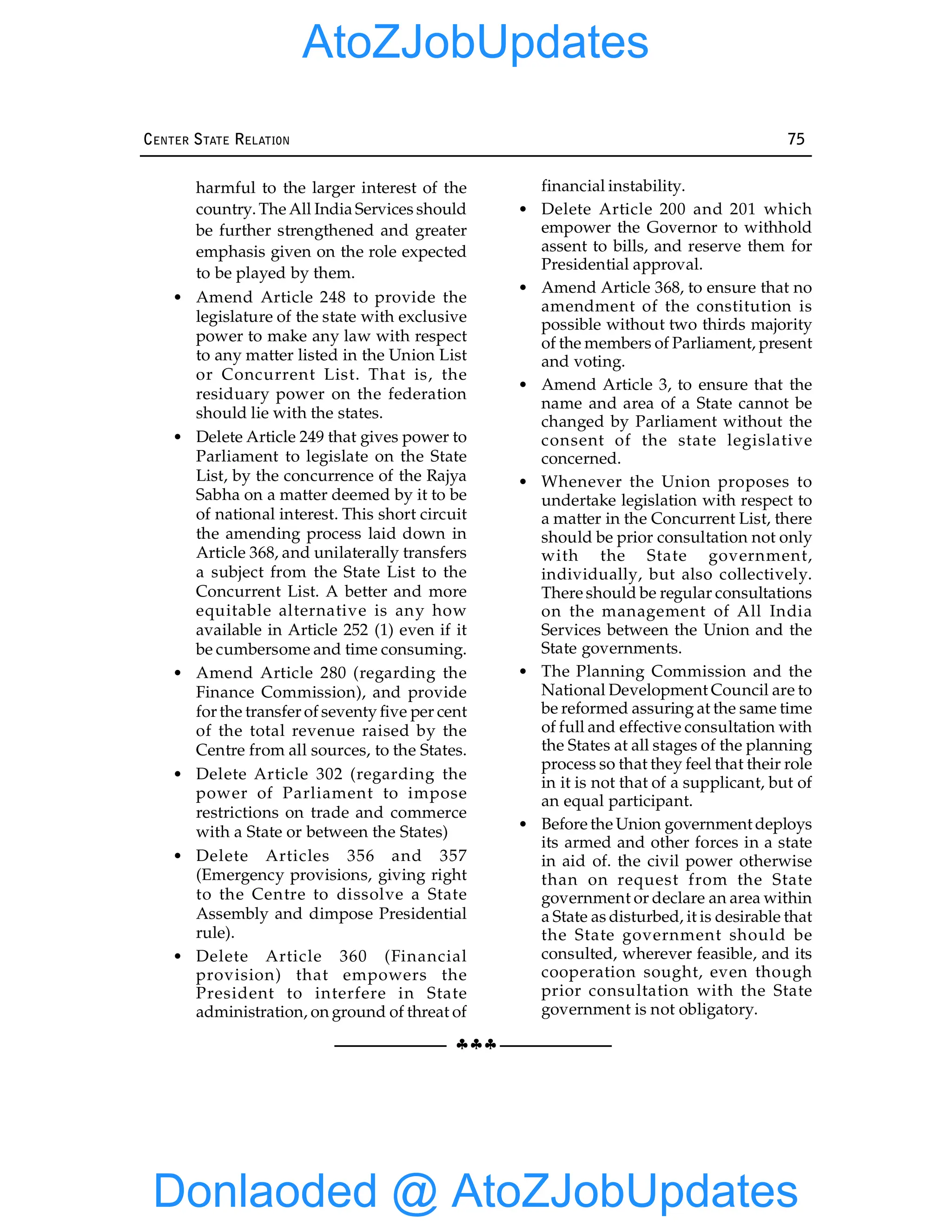 §§§
CENTER STATE RELATION 75
harmful to the larger interest of the
country. The All India Services should
be further strengthened and greater
emphasis given on the role expected
to be played by them.
• Amend Article 248 to provide the
legislature of the state with exclusive
power to make any law with respect
to any matter listed in the Union List
or Concurrent List. That is, the
residuary power on the federation
should lie with the states.
• Delete Article 249 that gives power to
Parliament to legislate on the State
List, by the concurrence of the Rajya
Sabha on a matter deemed by it to be
of national interest. This short circuit
the amending process laid down in
Article 368, and unilaterally transfers
a subject from the State List to the
Concurrent List. A better and more
equitable alternative is any how
available in Article 252 (1) even if it
be cumbersome and time consuming.
• Amend Article 280 (regarding the
Finance Commission), and provide
for the transfer of seventy five per cent
of the total revenue raised by the
Centre from all sources, to the States.
• Delete Article 302 (regarding the
power of Parliament to impose
restrictions on trade and commerce
with a State or between the States)
• Delete Articles 356 and 357
(Emergency provisions, giving right
to the Centre to dissolve a State
Assembly and dimpose Presidential
rule).
• Delete Article 360 (Financial
provision) that empowers the
President to interfere in State
administration, on ground of threat of
financial instability.
• Delete Article 200 and 201 which
empower the Governor to withhold
assent to bills, and reserve them for
Presidential approval.
• Amend Article 368, to ensure that no
amendment of the constitution is
possible without two thirds majority
of the members of Parliament, present
and voting.
• Amend Article 3, to ensure that the
name and area of a State cannot be
changed by Parliament without the
consent of the state legislative
concerned.
• Whenever the Union proposes to
undertake legislation with respect to
a matter in the Concurrent List, there
should be prior consultation not only
with the State government,
individually, but also collectively.
There should be regular consultations
on the management of All India
Services between the Union and the
State governments.
• The Planning Commission and the
National Development Council are to
be reformed assuring at the same time
of full and effective consultation with
the States at all stages of the planning
process so that they feel that their role
in it is not that of a supplicant, but of
an equal participant.
• Before the Union government deploys
its armed and other forces in a state
in aid of. the civil power otherwise
than on request from the State
government or declare an area within
a State as disturbed, it is desirable that
the State government should be
consulted, wherever feasible, and its
cooperation sought, even though
prior consultation with the State
government is not obligatory.
Donlaoded @ AtoZJobUpdates
AtoZJobUpdates
 