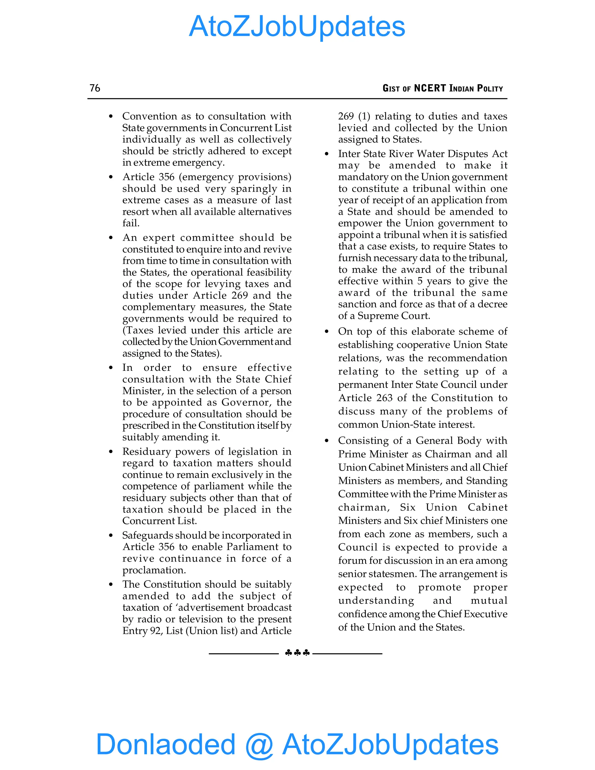 76 GIST OF NCERT INDIAN POLITY
§§§
• Convention as to consultation with
State governments in Concurrent List
individually as well as collectively
should be strictly adhered to except
in extreme emergency.
• Article 356 (emergency provisions)
should be used very sparingly in
extreme cases as a measure of last
resort when all available alternatives
fail.
• An expert committee should be
constituted to enquire into and revive
from time to time in consultation with
the States, the operational feasibility
of the scope for levying taxes and
duties under Article 269 and the
complementary measures, the State
governments would be required to
(Taxes levied under this article are
collectedbythe UnionGovernmentand
assigned to the States).
• In order to ensure effective
consultation with the State Chief
Minister, in the selection of a person
to be appointed as Governor, the
procedure of consultation should be
prescribed in the Constitution itself by
suitably amending it.
• Residuary powers of legislation in
regard to taxation matters should
continue to remain exclusively in the
competence of parliament while the
residuary subjects other than that of
taxation should be placed in the
Concurrent List.
• Safeguards should be incorporated in
Article 356 to enable Parliament to
revive continuance in force of a
proclamation.
• The Constitution should be suitably
amended to add the subject of
taxation of ‘advertisement broadcast
by radio or television to the present
Entry 92, List (Union list) and Article
269 (1) relating to duties and taxes
levied and collected by the Union
assigned to States.
• Inter State River Water Disputes Act
may be amended to make it
mandatory on the Union government
to constitute a tribunal within one
year of receipt of an application from
a State and should be amended to
empower the Union government to
appoint a tribunal when it is satisfied
that a case exists, to require States to
furnish necessary data to the tribunal,
to make the award of the tribunal
effective within 5 years to give the
award of the tribunal the same
sanction and force as that of a decree
of a Supreme Court.
• On top of this elaborate scheme of
establishing cooperative Union State
relations, was the recommendation
relating to the setting up of a
permanent Inter State Council under
Article 263 of the Constitution to
discuss many of the problems of
common Union-State interest.
• Consisting of a General Body with
Prime Minister as Chairman and all
Union Cabinet Ministers and all Chief
Ministers as members, and Standing
Committee with the Prime Minister as
chairman, Six Union Cabinet
Ministers and Six chief Ministers one
from each zone as members, such a
Council is expected to provide a
forum for discussion in an era among
senior statesmen. The arrangement is
expected to promote proper
understanding and mutual
confidence amongthe Chief Executive
of the Union and the States.
Donlaoded @ AtoZJobUpdates
AtoZJobUpdates
 