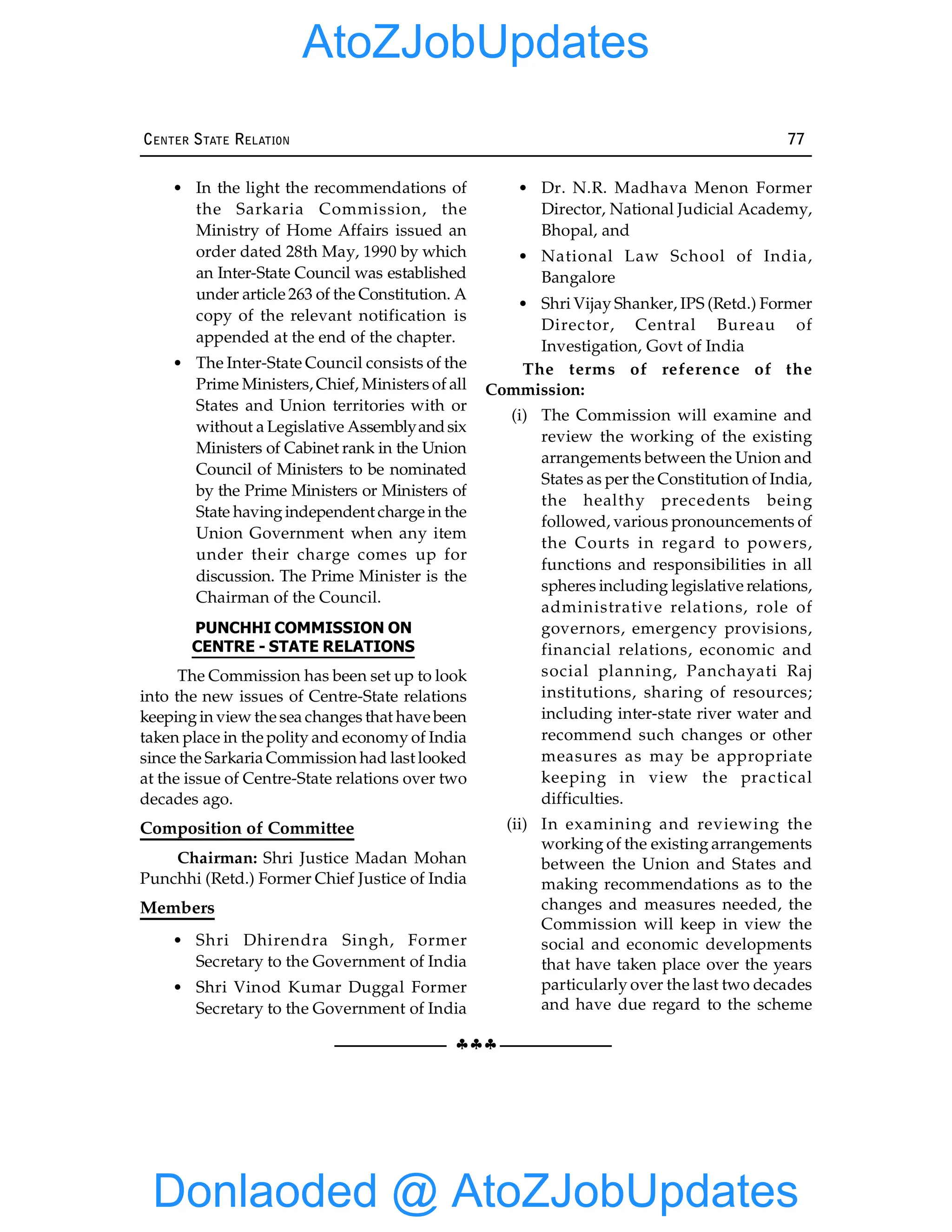 §§§
CENTER STATE RELATION 77
• In the light the recommendations of
the Sarkaria Commission, the
Ministry of Home Affairs issued an
order dated 28th May, 1990 by which
an Inter-State Council was established
under article 263 of the Constitution. A
copy of the relevant notification is
appended at the end of the chapter.
• The Inter-State Council consists of the
Prime Ministers, Chief, Ministers of all
States and Union territories with or
without a Legislative Assemblyandsix
Ministers of Cabinet rank in the Union
Council of Ministers to be nominated
by the Prime Ministers or Ministers of
State havingindependent charge in the
Union Government when any item
under their charge comes up for
discussion. The Prime Minister is the
Chairman of the Council.
PUNCHHI COMMISSION ON
CENTRE - STATE RELATIONS
The Commission has been set up to look
into the new issues of Centre-State relations
keepingin view the sea changes that have been
taken place in the polity and economy of India
since the Sarkaria Commission had last looked
at the issue of Centre-State relations over two
decades ago.
Composition of Committee
Chairman: Shri Justice Madan Mohan
Punchhi (Retd.) Former Chief Justice of India
Members
• Shri Dhirendra Singh, Former
Secretary to the Government of India
• Shri Vinod Kumar Duggal Former
Secretary to the Government of India
• Dr. N.R. Madhava Menon Former
Director, National Judicial Academy,
Bhopal, and
• National Law School of India,
Bangalore
• Shri Vijay Shanker, IPS (Retd.) Former
Director, Central Bureau of
Investigation, Govt of India
The terms of reference of the
Commission:
(i) The Commission will examine and
review the working of the existing
arrangements between the Union and
States as per the Constitution of India,
the healthy precedents being
followed, various pronouncements of
the Courts in regard to powers,
functions and responsibilities in all
spheres including legislative relations,
administrative relations, role of
governors, emergency provisions,
financial relations, economic and
social planning, Panchayati Raj
institutions, sharing of resources;
including inter-state river water and
recommend such changes or other
measures as may be appropriate
keeping in view the practical
difficulties.
(ii) In examining and reviewing the
working of the existing arrangements
between the Union and States and
making recommendations as to the
changes and measures needed, the
Commission will keep in view the
social and economic developments
that have taken place over the years
particularly over the last two decades
and have due regard to the scheme
Donlaoded @ AtoZJobUpdates
AtoZJobUpdates
 