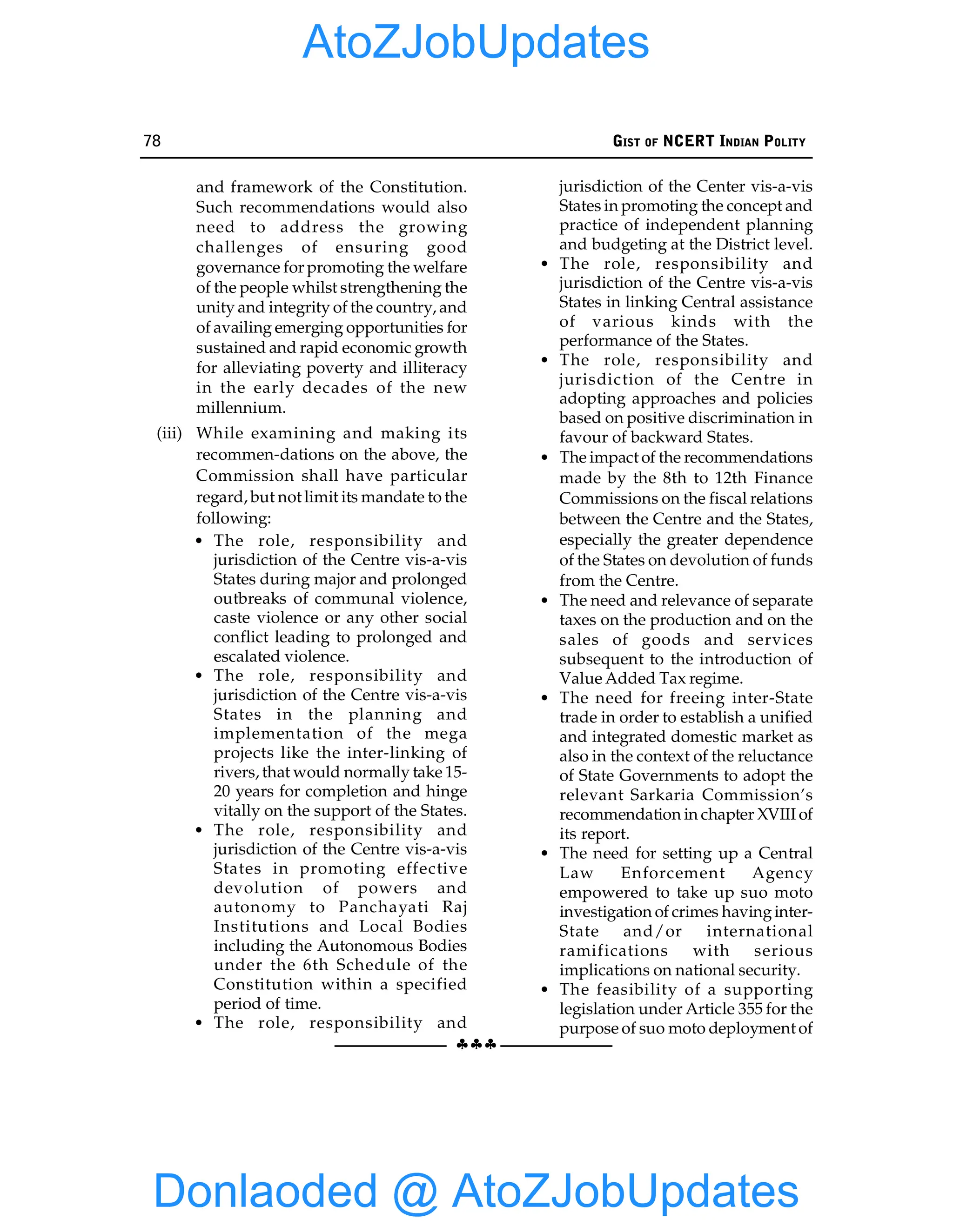 78 GIST OF NCERT INDIAN POLITY
§§§
and framework of the Constitution.
Such recommendations would also
need to address the growing
challenges of ensuring good
governance for promoting the welfare
of the people whilst strengthening the
unity and integrity of the country, and
of availing emerging opportunities for
sustained and rapid economic growth
for alleviating poverty and illiteracy
in the early decades of the new
millennium.
(iii) While examining and making its
recommen-dations on the above, the
Commission shall have particular
regard, but not limit its mandate to the
following:
• The role, responsibility and
jurisdiction of the Centre vis-a-vis
States during major and prolonged
outbreaks of communal violence,
caste violence or any other social
conflict leading to prolonged and
escalated violence.
• The role, responsibility and
jurisdiction of the Centre vis-a-vis
States in the planning and
implementation of the mega
projects like the inter-linking of
rivers, that would normally take 15-
20 years for completion and hinge
vitally on the support of the States.
• The role, responsibility and
jurisdiction of the Centre vis-a-vis
States in promoting effective
devolution of powers and
autonomy to Panchayati Raj
Institutions and Local Bodies
including the Autonomous Bodies
under the 6th Schedule of the
Constitution within a specified
period of time.
• The role, responsibility and
jurisdiction of the Center vis-a-vis
States in promoting the concept and
practice of independent planning
and budgeting at the District level.
• The role, responsibility and
jurisdiction of the Centre vis-a-vis
States in linking Central assistance
of various kinds with the
performance of the States.
• The role, responsibility and
jurisdiction of the Centre in
adopting approaches and policies
based on positive discrimination in
favour of backward States.
• The impact of the recommendations
made by the 8th to 12th Finance
Commissions on the fiscal relations
between the Centre and the States,
especially the greater dependence
of the States on devolution of funds
from the Centre.
• The need and relevance of separate
taxes on the production and on the
sales of goods and services
subsequent to the introduction of
Value Added Tax regime.
• The need for freeing inter-State
trade in order to establish a unified
and integrated domestic market as
also in the context of the reluctance
of State Governments to adopt the
relevant Sarkaria Commission’s
recommendation in chapter XVIII of
its report.
• The need for setting up a Central
Law Enforcement Agency
empowered to take up suo moto
investigation of crimes havinginter-
State and/or international
ramifications with serious
implications on national security.
• The feasibility of a supporting
legislation under Article 355 for the
purpose of suo moto deployment of
Donlaoded @ AtoZJobUpdates
AtoZJobUpdates
 