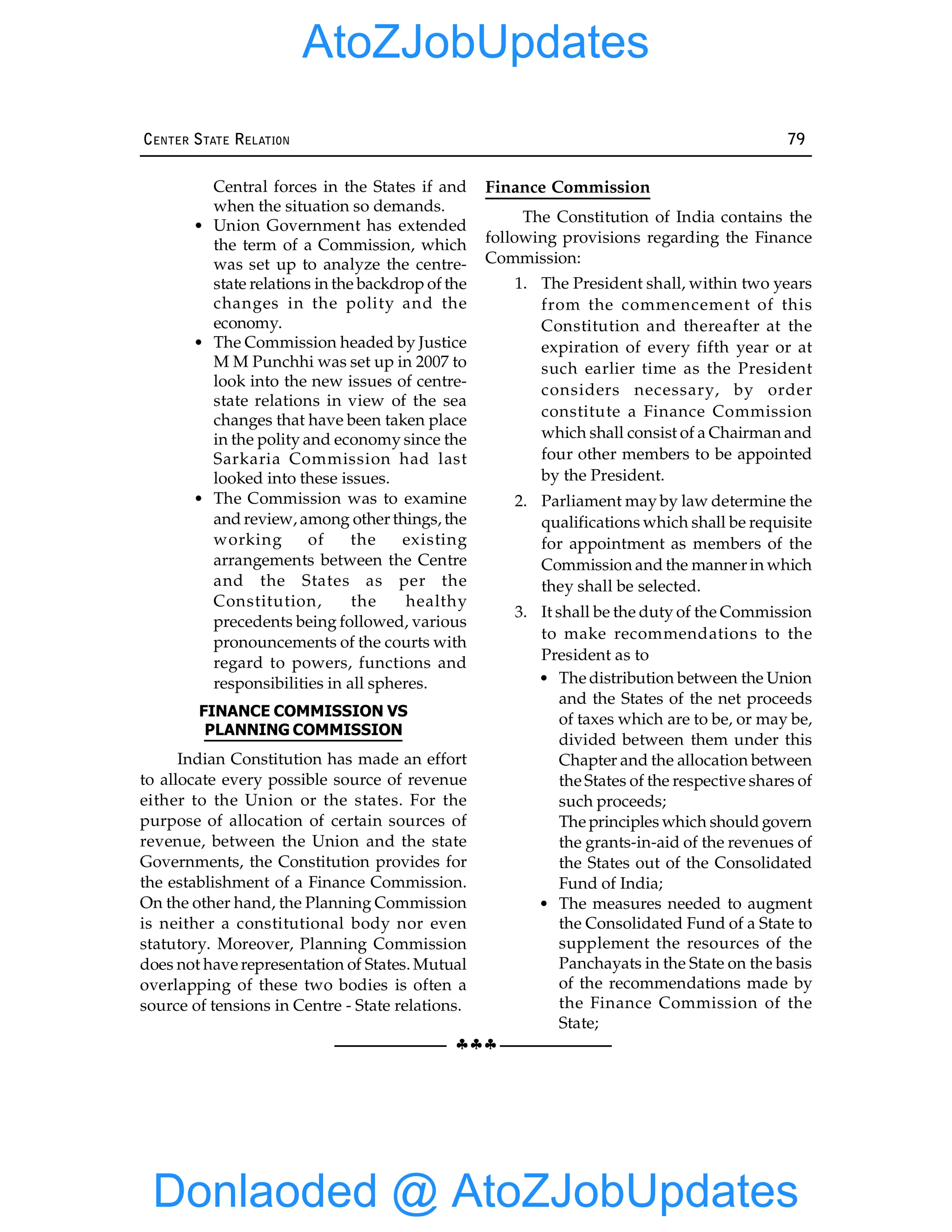 §§§
CENTER STATE RELATION 79
Central forces in the States if and
when the situation so demands.
• Union Government has extended
the term of a Commission, which
was set up to analyze the centre-
state relations in the backdrop of the
changes in the polity and the
economy.
• The Commission headed by Justice
M M Punchhi was set up in 2007 to
look into the new issues of centre-
state relations in view of the sea
changes that have been taken place
in the polity and economy since the
Sarkaria Commission had last
looked into these issues.
• The Commission was to examine
and review, among other things, the
working of the existing
arrangements between the Centre
and the States as per the
Constitution, the healthy
precedents being followed, various
pronouncements of the courts with
regard to powers, functions and
responsibilities in all spheres.
FINANCE COMMISSION VS
PLANNING COMMISSION
Indian Constitution has made an effort
to allocate every possible source of revenue
either to the Union or the states. For the
purpose of allocation of certain sources of
revenue, between the Union and the state
Governments, the Constitution provides for
the establishment of a Finance Commission.
On the other hand, the Planning Commission
is neither a constitutional body nor even
statutory. Moreover, Planning Commission
does not have representation of States. Mutual
overlapping of these two bodies is often a
source of tensions in Centre - State relations.
Finance Commission
The Constitution of India contains the
following provisions regarding the Finance
Commission:
1. The President shall, within two years
from the commencement of this
Constitution and thereafter at the
expiration of every fifth year or at
such earlier time as the President
considers necessary, by order
constitute a Finance Commission
which shall consist of a Chairman and
four other members to be appointed
by the President.
2. Parliament may by law determine the
qualifications which shall be requisite
for appointment as members of the
Commission and the manner in which
they shall be selected.
3. It shall be the duty of the Commission
to make recommendations to the
President as to
• The distribution between the Union
and the States of the net proceeds
of taxes which are to be, or may be,
divided between them under this
Chapter and the allocation between
the States of the respective shares of
such proceeds;
The principles which should govern
the grants-in-aid of the revenues of
the States out of the Consolidated
Fund of India;
• The measures needed to augment
the Consolidated Fund of a State to
supplement the resources of the
Panchayats in the State on the basis
of the recommendations made by
the Finance Commission of the
State;
Donlaoded @ AtoZJobUpdates
AtoZJobUpdates
 