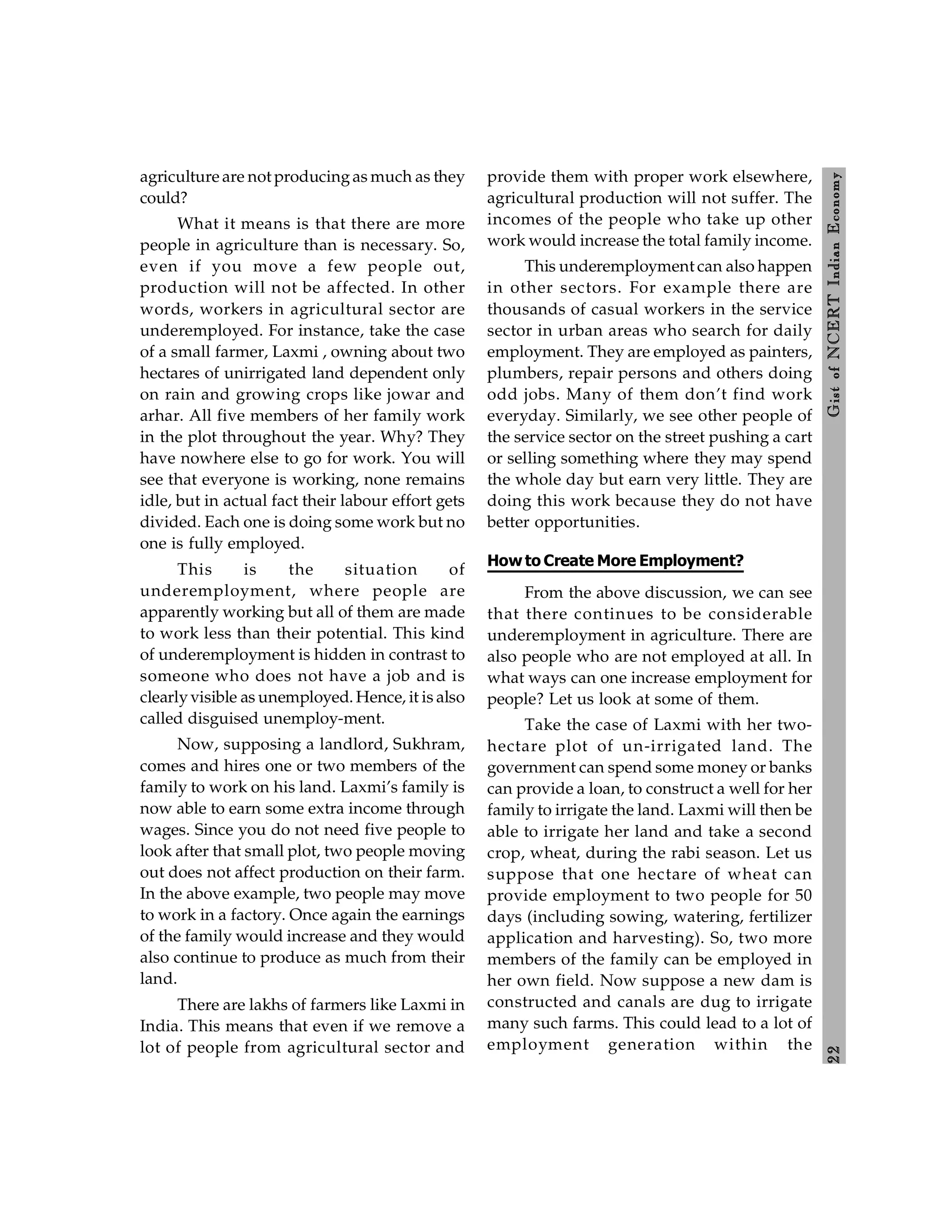 2
2
Gist
of
NCERT
Indian
Economy
agriculture are not producingas much as they
could?
What it means is that there are more
people in agriculture than is necessary. So,
even if you move a few people out,
production will not be affected. In other
words, workers in agricultural sector are
underemployed. For instance, take the case
of a small farmer, Laxmi , owning about two
hectares of unirrigated land dependent only
on rain and growing crops like jowar and
arhar. All five members of her family work
in the plot throughout the year. Why? They
have nowhere else to go for work. You will
see that everyone is working, none remains
idle, but in actual fact their labour effort gets
divided. Each one is doing some work but no
one is fully employed.
This is the situation of
underemployment, where people are
apparently working but all of them are made
to work less than their potential. This kind
of underemployment is hidden in contrast to
someone who does not have a job and is
clearlyvisible as unemployed. Hence, it is also
called disguised unemploy-ment.
Now, supposing a landlord, Sukhram,
comes and hires one or two members of the
family to work on his land. Laxmi’s family is
now able to earn some extra income through
wages. Since you do not need five people to
look after that small plot, two people moving
out does not affect production on their farm.
In the above example, two people may move
to work in a factory. Once again the earnings
of the family would increase and they would
also continue to produce as much from their
land.
There are lakhs of farmers like Laxmi in
India. This means that even if we remove a
lot of people from agricultural sector and
provide them with proper work elsewhere,
agricultural production will not suffer. The
incomes of the people who take up other
work would increase the total family income.
This underemployment can also happen
in other sectors. For example there are
thousands of casual workers in the service
sector in urban areas who search for daily
employment. They are employed as painters,
plumbers, repair persons and others doing
odd jobs. Many of them don’t find work
everyday. Similarly, we see other people of
the service sector on the street pushing a cart
or selling something where they may spend
the whole day but earn very little. They are
doing this work because they do not have
better opportunities.
How to Create More Employment?
From the above discussion, we can see
that there continues to be considerable
underemployment in agriculture. There are
also people who are not employed at all. In
what ways can one increase employment for
people? Let us look at some of them.
Take the case of Laxmi with her two-
hectare plot of un-irrigated land. The
government can spend some money or banks
can provide a loan, to construct a well for her
family to irrigate the land. Laxmi will then be
able to irrigate her land and take a second
crop, wheat, during the rabi season. Let us
suppose that one hectare of wheat can
provide employment to two people for 50
days (including sowing, watering, fertilizer
application and harvesting). So, two more
members of the family can be employed in
her own field. Now suppose a new dam is
constructed and canals are dug to irrigate
many such farms. This could lead to a lot of
employment generation within the
 
